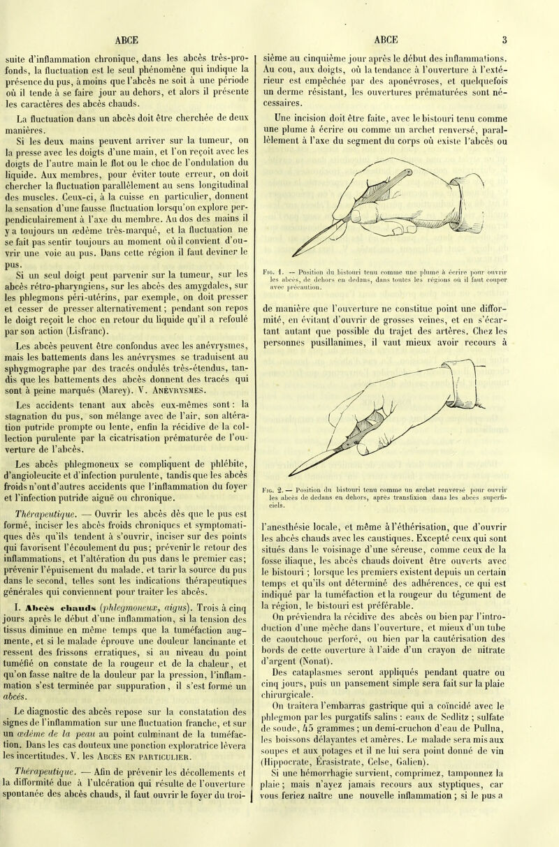 suite d'inflammation ciironique, dans les abcès très-pro- fonds, la fluctuation est le seul phénomène qui indique la présence du pus, à moins que l'abcès ne soit à une période oîi il tende à se faire jour au dehors, et alors il présente les caractères des abcès chauds. La fluctuation dans un abcès doit être cherchée de deux manières. Si les deux mains peuvent arriver sur la tumeur, on la presse avec les doigts d'une main, et l'on reçoit avec les doigts de l'autre main le flot ou le choc de l'ondulation du liquide. Aux membres, pour éviter toute erreur, on doit chercher la fluctuation parallèlement au sens longitudinal des muscles. Ceux-ci, à la cuisse en particulier, donnent la sensation d'une fausse fluctuation lorsqu'on explore per- pendiculairement à l'axe du membre. Au dos des mains il y a toujours un œdème très-marqué, et la fluctuation ne se fait pas sentir toujours au moment où il convient d'ou- vrir une voie au pus. Dans cette région il faut deviner le pus. Si un seul doigt peut parvenir sur la tumeur, sur les abcès rétro-pharyngiens, sur les abcès des amygdales, sur les phlegmons péri-utérins, par exemple, on doit presser et cesser de presser alternativement ; pendant son repos le doigt reçoit le choc en retour du liquide qu'il a refoulé par son action (Lisfranc). Les abcès peuvent être confondus avec les anévrysmes, mais les battements dans les anévrysmes se traduisent au sphygmographe par des tracés ondulés très-étendus, tan- dis que les battements des abcès donnent des tracés qui sont à peine marqués (Marey). V. Anévrysmes. Les accidents tenant aux abcès eux-mêmes sont : la stagnation du pus, son mélange avec de l'air, son altéra- tion putride prompte ou lente, enfin la récidive de la col- lection purulente par la cicatrisation prématurée de l'ou- verture de l'abcès. Les abcès phlegmoneux se compliquent de phlébite, d'angioleucite et d'infection purulente, tandis que les abcès froids n'ont d'autres accidents que l'inflammation du foyer et l'infection putride aiguë ou chronique. Thércqoeutique. — Ouvrir les abcès dès que le pus est formé, inciser les abcès froids chroniques et symptomati- ques dès qu'ils tendent à s'ouvrir, inciser sur des points qui favorisent l'écoulement du pus; prévenir le retour des inflammations, et l'altération du pus dans le premier cas; prévenir l'épuisement du malade, et tarir la source du pus dans le second, telles sont les indications thérapeutiques générales qui conviennent pour traiter les abcès. l. Abcès chauds {phkgmoimix, aigus). Trois à cinq jours après le début d'une inflammation, si la tension des tissus diminue en même temps que la tuméfaction aug- mente, et si le malade éprouve une douleur lancinante et ressent des frissons erratiques, si au niveau du point tuméfié on constate de la rougeur et de la chaleur, et qu'on fasse naître de la douleur par la pression, l'inflam- mation s'est terminée par suppuration , il s'est formé un abcès. Le diagnostic des abcès repose sur la constatation des signes de l'inflammation sur une fluctuation franche, et sur un œdème de la peau au point culminant de la tuméfac- tion. Dans les cas douteux une ponction exploratrice lèvera les incertitudes. V. les Abcès en particulier. Thérapeutique. — Afin de prévenir les décollements et la diflormité due à l'ulcération qui résulte de l'ouverture spontanée des abcès chauds, il faut ouvrir le foyer du troi- sième au cinquième jour après le début des inflammations. Au cou, aux doigts, où la tendance à l'ouverture à l'exté- rieur est empêchée par des aponévroses, et quelquefois un derme résistant, les ouvertures prématurées sont né- cessaires. Une incision doit être faite, avec le bistouri tenu comme une plume à écrire ou comme un archet renversé, paral- lèlement à l'axe du segment du corps où existe l'abcès ou FiG. t. — Position (lu bistouri tenu comme une plume à écrire pour ouvrir les abci'S, de dehors en dedans, dans toutes les régions où il faut couper avec prceauliou. de manière que l'ouverture ne constitue point une diffor- mité, en évitant d'ouvrir de grosses veines, et en s'écar- tant autant que possible du trajet des artères. Chez les personnes pusillanimes, il vaut mieux avoir recours à FiG. 2. — Position du bistouri tenu comme un arebet renversé pour ouvrir les abcès de dedans en dehors, après transiixion dans les abcès superfi- ciels. l'anesthésie locale, et même àTéthérisation, que d'ouvrir les abcès chauds avec les caustiques. Excepté ceux qui sont situés dans le voisinage d'une séreuse, comme ceux de la fosse iliaque, les abcès chauds doivent être ouverts avec le bistouri ; lorsque les premiers existent depuis un certain temps et qu'ils ont déterminé des adhérences, ce qui est indiqué par la tuméfaction et la rougeur du tégument de la région, le bistouri est préférable. On préviendra la récidive des abcès ou bien par l'intro- duction d'une mèche dans l'ouverture, et mieux d'un tube de caoutchouc perforé, ou bien par la cautérisation des bords de cette ouverture à l'aide d'un crayon de nitrate d'argent (Nonat). Des cataplasmes seront appliqués pendant quatre ou cinq jours, puis vui pansement simple sera fait sur la plaie chirurgicale. On traitera l'embarras gastrique qui a coïncidé avec le phlegmon par les purgatifs salins : eaux de Sedlitz ; sulfate de soude, k5 grammes ; un demi-cruchon d'eau de Pullna, les boissons délayantes etamères. Le malade sera mis aux soupes et aux potages et il ne lui sera point donné de vin (Hippocrate, Erasistrate, Celse, Galien). Si une hémorrhagie survient, comprimez, tamponnez la plaie ; mais n'ayez jamais recours aux styptiques, car vous feriez naître une nouvelle inflammation ; si le pus a