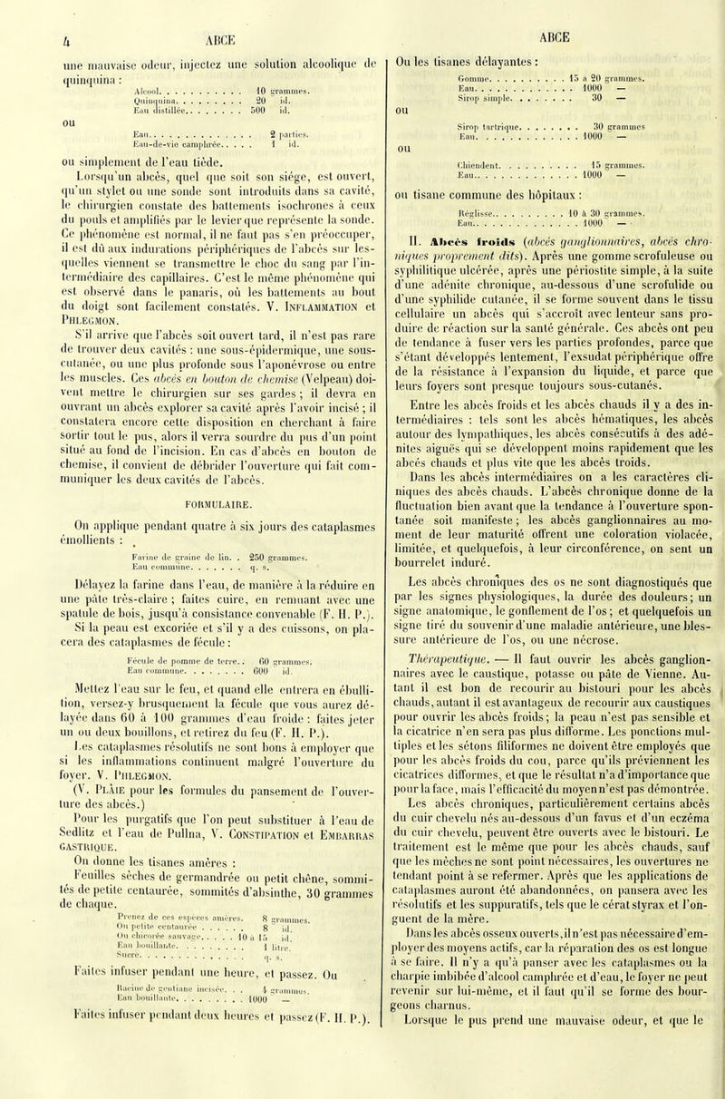 u ABGE une mauvaise odeur, injectez une solution alcoolique de quinquina : Alcool 40 grammes. Qiiiuqiiiua 20 iil. Eau distillée 500 id. OU Eau 2 [lai tles. Eati-de-vie camphrée i iJ. OU simplement de l'eau tiède. Lors(|u'un abcès, quel que soit son siège, est ouvert, qu'un stylet ou une sonde sont introduits dans sa cavité, le chirurgien constate des battements isocbrones à ceux du pouls etanqtlifiès par le levier que représente la sonde. Ce piiénomènc est normal, il ne faut pas s'en préoccuper, il est dû aux indurations périphériques de l'abcès sur les- quelles viennent se transmettre le choc du sang par l'in- termédiaire des capillaires. C'est le même phénomène qui est observé dans le panaris, où les battements au bout du doigt sont facilement constatés. V. Inflammation et Phlegmon. S'il arrive que l'abcès soit ouvert tard, il n'est pas rare de trouver deux cavités : une sous-épidermique, une sous- cutanée, ou une plus profonde sous l'aponévrose ou entre les muscles. Ces abcès en bouton de chemise (Velpeau) doi- vent mettre le chirurgien sur ses gardes ; il devra en ouvrant un abcès explorer sa cavité après l'avoir incisé ; il constatera encore cette disposition en chei'chant à faire sortir tout le pus, alors il verra sourdre du pus d'un point situé au fond de l'incision. En cas d'abcès en bouton de chemise, il convient de débrider l'ouverture qui fait com- muniquer les deux cavités de l'abcès. FOKMULAmE. On applique pendant quatre à six jours des cataplasmes émollients : Farine de graine de lin. . 250 grammes. Eau cummilne q. s. Délayez la farine dans l'eau, de manière à la réduire en une pâte très-claire ; faites cuire, en remuant avec une spatule de bois, jusqu'à consistance convenable (F. FI. P.). Si la peau est excoriée et s'il y a des cuissons, on pla- cera des cataplasmes de fécule : Fécule de pomme de terre.. 00 grammes. Eau eommime COO id. Mettez l'eau sur le feu, et quand elle entrera en ébulli- tion, versez-y brusquenieiit la fécule que vous aurez dé- layée dans 60 à 100 grammes d'eau froide: faites jeter un ou deux bouillons, et retirez du feu (F. H. P.). J.es cataplasmes résolutifs ne sont ])ons à employer que si les inflammations continuent malgré l'ouverture du foyer. V. Phlegmon. (V. Pl.aie pour les formules du pansement de l'ouver- ture des abcès.) Pour les purgatifs que l'on peut substituer à l'eau de Sedlitz et l'eau de Pullna, V. Constipation et Embarras GASTRIQUE. On donne les tisanes amères : ^ Feudles sèches de germandrée ou petit chêne, sommi- tés de petite centaurée, sommités d'absinthe, 30 grammes de chaque. Prenez de ces espèces amères. 8 grammes. Ou petite, centaurée g id Ou chicorée sauvage 10 à 15 id! Eau liouillaiite 1 [iti-g Sucre |. ' Faites infuser pendant une heure, et passez. Ou lîai'irii'Je gciiliaric incisée. . . i ^rammus. l;au houillante l(|00 — Faites infuser pendant deux heures et passez (F. H. P.). ABCE Ou les tisanes délayantes : Gomme 15 a 20 grammes. Eau 1000 — Sirop simple 30 — OU Sirop tartrique 30 grammes Eau 1000 — ou Chiendent 15 grammes. Eau 1000 — OU tisane commune des hôpitaux : Réglisse 10 à 30 grammes. Eau 1000 — ■ II. Abcès froids {abcès ganglionnaires, abcès chro- niques proprement dits). Après une gommescrofuleuse ou syphilitique ulcérée, après une périostite simple, à la suite d'une adénite chronique, au-dessous d'une scrofulide ou d'une syphilide cutanée, il se forme souvent dans le tissu cellulair'e un abcès qui s'accroît avec lenteur sans pro- duire de réaction sur la santé générale. Ces abcès ont peu de tendance à fuser vers les parties profondes, parce que s'étant développés lentement, l'exsudat périphérique offre de la résistance à l'expansion du liquide, et parce que leurs foyers sont presque toujours sous-cutanés. Entre les abcès froids et les abcès chauds il y a des in- termédiaires : tels sont les abcès hématiques, les abcès autour des lympathiques, les abcès consécutifs à des adé- nites aiguës qui se développent moins rapidement que les abcès chauds et plus vite que les abcès Iroids. Dans les abcès intermédiaires on a les caractères cli- niques des abcès chauds. L'abcès chronique donne de la fluctuation bien avant que la tendance à l'ouverture spon- tanée soit manifeste ; les abcès ganglionnaires au mo- ment de leur maturité offrent une coloration violacée, limitée, et quelquefois, à leur circonférence, on sent un bourrelet induré. Les abcès chroniques des os ne sont diagnostiqués que par les signes physiologiques, la durée des douleurs; un signe anatomique, le gonflement de l'os ; et quelquefois ua signe tiré du souvenir d'une maladie antérieure, une bles- sure antérieure de l'os, ou une nécrose. Thérapeutique. — II faut ouvrir les abcès ganglion- naires avec le caustique, potasse ou pâte de Vienne. Au- tant il est bon de recourir au bistouri pour les abcès chauds, autant il est avantageux de recourir aux caustiques pour ouvrir les abcès froids ; la peau n'est pas sensible et la cicatrice n'en sera pas plus diffoi'me. Les ponctions mul- tiples et les sétons filiformes ne doivent être employés que pour les abcès froids du cou, parce qu'ils préviennent les cicatrices difformes, et que le résultat n'a d'importance que pour la face, mais l'efficacité du moyenn'est pas démontrée. Les abcès chroniques, particuHèrement certains abcès du cuir chevelu nés au-dessous d'un favus et d'un eczéma du cuir chevelu, peuvent être ouverts avec le bistouri. Le traitement est le même que pour les abcès chauds, sauf que les mèches ne sont point nécessaires, les ouvertures ne tendant point à se refermer. Après que les applications de cataplasmes auront été abandonnées, on pansera avec les résolutifs et les suppuratifs, tels que le cérat styrax et l'on- guent de la mère. Dans les abcès osseux ouverts,iln'est pas nécessaire d'em- ployer des moyens actifs, car la réparation des os est longue à se faire. 11 n'y a qu'à panser avec les cataplasmes ou la charpie imbibée d'alcool camphrée et d'eau, le foyer ne peut revenir sur lui-même, et il faut qu'il se forme des bour- geons charnus. Lorsque le pus prend une mauvaise odeur, et que le