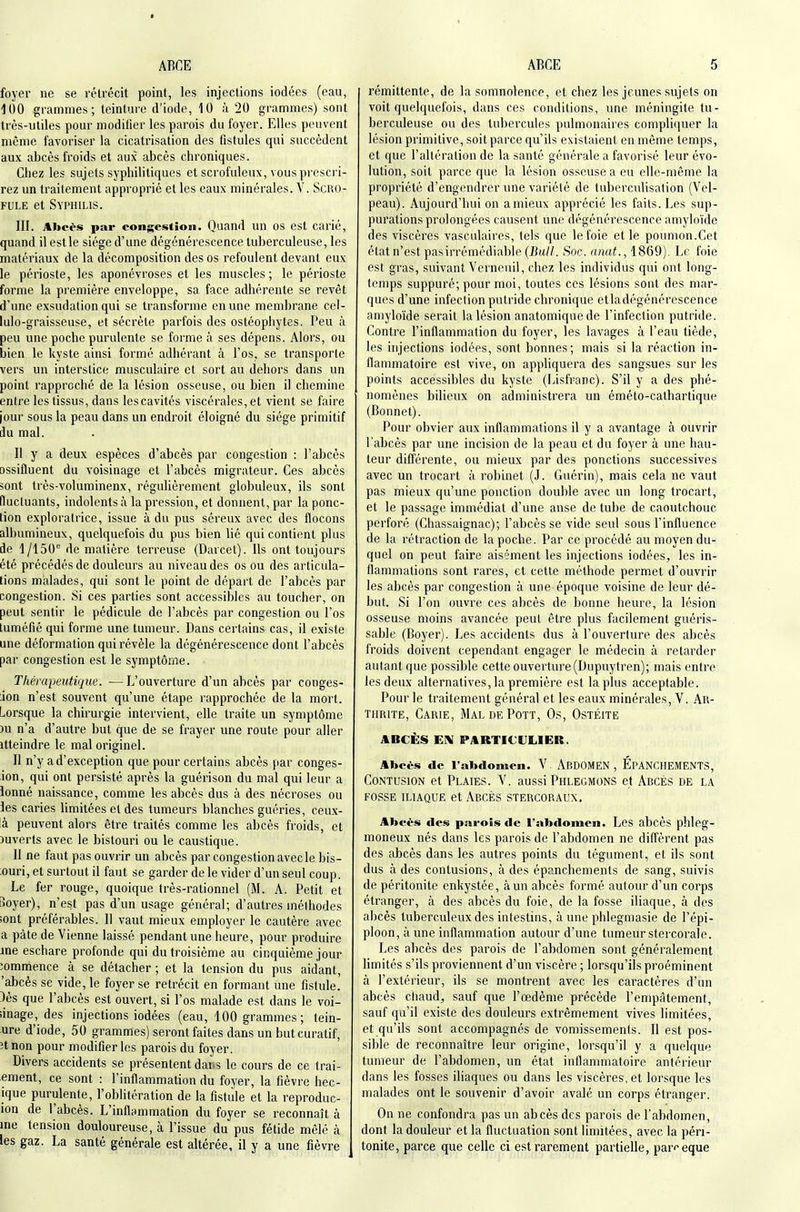 foyer ne se rétrécit point, les injections iodées (eau, iOO grammes; teinture d'iode, 10 à 20 grammes) sont très-utiles pour modifier les parois du foyer. Elles peuvent même favoriser la cicatrisation des fistules qui succèdent aux abcès froids et aux abcès chroniques. Chez les sujets syphilitiques et scrofuleux, vous prescri- rez un traitement approprié et les eaux minérales. V. Scro- fule et Syphilis. III. Abcès par congestion. Quand un os est carié, quand il est le siège d'une dégénérescence tuberculeuse, les matériaux de la décomposition des os refoulent devant eux le périoste, les aponévroses et les muscles; le périoste forme la première enveloppe, sa face adhérente se revêt d'une exsudation qui se transforme en une membrane cel- lulo-graisseuse, et sécrète parfois des ostéophytes. Peu à peu une poche purulente se forme à ses dépens. Alors, ou bien le kyste ainsi formé adhérant à l'os, se transporte vers un interstice musculaire et sort au dehors dans un point rapproché de la lésion osseuse, ou bien il chemine entre les tissus, dans les cavités viscérales, et vient se faire jour sous la peau dans un endroit éloigné du siège primitif du mal. Il y a deux espèces d'abcès par congestion : l'abcès ossifluent du voisinage et l'abcès migrateur. Ces abcès sont très-voluminenx, régulièrement globuleux, ils sont fluctuants, indolents à la pression, et donnent, par la ponc- tion exploratrice, issue à du pus séreux avec des flocons albumineux, quelquefois du pus bien lié qui contient plus de 1/150'' de matière terreuse (Darcet). Ils ont toujours été précédés de douleurs au niveau des os ou des articula- tions malades, qui sont le point de départ de l'abcès par congestion. Si ces parties sont accessibles au toucher, on peut sentir le pédicule de l'abcès par congestion ou l'os tuméfié qui forme une tumeur. Dans certains cas, il existe une déformation qui révèle la dégénérescence dont l'abcès par congestion est le symptôme. Thérapeutique. —L'ouverture d'un abcès par conges- ;ion n'est souvent qu'une étape rapprochée de la mort. Lorsque la chirurgie intervient, elle traite un symptôme )u n'a d'autre but que de se frayer une route pour aller itteindre le mal originel. Il n'y a d'exception que pour certains abcès par conges- ion, qui ont persisté après la guérison du mal qui leur a lonné naissance, comme les abcès dus à des nécroses ou les caries limitées et des tumeurs blanches guéries, ceux- là peuvent alors être traités comme les abcès froids, et ouverts avec le bistouri ou le caustique. Il ne faut pas ouvrir un abcès par congestion avec le bis- ;ouri, et surtout il faut se garder de le vider d'un seul coup. Le fer rouge, quoique très-rationnel (M. A. Petit et Soyer), n'est pas d'un usage général; d'autres méthodes îont préférables. Il vaut mieux employer le cautère avec a pâte de Vienne laissé pendant une heure, pour produire jne eschare profonde qui du troisième au cinquième jour commence à se détacher ; et la tension du pus aidant, 'abcès se vide, le foyer se rétrécit en formant une fistule. 3ès que l'abcès est ouvert, si l'os malade est dans le voi- linage, des injections iodées (eau, 100 grammes; tein- ure d'iode, 50 grammes) seront faites dans un but curatif, îtnon pour modifier les parois du foyer. Divers accidents se présentent dans le cours de ce trai- ement, ce sont : l'inflammation du foyer, la fièvre hec- ique purulente, l'oblitération de la fistule et la reproduc- ion de l'abcès. L'inflammation du foyer se reconnaît à ine tension douloureuse, à l'issue du pus fétide mêlé à les gaz. La santé générale est altérée, il y a une fièvre rémittente, de la somnolence, et chez les jeunes sujets on voit quelquefois, dans ces conditions, une méningite tu- berculeuse ou des tubercules pulmonaires compliquer la lésion primitive, soit parce qu'ils existaient en même temps, et que l'altération de la santé générale a favorisé leur évo- lution, soit parce que la lésion osseuse a eu elle-même la propriété d'engendrer une variété de tuberculisation (Vel- peau). Aujourd'hui on amieux apprécié les faits. Les sup- purations prolongées causent une dégénérescence amyloïde des viscères vasculaires, tels que le foie et le poumon.Cet état n'est pasirrémédiable (J3m//. Soc. anat., 1869). Le foie est gras, suivant Verneuil, chez les individus qui ont long- temps suppuré; pour moi, toutes ces lésions sont des mar- ques d'une infection putride chronique etiadégénérescence amyloïde serait la lésion anatomiquede l'infection putride. Contre l'inflammation du foyer, les lavages à l'eau tiède, les injections iodées, sont bonnes; mais si la réaction in- flammatoire est vive, on appliquera des sangsues sur les points accessibles du kyste (Lisfranc). S'il y a des phé- nomènes bilieux on administrera un éméto-calhartique (Bonnet). Pour obvier aux inflammations il y a avantage à ouvrir l'abcès par une incision de la peau et du foyer à une hau- teur différente, ou mieux par des ponctions successives avec un trocart à robinet (J. Guérin), mais cela ne vaut pas mieux qu'une ponction double avec un long trocart, et le passage immédiat d'une anse de tube de caoutchouc perforé (Chassaignac); l'abcès se vide seul sous l'influence de la rétraction de la poche. Par ce procédé au moyen du- quel on peut faire aisément les injections iodées, les in- flammations sont rares, et cette méthode permet d'ouvrir les abcès par congestion à une époque voisine de leur dé- but. Si l'on ouvre ces abcès de bonne heure, la lésion osseuse moins avancée peut être plus facilement guéris- sable (Boyer). Les accidents dus à l'ouverture des abcès froids doivent cependant engager le médecin à retarder autant que possible cette ouverture (Dupuytren); mais entre les deux alternatives, la première est la plus acceptable. Pour le traitement général et les eaux minérales, V. Ar- thrite, Carie, MaldePott, Os, Ostéite ABCÈiS EIV PARTICULIER. Abcès de l'abdomen. V. ABDOMEN , ÉpANCHEMENTS, Contusion et Plaies. V. aussi Phlegmons et Abcès de la FOSSE ILIAQUE et AbCÈS STERCORAUX, Abcès des parois de l'abdomen. Les abcès phleg- moneux nés dans les parois de l'abdomen ne difl'èrent pas des abcès dans les autres points du tégument, et ils sont dus à des contusions, à des épanchements de sang, suivis de péritonite enkystée, à un abcès formé autour d'un corps étranger, à des abcès du foie, de la fosse iliaque, à des abcès tuberculeux des intestins, aune phlegmasie de l'épi- ploon, à une inflammation autour d'une tumeur stercorale. Les abcès des parois de l'abdomen sont généralement Hmités s'ils proviennent d'un viscère ; lorsqu'ils proéminent à l'extérieur, ils se montrent avec les caractères d'un abcès chaud, sauf que l'œdème précède l'empâtement, sauf qu'il existe des douleurs extrêmement vives limitées, et qu'ils sont accompagnés de vomissements. Il est pos- sible de reconnaître leur origine, lorsqu'il y a quelque tumeur de l'abdomen, un état inflammatoire antérieur dans les fosses ihaques ou dans les viscères, et lorsque les malades ont le souvenir d'avoir avalé un corps étranger. On ne confondra pas un abcès des parois de l'abdomen, dont la douleur et la fluctuation sont limitées, avec la péri- tonite, parce que celle ci est rarement partielle, par^-eque
