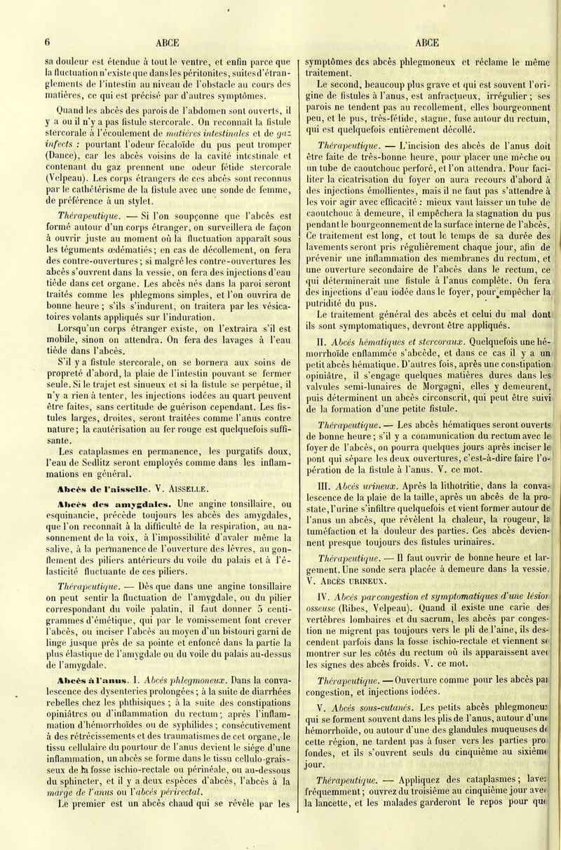 sa douleur est étendue à tout le ventre, et enfin parce que la fluctuation n'existe que dansles péritonites, suites d'étran- glements de l'intestin au niveau de l'obstacle au cours des matières, ce qui est précisé par d'autres symptômes. Quand les abcès des parois de l'abdomen sont ouverts, il y a ou il n'y a pas fistule stercorale. On reconnaît la fistule stercorale à l'écoulement de matières intestinales et de gaz infects : pourtant l'odeur fécaloïde du pus peut tromper (Dance), car les abcès voisins de la cavité intestinale et contenant du gaz prennent une odeur fétide stercorale (Velpeau). Les corps étrangers de ces abcès sont reconnus par le cathétérisme de la fistule avec une sonde de femme, de préférence à un stylet. Thérapeutique. — Si l'on soupçonne que l'abcès est formé autour d'un corps étranger, on surveillera de façon à ouvrir juste au moment où la fluctuation apparaît sous les téguments œdématiés ; en cas de décollement, on fera des contre-ouvertures; si malgré les contre-ouvertures les abcès s'ouvrent dans la vessie, on fera des injections d'eau tiède dans cet organe. Les abcès nés dans la paroi seront traités comme les phlegmons simples, et l'on ouvrira de bonne heure ; s'ils s'indurent, on traitera par les vésica- toires volants appliqués sur l'induration. Lorsqu'un corps étranger existe, on l'extraira s'il est mobile, sinon ou attendra. On fera des lavages à l'eau tiède dans l'abcès. S'il y a fistule stercorale, on se bornera aux soins de propreté d'abord, la plaie de l'intestin pouvant se fermer seule. Si le trajet est sinueux et si la fistule se perpétue, il n'y a rien à tenter, les injections iodées au quart peuvent être faites, sans certitude de guérison cependant. Les fis- tules larges, droites, seront traitées comme l'anus contre nature ; la cautérisation au fer l'ouge est quelquefois suffi- sante. Les cataplasmes en permanence, les purgatifs doux, l'eau de Sedlitz seront employés comme dans les inflam- mations en général. Abcès de l'aisselle. V. AiSSELLE. Abcès des amygdales. Une angine tonsillaire, ou esquinancie, précède toujours les abcès des amygdales, que l'on reconnaît à la difficulté de la respiration, au na- sonnement de la voix, à l'impossibilité d'avaler même la salive, à la perinanence de l'ouverture des lèvres, au gon- flement des piliers antérieurs du voile du palais et à l'é- lasticité fluctuante de ces piliers. Thérapeutique. — Dès que dans une angine tonsillaire on peut sentir la fluctuation de l'amygdale, ou du pilier correspondant du voile palatin, il faut donner 5 centi- grammes d'émétique, qui par le vomissement font crever l'abcès, ou inciser l'abcès au moyen d'un bistouri garni de linge jusque près de sa pointe et enfoncé dans la partie la plus élastique de l'amygdale ou du voile du palais au-dessus de l'amygdale. Abcès àl'anus. \. Abcès phlegmoneux. Dans la conva- lescence des dysenteries prolongées ; à la suite de diarrhées rebelles chez les phthisiques ; à la suite des constipations opiniâtres ou d'inflammation du rectum; après l'inflam- mation d'hémorrhoïdes ou de syphilides ; consécutivement à des rétrécissements et des traumatismesde cet organe,-le tissu cellulaire du pourtour de l'anus devient le siège d'une inflammation, un abcès se forme dans le tissu cellule-grais- seux de h, fosse iscliio-rectale ou périnéale, ou au-dessous du sphincter, et il y a deux espèces d'abcès, l'abcès à la marge de l'anus ou Vubcés périrectal. Le premier est un abcès chaud qui se révèle par les symptômes des abcès phlegmoneux et réclame le même traitement. Le second, beaucoup plus grave et qui est souvent l'ori- gine de fistules à l'anus, est anfractueux, irrégulier ; ses parois ne tendent pas au recollement, elles bourgeonnent peu, et le pus, très-fétide, stagne, fuse autour du rectum, qui est quelquefois entièrement décollé. Thérapeutique. — L'incision des abcès de l'anus doit être faite de très-bonne heure, pour placer une mèche ou un tube de caoutchouc perforé, et l'on attendra. Pour faci- liter la cicatrisation du foyer on aura recours d'abord à des injections émollientes, mais il ne faut pas s'attendre à les voir agir avec efficacité ; mieux vaut laisser un tube de caoutchouc à demeure, il empêchera la stagnation du pus pendant le bourgeonnement de la surface interne de l'abcès. Ce traitement est long, et tout le temps de sa durée des lavements seront pris régulièrement chaque jour, afin de prévenir une inflammation des membranes du rectum, eti une ouverture secondaire de l'abcès dans le rectum, ce qui déterminerait une fistule à l'anus complète. On fera des injections d'eau iodée dans le foyer, pour__empêcher la putridité du pus. Le traitement général des abcès et celui du mal dont ils sont symptomatiques, devront être appliqués. IL Abcès hématiques et stercoraux. Quelquefois une hé- morrhoïde enflammée s'abcède, et dans ce cas il y a un,, petit abcès hématique. D'autres fois, après une constipation» opiniâtre, il s'engage quelques matières dures dans lesi j valvules semi-lunaires de Morgagni, elles y demeurent, J puis déterminent un abcès circonscrit, qui peut être suivi, de la foi'mation d'une petite fistule. Thérapeutique. — Les abcès hématiques seront ouverts- de bonne heure; s'il y a communication du rectum avec le: foyer de l'abcès, on pourra quelques jours après inciser l»j pont qui sépare les deux ouvertures, c'est-à-dire faire l'o-ji pération de la fistule à l'anus. V. ce mot. | IIL Abcès urineux. Après la lithotritie, dans la conva- ji lescence de la plaie de la taille, après un abcès de la pro- state, l'urine s'infiltre quelquefois et vient former autour de l'anus un abcès, que révèlent la chaleur, la rougeur, la^ tuméfaction et la douleur des parties. Ces abcès devien-| nent presque toujours des fistules urinaires. Thérapeutique. — Il faut ouvrir de bonne heure et lar- gement. Une sonde sera placée à demeure dans la vessie, V. Abcès urineux. i IV. Abcès par congestion et sy mptomatiques d'une lèsioi \ ossewse (Ribes, Velpeau). Quand il existe une carie des' vertèbres lombaires et du sacrum, les abcès par conges- tion ne migrent pas toujours vers le pli de l'aine, ils des-, cendent parfois dans la fosse ischio-rectale et viennent s( | montrer sur les côtés du rectum où ils apparaissent avec | les signes des abcès froids. V. ce mot. ' Thérapeutique. —Ouverture comme pour les abcès par congestion, et injections iodées. V. Abcès sous-cutanés. Les petits abcès phlegmonem qui se forment souvent dans les plis de l'anus, autour d'un^ hémorrhoïde, ou autour d'une des glandules muqueuses du cette région, ne tardent pas à fuser vers les parties pro fondes, et ils s'ouvrent seuls du cinquième au sixièmd jour. Thérapeutique. — Appliquez des cataplasmes; laveii fréquemment ; ouvrez du troisième au cinquième jour avei^ la lancette, et les malades garderont le repos pour qufii