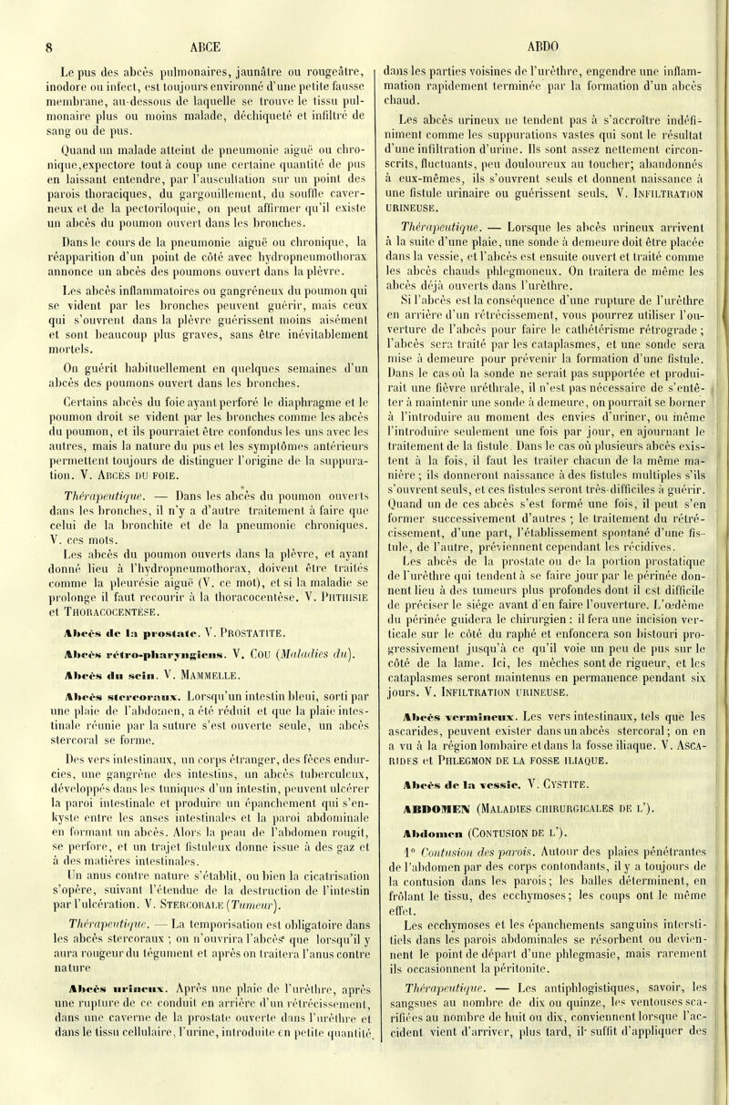 Le pus des abcès pulmonaires, jaunâtre ou rougcâtre, inodore ou int'eci, est toujours environné d'une petite fausse membrane, au-dessous de laquelle se trouve le tissu pul- monaire plus ou moins malade, déchiqueté et infiltré de sang ou de pus. Quand un malade atteint de pneumonie aiguë ou chro- nique,expectore tout à coup ime certaine quantité de pus en laissant entendre, par l'auscullation sur un point des parois thoraciques, du gargouillement, du souille caver- neux et de la pectoriloquio, on peut affirmer qu'il existe un abcès du poumon ouvert dans les bronches. Dans le cours de la pneumonie aiguë ou chronique, la réapparition d'un point de côté avec hydropneumothorax annonce un abcès des poumons ouvert dans la plèvre. Les abcès inflammatoires ou gangréneux du poumon qui se vident par les bronches peuvent guérir, mais ceux qui s'ouvrent dans la plèvre guérissent moins aisément et sont beaucoup plus graves, sans être inévitablement mortels. On guérit habituellement en quelques semaines d'un abcès des poumons ouvert dans les bronches. Certains abcès du foie ayant perforé le diaphragme et le poumon droit se vident par les bronches comme les abcès du poumon, et ils pourraiet être confondus les uns avec les autres, mais la nature du pus et les symptômes antérieurs permettent toujours de distinguer l'origine de la suppura- lion. V. Abcès du foie. Tliffapeiitique. — Dans les abcès du poumon ouvei ts dans les bronches, il n'y a d'autre traitement à faire que celui de la bronchite et de la pneumonie chroniques. V. ces mots. Les abcès du poumon ouverts dans la plèvre, et ayant donné lieu à l'hydropneumothorax, doivent être traités comme la pleurésie aiguë (V. ce mot), et si la maladie se prolonge il faut recourir à la thoracocentèse. V. Piituisie et Thoracocentèse. Abcès lie la prostate. V. ProSTATITE. Xhci's i-ôtro-pliai-;>-ngien<«. V. Cou {MnlacJies (lu). Abeès du sein. V. MamMIÎLLE. Aheès stri-forniix. Lorsqu'un intestin bleui, sorti par une plaie de l'alxlornen, a été réduit et que la plaie inles- tinale réunie par la suture s'est ouverte seule, un abcès stercoral se forme. Des vers inteslinaux, un corps étranger, des fèces endur- cies, une gangrène des intestins, un abcès tuberculeux, développés dans les tuniques d'un intestin, peuvent ulcérer la paroi intestinale et produire un épanchement qui s'en- kyste entre les anses intestinales et la paroi abdominale en formant un abcès. Alors la peau de l'abdomen rougit, se perfore, et un trajet iistuleux donne issue à des gaz et à des matières intestinales. Un anus contre nature s'établit, ou bien la cicatrisalion s'opère, suivant l'étendue de la destruction de l'intestin par l'ulcération. V. Stercoraire (TMmeîfr). Thérapeutique. — La temporisation est obligatoire dans les abcès stercoraux ; on n'ouvrira l'abcès? que lorsqu'il y aura rougeur du tégument, et après on traitera l'anus contre nature Abcès iirineux. Après une plaie de l'urèthre, après une rupture de ce conduit en arrière d'un rétrécissement, dans une caverne de la prostate ouverte dans l'ui'èthre et dans le tissu cellulaire, l'urine, introduite en petite (jnanlilé. dans les parties voisines de l'urèthre, engendre une inflam- mation rapidement terminée par la formation d'un abcès chaud. Les abcès urineux ne tendent pas à s'accroître indéfi- niment comme les suppurations vastes qui sont le résultat d'une infiltration d'urine. Ils sont assez nettement circon- scrits, fluctuants, peu douloureux au toucher; abandonnés à eux-mêmes, ils s'ouvrent seuls et donnent naissance à une fistule urinaire ou guérissent seuls. V. Infiltration urineuse. Thérapeutique. — Lorsque les abcès urineux arrivent à la suite d'une plaie, une sonde à demeure doit être placée dans la vessie, et l'abcès est ensuite ouvert et traité comme les abcès chauds phlegmoneux. On traitera de même les abcès déjà ouverts dans l'urèthre. Si l'abcès est la conséquence d'une rupture de l'urèthre en arrière d'un rétrécissement, vous pourrez utiliser l'ou- verture de l'abcès pour faire le cathétérisme rétrograde ; | l'abcès sera traité par les cataplasmes, et une sonde sera i mise à demeure pour prévenir la formation d'une fistule. I Dans le cas où la sonde ne serait pas supportée et produi- ' rait une fièvre uréthi ale, il n'est pas nécessaire de s'ente- ' ter à maintenir une sonde à demeure, on pourrait se borner à l'introduire au moment des envies d'uriner, ou inême l'introduire seulement une fois par jour, en ajournant le traitement de la fistule. Dans le cas oii plusieurs abcès exis- j tent à la fois, il faut les trailer chacun de la même ma- [ nière ; ils donneront naissance à des fistules multiples s'ils s'ouvrent seuls, et ces fistules seront très-difficiles à guérir. ; Quand un de ces abcès s'est formé une fois, il peut s'en former successivement d'autres ; le traitement du rétré- cissement, d'une part, l'établissement spontané d'une fis - tule, de l'autre, préviennent cependant les récidives. Les abcès de la prostate ou de la portion prostatique de l'urèthre qui tendent à se faire jour par le périnée don- j nent lieu à des tumeurs plus profondes dont il est difficile ' de préciser le siège avant d'en faire l'ouverture. L'œdème du périnée guidera le chirurgien : il fera une incision ver- j ticale sur le côté du raphé et enfoncera son bistouri pro- gressivement jusqu'à ce qu'il voie un peu de jius sur le côté de la lame. Ici, les mèches sont de rigueur, et les cataplasmes seront maintenus en permanence pendant six jours, y. Infiltration crineuse. Abcès -vermîlieux. Les vers inteslinaux, tels què les j ascarides, peuvent exister dans un abcès stercoral; on en a vu à la région lombaire et dans la fosse iliaque. V. ASCA- | RIDES et Phlegmon de la fosse iliaque. \ Abcès de la-vessie. V. Cystite. , ABDOMEiv (Maladies chirurgicales de l'). Abdomen (CONTUSION DE l'). 1° Contusion des parois. Autour des plaies pénétrantes ; de l'abdomen par des corps contondants, il y a toujours de la contusion dans les parois ; les balles déterminent, en ! frôlant le tissu, des ecchymoses ; les coups ont le même [ effet. Les ecchymoses et les épanchements sanguins intersti- tiels dans les parois abdominales se résorbent ou devien- i nent le point de départ d'une phlegmasie, mais rarement \ ils occasionnent la péritonite. jl Thérapeutique. — Les antiphlogistiques, savoir, les j sangsues au nombre de dix ou quinze, les ventouses sca- j rificesau nombre de huit ou dix, conviennent lorsque l'ac- cident vient d'arriver, plus tard, il- suffit d'appliquer des |