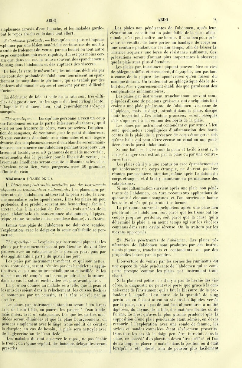 ataplasmes arrosés d'eau l)lanche, et les malades gardc- ■ont repos absolu en évitant tout effort. 2° Contusion profonde. — Bien qu'on ne puisse toujours 'xpliquer par une lésion matérielle certains cas de mort à a .-■uite de frôlement du ventre par un boulet ou tout autre >.orps contondant mû avec rapidité, il n'est pas moins ccr- ain que dans ces cas on trouve souvent des épanchements le sang dans l'abdomen et des ruptures des viscères. Le foie, la rate, le mésentère, les intestins déchirés par jne contusion profonde de l'abdomen, fournissent un épan- îhement de sang dans le péritoine, qui se traduit par des iouleurs abdominales vagues et souvent par une difficulté J'uriner. La déchirure du foie cl celle de la rate sont très-diffi- îiles à diagnostiquer, car les signes de l'hémorrhagie lente, à laquelle ils donnent lieu, sont généralement très-peu marqués. Thérapeutique. — Lorsqu'une personne a reçu un coup sur l'abdomen ou sur la partie inférieure du thorax, qu'il y ait ou non fracture de côtes, vous prescrirez l'applica- tion de sangsues, de ventouses, sur le point douloureux. Si vous constatez des douleurs abdominales et une légère dysurie, des cataplasmes arrosés d'eau blanclie seront main- tenus en permanence sm-l'abdomen pendant trois jours ; un lavement laxatif, avec kO grammes de miel de mercuriale, entretiendra dès le premier jour la liberté du ventre, les lavements émollients seront ensuite suffisants ; si les selles n'avaient point lieu, vous purgeriez avec 30 grammes d'huile de ricin. .tiHioiiioii (Pla]es de l'). 1 Plaies non pénétrantes produites par des instruments 'piquants ou tranchants et contondants. Les plaies non pé- nétrantes de l'abdomen intéressent la peau seule, la cou- che musculaire ouïes aponévroses. Dans les plaies un peu profondes, il se produit souvent une hémorriiagie facile à ari'êter, due à la section de l'une des trois artères de la paroi abdominale (la sous-cutanée abdominale, l'épigas- trique et une branche de la circonflexe iliaque). V. Plaies. Jamais une plaie de l'abdomen ne doit être sondée, l'exploration avec le doigt est la seule qu'il faille se per- mettre. Thérapeutique.—Lesplaies par instrument piquantet les plaies par instrument tranchant peu étendues doivent être pansées avec un cataplasme dès le premier jour, puis par des agglutinatifs à partir du quatrième jour. Les plaies par instrument tranchant, et qui sont nettes, sans contusions, seront réunies par des bandelettes agglu- tinatives, ou par une suture métallique ou entortillée. Si les muscles ont été coupés, on les comprendra dans la suture; dans ce cas la suture enchevillée est plus avantageuse. La position donnée au malade sera telle, que la peau et les muscles soient dans le relâchement, les cuisses fléchies et soutenues par un coussin, et la tête relevée par un oreiller. Lesplaies par instrument contondant seront bien lavées avec de l'eau tiède, on pourra les panser à l'eau froide, mais mieux avec un cataplasme. Dès que les parties mor- tifiées seront éliminées et que la plaie bourgeonnera, on pansera simplement avec le linge troué enduit de cérat et la charpie; en cas de besoin, la plaie sera nettoyée avec de la glycérine ou de l'eau tiède. Les malades doivent observer le repos, ne pas fléchir le tronc ; un régime végétal, des boissons délayantes seront prescrits. Les plaies non pénétrantes de l'abdomen, après leur cicatrisation, constituent un point faible delà paroi abdo- minale, ovi il peut naître une hernie. 11 sera bon pour pré- venir ce résultat de faire porter un bandage de corps ou une ceinture pendant un certain temps, afin de laisser la cicatrice acquérir une force de résistance suffisante. Ces précautions seront d'autant plus importantes à observer que la plaie aura plus d'étendue. Les plaies par instrument piquant peuvent être suivies de phlegmon diffus et circonscrit, d'érysipèle, non pas tant à cause de la piqûre des aponévroses qu'en raison du manque de soin. Un traitement antiphlogistique dès le dé- but doit être rigoureusement établi dès que paraissent des complications inflammatoires. Les plaies par instrument tranchant sont souvent com- pliquées d'issue de pelotons graisseux qui quelquefois font croire à une plaie pénétrante de l'abdomen avec issue de l'épiploon, mais le doigt, introduit dans la plaie, dissipe toute incertitude. .Ces pelotons graisseux seront réséqués s'ils s'opposent à la réunion des bords de la plaie. Les plaies par instrument contondant et par armes à feu sont quelquefois compliquées d'inflammation des bords contus de la plaie, de la présence de corps étrangers : tels qu'une balle qui peut s'être creusé un canal ou une gout- tièi'e dans la paroi abdominale. Si une ])alle est logée sous la peau et facile à sentir, le corps étranger sera extrait par la plaie ou par une contre- ouverture. Les plaies où il y a une contusion avec épanchement et qui renferment un corps étranger, ne doivent pas être réunies par première intention, même après l'ablation du corps étranger, et il faiTt y maintenir en pei'manence des cataplasmes. Si une inflammation siu vient après une plaie non péné- trante de l'abdomen, on aura recours airx applications de quarante à cinquante sangsues, et l'on ouvrira de bonne heure les abcès qui pourraient se former. La péritonite survient quelquefois après une plaie non pénétrante de l'abdomen, soit parce que les tissus ont été coupés jusqu'au péritoine, soit parce que la cause qui a déterminé la plaie a en même temps agi sur les viscères contenus dans cette cavité séreuse. On la traitera par les m.oyens appropriés. 2 Plaies pénétrantes de l'abdomen. Les plaies pé- nétrantes de l'abdomen sont produites par des instru- ments fiiquants, tranchants et contondants, ou par des projectiles lancés par la poudre. L'ouverture du ventre par les cornes des ruminants est une espèce de plaie pénétrante de l'abdomen qui se com- porte presque comme les plaies par instrument tran- chant. Si la plaie est petite et s'il n'y a pas de hernie des vis- cères, le diagnostic ne peut être porté que grâce à la con- naissance de l'instrument qui a fait la blessure, de la pro- fondeur à laquelle il est entré, de la quantité de sang perdu, et en faisant attention si dans les liquides versés par la plaie, il n'y a pas de matières alimentaires à moitié digérées, du chyme, de la bile, des matières fécales ou de l'urine. Ce n'est qu'avec la plus grande prudence que la supposition d'une plaie pénétrante étant admise, on devra recourir à l'exploration avec une sonde de femme, les stylets et sondes cannelées étant sévèrement proscrits. Dans tous les cas où le doigt peut être introduit dans la plaie, ce procédé d'exploration devra être préféré, et l'on devra toujours placer le malade dans la position où il était lorsqu'il a été blessé, afin de pouvoir plus facilement