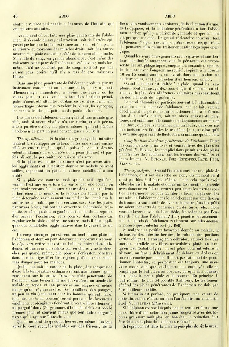 sentir la surface péritonéale et les anses de l'intestin qui ont pu être atteintes. An moment on est faite une plaie pénétrante de l'abdo- men, il s'écoule du sang qui provient, soit de l'artère épi- gastrique lorsque la plaie est située au niveau et à la partie inférieure et moyenne des muscles droits, soit des aulres artères si la plaie est sur les côtés de la paroi abdominale. S'il coule du sang, en grande abondance, c'est qu'un des vaisseaux principaux de l'abdomen a été ouvert; mais lors même qu'il ne coulerait pas de sang, ce n'est pas une raison pour croire qu'il n'y a pas de gros vaisseaux blessés. Dans une plaie pénétrante de l'abdomen produite par un instrument contondant ou par une balle, il n'y a jamais d'hémorrbagie immédiate, à moins que l'aorte ou les veines porte et cave ou leurs branches d'origine princi- pales n'aient été atteintes, et dans ce cas il se forme une hémorrhagie intei'ne que révèlent la pâleur, les syncopes, les sueurs froides, la petitesse du pouls et la mort. Les plaies de l'abdomen ont en général une grande gra- vité, mais si aucun viscère n'a été atteint, et si la périto- nite a pu être évitée, des plaies mêmes qui ont pénétré l'abdomen de part en part peuvent guérir (.1. Bell). TliérapeuHque. — Si la plaie est grande, si les intestins tendent à s'échapper au dehors, faites une suture enche- villée ou entortillée, bien qu'elle puisse faire naître des ac- cidents inflammatoires du cô'é de la peau (Pibrac) et par- fois, dit-on, la péritonite, ce qui est très-rare. Si la plaie est petite, la suture n'est pas nécessaire ; les agglutinatifs et la position donnée au malade peuvent suffire, cependant un point de suture métallique a son utilité. Si la plaie est contuse, mais qu'elle soit régulière, comme l'est une ouverture du ventre par une corne, on peut avoir recours à la suture : entre deux inconvénients il faut choisir le moindre, la suppuration fournie par la plaie détermine certainement une péritonite, tandis que la suture ne la produit que dans certains cas. Dans les plaies par armes à feu, qui ont une ouverture abdominale très- petite, et oîi se produit un gonflement des bords susceptible d'en amener l'occlusion, vous pourrez dans certains cas régulariser la plaie et faire une suture, mais il faut appli- quer des bandelettes aggiutinatives dans la généralité du cas. Un corps étranger qui est senti au fond d'une plaie de l'abdomen et dont on peut déterminer approximativement le siège sera retiré, mais si une balle est entrée dans l'ab- domen et que vous ne sachiez pas où elle est, ne la cher- diez pas quand môme, elle pourra s'enkyster, pénétrer dans le tube digestif et être rejetée parfois par les selles sans danger pour les malades. Quelle que soit la nature de la plaie, des compresses d'eau à la température ordinaire seront maintenues rigou- reusement sur la suture. Dans une plaie pénétrante de l'abdomen sans lésion ni hernie des viscères, on tiendra le malade au repos, et l'on prescrira une saignée en même temps qu'un régime sévère. Des bouillons, des potages, un peu de vin (seulement chez les hommes qui ont l'habi- tude des excès de boisson) seront permis ; les lavements émollients et oléagineux tiendront le ventre libre (Hennen), un purgatif doux (oO grammes d'huile de ricin) est bon le premier jour, et convient mieux que tout autre purgatif, parce qu'il agit sur l'intestin seul. Quand au bout de quelques heures, ou même d'un jour après le coup reçu, les malades ont des frissons, de la fièvre, des vomissements verdâtres, de la rétention d'urine, de la dyspnée, et de la douleur généralisée à tout l'abdo- men, sachez qu'il y a péritonite générale et que la mort est presque certaine. Un grand vésicatoire couvrant tout l'abdomen (Velpeau) est une suprême ressource, qui réus- sit peut-être plus qu'un traitement antiphlogistique éner- gique. Quand les symptômes généraux moins graves et une dou- leur plus limitée annoncent que la péritonite est circon- scrite, les antiphlogistiques, cinquante à soixante sangsues, les frictions avec l'onguent mercuriel, l'opium à la dosede 10 ou 15 centigrammes en extrait dans une potion, un ou deux jours, sont quelquefois d'un heureux emploi. Quand la douleur est limitée à la plaie, quand les sym- ptômes sont bénins, gardez-vous d'agir, il se forme au ni- veau de la plaie des adhérences salutaires qui constituent un des éléments de la guérison. La paroi abdominale participe souvent à l'inflammation produite par les plaies de l'abdomen, et il se fait, soit un décollement du péritoine qui peut donner lieu à la forma- tion d'un abcès chaud, soit un abcès enkysté du péri- toine, soit enfin une inflammation phlegmoneuse autour de la suture, qui peut se terminer par un abcès; dans ces cas une incision sera faite dès le troisième jour, aussitôt qu'il y aura une apparence de fluctuation si minime qu'elle soit. Complications des plaies i)énétra7ites de l'abdomen. Outre les complications primitives et consécutives des plaies en général (V. Plaies), les complications primitives des plaies pénétrantes de l'abdomen sont les hernies des viscères et leurs lésions. V. EsTOMAc, FoiE, Intestins, Rate, Rein, Vessie, etc. Thérapeutique.— Quand l'intestin sort par une plaie de l'abdomen, qu'il soit desséché ou non, du moment où il n'est pas blessé, il faut le réduire. Pour cela, après avoir chloroformisé le malade et donné un lavement, on procède avec douceur en faisant rentrer peu à peu les parties sor- ties les dernières, et pour facihter ce taxis, on placera les muscles de l'abdomen dans le relâchement par une flexion du tronc en avant. Inutile de laver les intestins, à moins qu'ils ne soient couverts de poussière ou de terre, etc., alors vous les laverez avec de l'eau tiède. Ne redoutez pas l'en- trée de l'air dans l'abdomen,'il n'y pénètre pas aisément, car les parois de l'abdomen reviennent sur elles-mêmes à mesure que l'intestin sort (J. Bell). Si malgré une position favorable donnée au malade, la distension des intestins herniés, le volume des portions sorties obligent le chirurgien à débrider, celui-ci fera une incision parallèle aux fibres musculaires plutôt en haut qu'en bas (Sabatier) ; si l'on est gêné pour introduire le bistouri, on fera le débridement de dehors en dedans en incisant couche par couche II n'est pas rationnel de ponc- tionner l'intestin; sa perforation est toujours une mau- vaise chose, quel que soit l'instrument employé ; elle ne remplit pas le but qu'on se propose, puisque la muqueuse entre dans la petite plaie et la bouche. En principe, il faut réduire le plus tôt possible (Callisen). Le traitement général des plaies pénétrantes de l'abdomen ne doit pas être d'ailleurs modifié. Si l'intestin est perforé, on pratiquera une suture de l'intestin, et l'on réduira ou bien l'on établira un anus arti- ficiel. V. Intestins {Plaies des). Si l'épiploon est sorti depuis peu de temps et forme une masse libre d'une coloration jaune rougeâtre avec des lo- bules graisseux multiples, en bon état, la réduction doit être faite et la plaie de l'abdomen refermée. [ Si l'épiploon est dans la plaie depuis plus de six heures.