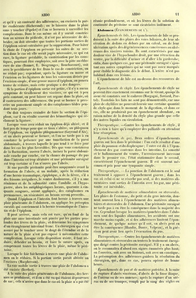 et qu'il y ait contracté des adhérences, on excisera la par- tie exubérante (Richerand) ; on le laissera dans la plaie sans y toucher (Pipelet) et l'on se bornera à surveiller les complications. Dans le cas même où il y aurait constric- tion au niveau du pédicule, il n'est pas nécessaire de dé- brider, on doit attendre que toutes les portions sorties de l'épiploon soient entraînées par la suppuration. Pour hâter la chute de l'épiploon ou prévenir les suites de sa sec- tion dans le cas où elle serait jugée nécessaire, ce qui est rare, la ligature préalable, la cautérisation par les caus- tiques, pourront être employées, soit avec la pâte au chlo- rure de zinc (Bonnet, E. Desgranges, Bouchacourt), soit avec le perchlorure de fer. Dans le cas de constriction, on ne réduit pas ; cependant, après la ligature en masse et l'excisiou ou les ligatures de tous les vaisseaux divisés par l'excision simple, d'une grosse masse d'épiploon, on pourra tenter de réduire, mais cette pratique a des dangers. Si la portion d'épiploon sortie est petile, s'il n'y a aucun symptôme de tiraillement des viscères, ce qui est à peu près constant, on peut laisser cet organe dans la plaie, où il contractera des adhérences. On peut se borner à pres- crire un pansement simple et des cataplasmes tièdes pen- dant trois jours. On doit toujours craindre de faire la section de l'épi- ploon, car il en résulte souvent des hémorrhagies qui ré- clament la ligature. Lorsque vous avez réduit un épiploon déjà altéré, et il faut peu de temps pour que ce tissu s'altère, un phlegmon de l'épiploon, ou épiploïte phlegmoneuse (Goyrand d'Aix), et un abcès peuvent se former, et l'on ne larde pas à en constater la présence par une tuméfaction de la paroi abdominale, à travers laquelle le pus tend à se faire jour dans les cas les plus favorables. Dès que vous constaterez de la fluctuation, ouvrez l'abcès, incisez la paroi abdomi- nale couche par couche, car la chance du passage du pus dans l'intestin est trop aléatoire et une péritonite suraiguë est trop certaine si l'on n'ouvre pas l'abcès. Si une pareille péritonite peut être soupçonnée avant la formation de l'abcès, si un malade, après la réduction d'une hernie traumatique, épiploïque, a de la fièvre, s'il a des frissons irréguliers, le ventre douloureux, s'il y a une rénitence et de la submatité entre l'ombilic et l'hypo- gastre, alors les antiphlogistiques locaux, quarante à cin- quante sangsues, seront appliqués, des cataplasmes en permanence, un vésicatoire au besoin seront prescrits. Quand l'épiploon et l'intestin font hernie à travers une plaie pénétrante de l'abdomen, on applique les préceptes curatifs qui conviennent à la hernie traumatique de l'intes- tin et de l'épiploon. Il peut arriver, mais cela est rare, qu'au fond de la plaie une anse intestinale soit pincée par les parties pro- fondes des lèvres de la plaie, et détermine les symptômes d'un étranglement intestinal franc. Un chirurgien qui s'est assuré par le toucher avec le doigt de l'étendue et de la nature de la plaie n'est pas exposé à méconnaître cette complication. Lorsque cette disposition existe, il faut ré- duire, débrider au besoin, et faire la suture après, en comprenant toutes les lèvres de la plaie, même le péri- toine. Lorsque le foie fait hernie à travers une plaie de l'abdo- men on le réduira. Si la portion sortie paraît altérée on l'excisera (Macpherson). La rate mobile sortie à travers une plaie de l'abdomen a été excisée (Berthet). A la suite des plaies pénétrantes de l'abdomen, des her- nies se produisent, et il en a été vu qui étaient dépourvues de sac ; cela n'arrive que dans le cas où la plaie n'a pas été réunie profondément, et où les lèvres de la solution de continuité du péritoine se sont cicatrisées isolément. Alxlomen (ÉpANCHEMENTS DE l'). Épuncheinents Je bile. Les épanchements de bile se pro- duisent à la suite des plaies des voies biliaires, de leur ul- cération de dedans en dehors par un calcul, ou de leur ulcération après des dégénérescences cancéreuses ou ulcé- reuses des viscères voisins. Ils sont caractérisés par une douleur vive de l'Iiypochondre droit, par une rétraction du ventre, par la difficulté d'uriner ot d'aller à la garderohe; enfin, dans quelques cas, par une péritonite suraiguë s'ajou- tant aux autres symptômes qui ne sont pas assez marqués pour établir le diagnostic dès le début. L'ictère n'est pas habituel dans ces lésions. L'épanchement de bile est au-dessus des ressources de l'art. Épanchements de chyle. Les épanchements de chyle ne peuvent être exactement reconnus sur le vivant, quoiqu'ils aient été constatés sur le cadavre (Morgagni, Saviard, Por- tai). Toutefois les faits ne sont pas démonstratifs, car une plaie de chyiifère ne pourrait fournir ime certaine quantité de chyle que dans le moment de la digestion, et dans ce cas, elle ne produirait pas un épanchement abondant, en raison même de la densité du chyle plus grande que celle des autres liquides en circulation. Thérapeutique. —Contre les épanchements de chyle, il n'y a rien à faire qu'à employer des palliatifs en attendant leur résorption. Épanchements de gaz. Deux ordres d'épanchements gazeux ont lieu dans le péritoine ; l'un est le résultat d'une plaie du poumon et du diaphragme; l'autre est dû à l'épan- chement des gaz contenus dans les intestins. La sonorité et le ballonnement du ventre, l'accroissement incessant dans le premier cas, l'état stationnaire dans le second, caractérisent l'épanchement gazeux. Il est souvent mé- connu et pris pour une tympanile simple. Thérapeutique. —La ponction de l'abdomen est le seul traitement à opposer à l'épanchement gazeux ; dans les cas où celui-ci ne se résorbe pas seul, si des matières ali- mentaires sont sorties de l'intestin avec les gaz, une péri- tonite est inévitable. Épanchements de matières alimentaires ou stercorales. Les plaies de l'estomac, du petit et du gros intestin, don- nent souvent lieu à l'épanchement des matières alimen- taires et stercorales de l'abdomen. Une péritonite suraiguë ne tarde pas à en être la conséquence dans la majorité des cas. Cependant lorsque les matières épanchées dans l'abdo- men sont des liquides alimentaires, les accidents ont une marche moins rapide, et si des adhérences limitent l'épan- chement, de quelque nature qu'il soit, un abcès peut en être la conséquence (Blandin, Dance, Velpeau), et la gué- rison peut avoir lieu après l'évacuation du pus. Thérapeutique.—Contre les épanchements de matières alimentaires et stercorales on tentera le traitement énergi- que dirigé contre la péritonite suraiguc. S'il y a un abcès, on le reconnaîtra d'abord aux signes énumérés plus haut; on l'ouvrira, soit avec un bistouri, soit avec un caustique. La présomption des adhérences guidera la résolution du chirurgien, qui, dans ce cas, pourra opérer de bonne heure. Épanchements de pus et de matières putrides. A la suite de rupture d'abcès.viscéraux, d'abcès de la fosse iliaque, de l'utérus ou de ses annexes ; après la rupture d'un uté- rus ou de ses trompes, rempli par le sang des règles ou