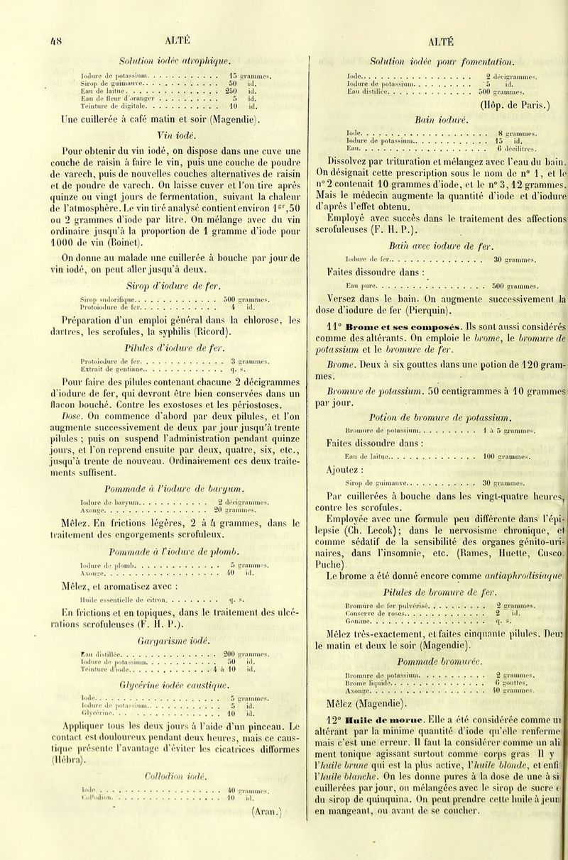 bS ALTE Soliilion iodée atropJdque. loilnrc Je potassium 45 grammos. Sirop de guimauve 50 ici. Eau de laitue 250 id. Eau de lleur d'oranser 5 id. Tciuture de digitale 10 id. Une cuillerée à café matin et soir (Magendie). Vin iodé. Pour obtenir du vin iodé, on dispose dans une cuve une couche de raisin à faire le vin, puis une couche de poudre de varech, puis de nouvelles couches alternatives de raisin et de poudre de varech. On laisse cuver et l'on tire après quinze ou vingt jours de fermentation, suivant la chaleur de l'atmosphère. Le vin tiré analysé contient environ 1^'',50 ou 2 grammes d'iode par litre. On mélange avec du vin ordinaire jusqu'à la proportion de 1 gramme d'iode pour 1000 de vin (Boinct). On donne au malade une cuillerée à bouche par jour de vin iodé, on peut aller jusqu'à deux. Sirop d'iodure de fer. Sirop suilorifique 500 grammes. Protoiodure de fer i id. Préparation d'un emploi général dans la chlorose, les dnrlres, les scrofules, la syphilis (Piicord). Pilules d'iodure de fer. Protoiodure de fer 3 grammes. Extrait de gentiaue q. s. Pour faire des pilules contenant chacune 2 décigrammes d'iodure de fer, qui devront être bien conservées dans un flacon bouché. Contre les exostoses et les périostoses. Dose. Ou commence d'abord par deux pilules, et l'on augmente successivement de deux par jour jusqu'à trente pilules ; puis on suspend l'administration pendant quinze jours, et l'on reprend ensuite par deux, quatre, six, etc., jusqu'à trente de nouveau. Ordinairement ces deux traite- ments suffisent. Pommade ù l'iodure de baryum. ludure de liaryum 2 décigrammes. Axnngo 20 gramiui's. Mêlez. En frictions légères, 2 'à k grammes, dans le ti niicment des engorgements scrofuleux. Pommade à Viodure de plomb. loilurc t\f irloml) 5 grammr-s. Axonge 40 id. Mêlez, et aromatisez avec : Huile essentielle de citrou (]. s. En frictions et en topiques, dans le traitement des ulcé- rations scrofuleuses (F. II. P.). Gartiurismc iodé. Eau distillée 200 grammes. loduro de potassium 50 id. Teinture diode 4 à 10 id. Glycérine iodée caustiipw. Iode 5 grammes. lodure île |intassium 5 id. Olyeériiie -10 id. Appliquer tous les deux jours à l'aide d'un pinceau. Le contact est douloureux pendant deux heures, mais ce caus- tique présente ravautnije d'éviter les cicatrices difformes (lléimi). CnJhidiiiii iodé. Iode L'rmumcs. CiiModion 10 (Aran.j ALTÉ Solution iodée pour fomentation. Iode 2 décigrammes. lodure de potassium 5 id. Eau distillée 500 grammes. (Hôp. de Paris.) Bain ioduré. Iode 8 grammes. lodure de potassium 15 id. Eau 6 décilitres. Dissolvez par trituration et mélangez avec l'eau du bain. On désignait cette prescription sous le nom de n 1, et le n° 2 contenait 10 grammes d'iode, et le n° 3,12 grammes. Mais le médecin augmente la quantité d'iode et d'iodure d'après l'effet obtenu. Employé avec succès dans le traitement des affections scrofuleuses (F. H. P.). Bain avec iodure de fer. lodure de fer 30 grammes. Faites dissoudre dans : Eau fiure 500 grammes. Versez dans le bain. On augmente successivement la dose d'iodure de fer (Pierquin). 11° Bi-omc et ses composés. Us sont aussi considérés comme des altérants. On emploie le brome, le bromure de potassium et le bromure de fer. Brome. Deux à six gouttes dans une potion de 120 gram- mes. Bromure de potassium. 50 centigrammes à 10 grammes par jour. Potion de bromure de potassium. Bromure de potassiïim 1 à 5 gj'anune*. Faites dissoudre dans : Eau de laitue 100 grammes. Ajoutez : sirop de guimauve 30 grammes. Par cuillerées à bouche dans les vingt-quatre heures, contre les scrofules. Employée avec une formule peu différente dans l'épi- lepsie (Ch. Lecok) ; dans le nervosisme chronique, e) comme sédatif de la sensibilité des organes génito-uri- uaires, dans l'insomnie, etc. (Rames, lluette, Cusco. Puche). Le brome a été donné encore comme antiaplirodisua/ne Pilules de bromure de fer. Bromure de fer pulvérisé 2 grammes. Conserve de roses 2 id. Gouime f[. s. Mêlez très-exactement, et faites cinquante pilules. Deu: le matin et deux le soir (Magendie). Pommade bromnrée. Bromure do potassium 2 grammes, liroine liquide 0 gouttes. Axonge W grammes. Mêlez (Magendie). 12° IlHîle deinoi-ue. Elle a été considérée comme ui altérant par la minime quantité d'iode f[u'elle renferme mais c'est une erreur. 11 faut la considérer comme un ali ment tonique agissant surtout comme corps gras II y Vhuile brune qui est la plus active, Vhuite blonde, et enfi Vhuile blanche. On les donne pures à la dose de une à si cuillerées par jour, ou mélangées avec le sirop de sucre t du sirop de quinquina. On peut prendre celte huile à jeiui en mangeant, ou avant de se coucher.