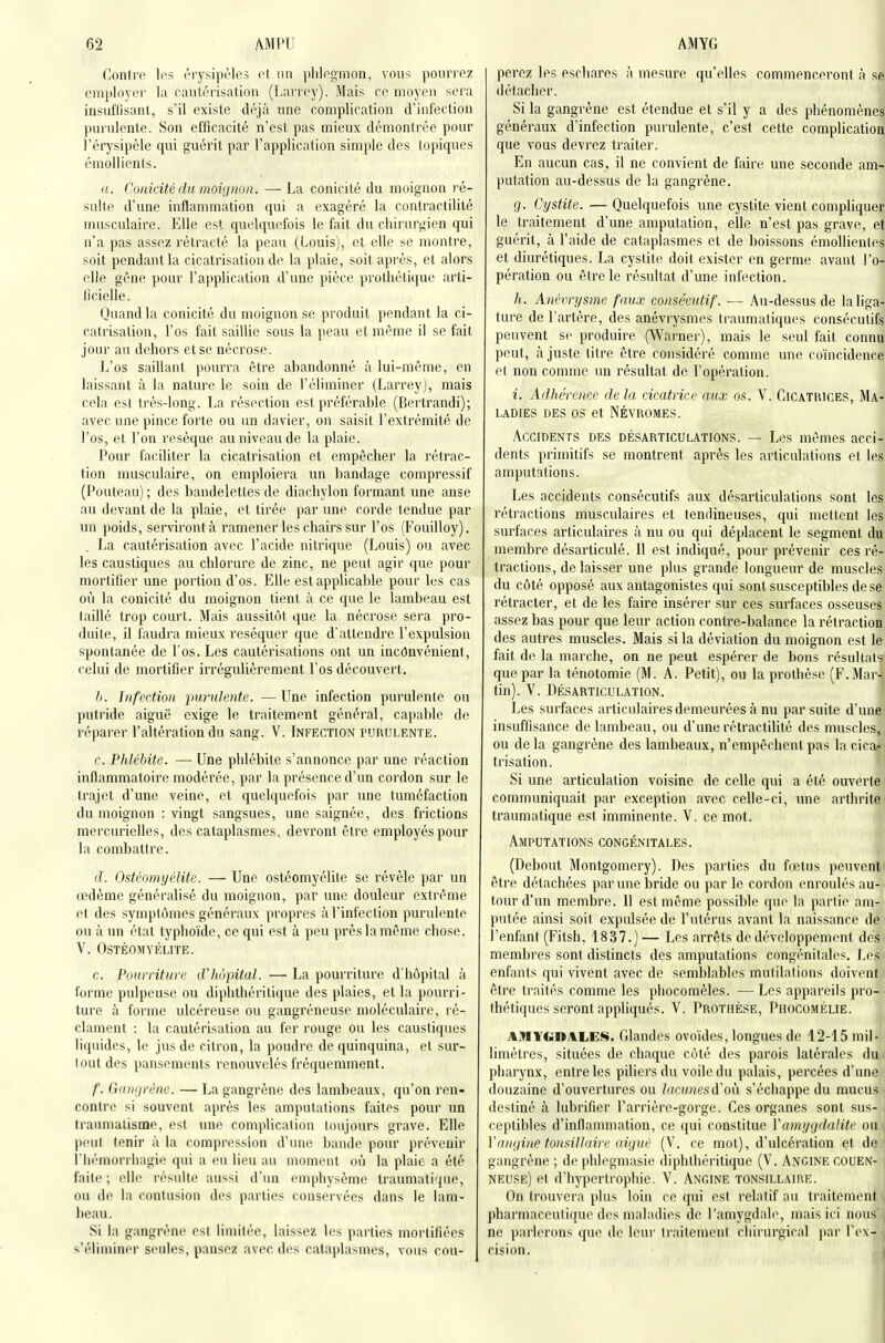 Conirfi Ips érysipèles ot un plilngmon, vous pourrez employer la cautérisation (Larrey). Mais ce moyen sera insuffisant, s'il existe déjà nne complication d'infection purulente. Son efficacité n'est pas mieux démontrée pour 1 érysipèle qui guérit par l'application simple des topiques émollients. a. Conicité du moignon. — La conicité du moignon ié- sulte d'une inflammation qui a exagéré la contractilité musculaire. Elle est quelquefois le fait du chirurgien qui n'a pas assez rétracté la peau (Louis), et elle se montre, soit pendant la cicatrisation de la plaie, soit après, et alors elle gêne pour l'application d'une pièce prothétique arti- ficielle. (Juandla conicité du moignon se produit pendant la ci- calrisalion, l'os fait saillie sous la peau et même il se fait jour au dehors et se nécrose. L'os saillant pourra être abandonné à lui-même, en laissant à la nature le soin de l'éliminer (Larrey), mais cela est très-long. La résection est préférable (Bertrandi); avec une pince forte ou un davier, on saisit l'extrémité de l'os, et l'on résèque au niveau de la plaie. Pour faciliter la cicatrisation et empêcher la rétrac- tion musculaire, on emploiera un bandage compressif (Pouteau) ; des bandelettes de diachylon formant une anse au devant de la plaie, et tirée par une corde tendue par un poids, serviront à ramener les chairs sur l'os (Fouilloy). La cautérisation avec l'acide nitrique (Louis) ou avec les caustiques au chlorure de zinc, ne peut agir que pour mortifier une portion d'os. Elle est applicable pour les cas où la conicité du moignon tient à ce que le lambeau est taillé trop court. Mais aussitôt que la nécrose sera pro- duite, il faudra mieux réséquer que d'attendre l'expulsion spontanée de l'os. Les cautérisations ont un inconvénient, celui de mortifier irrégulièrement l'os découvert. b. Infection purulente. —Une infection purulente ou putride aiguë exige le traitement général, capable de réparer l'altération du sang. V. Infection purulente. r. Phlébite. —• Une phlébite s'annonce par une réaction inflammatoire modérée, par la présence d'un cordon sur le trajet d'une veine, et quelquefois par une tuméfaction du moignon : vingt sangsues, une saignée, des frictions mercurielles, des cataplasmes, devront être employés pour la combattre. d. Ostéomyélite. — Une ostéomyélite se révèle par un œdème généralisé du moignon, par une douleur extrême et des symptômes généraux propres à l'infection purulente ou à un état typhoïde, ce qui est à peu près la même chose. V. Ostéomyélite. c. Pourriture d'hôpital. — La pourriture d'hôpital à forme pulpeuse ou diphthéritique des plaies, et la pourri- ture à forme ulcéreuse ou gangréneuse moléculaire, ré- clament : la cautérisation au fer rouge ou les caustiques liquides, le jus de citron, la poudre de quinquina, et sur- tout des pansements renouvelés fréquemment. f. Gangrène. — La gangrène des lambeaux, qu'on ren- contre si souvent après les amputations faites pour un traumatisme, est une complication toujours grave. Elle peut tenir à la compression d'une bande pour prévenir riiémorrliagie qui a eu lieu au moment où la plaie a été faite ; elle résuite aussi d'un emphysème traumatique, ou de la contusion des parties conservées dans le lam- beau. Si la gangrène est limitée, laissez les parties mortifiées s'éliminer seules, pansez avec des cataplasmes, vous cou- AMYG I perez les escliares à mesure qu'elles commenceront à se détacher. Si la gangrène est étendue et s'il y a des phénomènes généraux d'infection purulente, c'est cette complication que vous devrez traiter. En aucun cas, il ne convient de faire une seconde am- putation au-dessus de la gangrène. g. Cystite. — Quelquefois une cystite vient compliquer le traitement d'une amputation, elle n'est pas grave, et guérit, à l'aide de cataplasmes et de boissons émollienles et diurétiques. La cystite doit exister en germe avant l'o- pération ou être le résultat d'une infection. h. Anévrysme faux consécutif. — Au-dessus de la liga- ture de l'artère, des anévrysmes traumatiques consécutifs peuvent se produire (Warner), mais le seul fait connu peut, ajuste titre être considéré comme une coïncidence et non comme un résultat de l'opération. i. Adhérence de la cicatrice aux os. V. Cicatrices, Ma- ladies des os et NÉVROMES. Accidents des désarticulations. — Les mêmes acci- dents primitifs se montrent après les articulations et les amputations. Les accidents consécutifs aux désarticulations sont les rétractions musculaires et tendineuses, qui mettent les surfaces articulaires à nu ou qui déplacent le segment du membre désarticulé. 11 est indiqué, pour prévenir ces ré- tractions, délaisser une plus grande longueur de muscles du côté opposé aux antagonistes qui sont susceptibles de se rétracter, et de les faire insérer sur ces surfaces osseuses assez bas pour que leur action contre-balance la rétraction des autres muscles. Mais si la déviation du moignon est le fait de la marche, on ne peut espérer de bons résultais que par la ténotomie (M. A. Petit), ou la prothèse (F.Mar- tin). V. Désarticulation. Les surfaces articulaires demeurées à nu par suite d'une insuffisance de lambeau, ou d'une rétractilité des muscles, ou de la gangrène des lambeaux, n'empêchent pas la cica- trisation. Si une articulation voisine de celle qui a été ouverte communiquait par exception avec celle-ci, une arthrite traumatique est imminente. V. ce mot. Amputations congénitales. (Debout Montgomery). Des parties du fœtus peuvent ^ être détachées par une bride ou par le cordon enroulés au- tour d'un membre. 11 est même possible que la partie am- putée ainsi soit expulsée de l'utérus avant la naissance de l'enfant (Fitsh, 1837.)— Les arrêts de développement des membres sont distincts des amputations congénitales. Les enfants qui vivent avec de semblabl(>s mutilations doivent être traités comme les phocomèles. — Les appareils pro- thétiques seront appliqués. V. Prothèse, Piiocomélie. AMYGOALES. Glandes ovoïdes, longues de 12-15 mil- limèti'es, situées de chaque côté des parois latérales du pharynx, entre les piliers du voile du palais, percées d'une douzaine d'ouvertures ou lacunesd'on s'échappe du mucus destiné à lubrifier l'arrière-gorge. Ces organes sont sus- ceptibles d'inflammation, ce qui constitue Vami/gdalite ou | Viingiiie fonsillaire aiguë (V. ce mot), d'ulcération et de gangrène ; de phlegmasie diphthéritique (V. Angine couen- neuse) et d'hypertrophie. V. Angine tonsillaii^e. On trouvera plus loin ce qui est relatif au traitement | pharmaceutique des maladies de l'amygdale, mais ici nous ne parlerons que de leur traitement chirurgical par l'ex- cision.