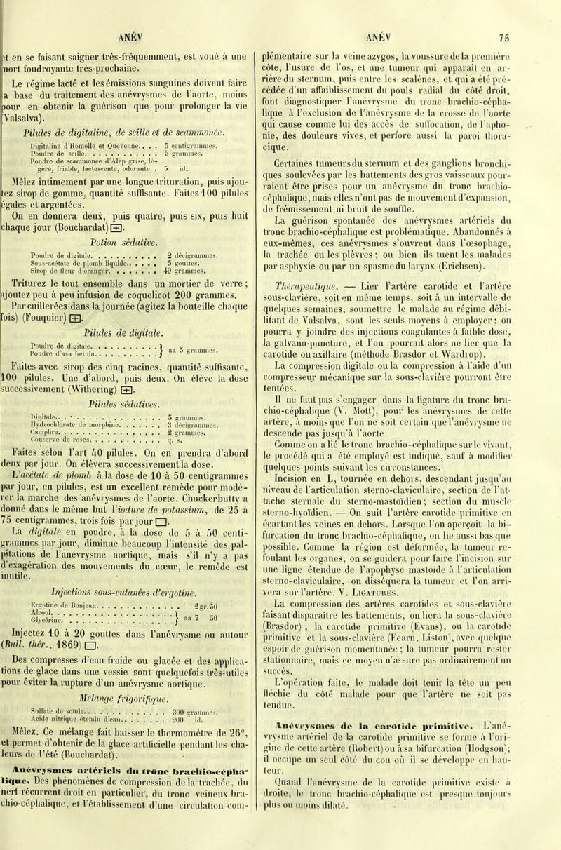 H en se faisant saigner très-fréquemment, est voue à une nort foudroyante très-prochaine. Le régime lacté et les émissions sanguines doivent faire a base du traitement des anévrysmes de l'aorte, moins jour en obtenir la guérison que pour prolonger la vie Valsalva). Pilules de digitaline, de scille et de scammonée. Digitaline d'HomoUe et Quevenne.... 5 ceutigrammes. Poudre de scille 5 grammes. Poudre de scammonée d'Alep grise, lé- gère, friable, lactescente, odorante. .5 id. Mêlez intimement par une longue trituration, puis ajou- tez sirop de gomme, quantité suffisante. Faites 100 pilules égales et argentées. On en donnera deux, puis quatre, puis six, puis huit chaque jour (Bouchardat) FR. Potion sédative. Poudre de digitale 2 décigrammes. Sous'acétate de plomb liquide 5 gouttes. Sirop do fleur d'oranger 40 grammes. Triturez le tout ensemble dans un mortier de verre ; ijoutezpeu à peu infusion de coquelicot 200 grammes. Par cuillerées dans la journée (agitez la bouteille chaque Fois) (Fouquier) [+]. Pilules de digitale. Poudre de digitale. ■ ) k „„, i„„ ''f ,■, > aa 5 grammes. Poudre d asa lœtida / ~ Faites avec sirop des cinq racines, quantité suffisante, 100 pilules. Une d'abord, puis deux. On élève la dose successivement (Withering) [T]. Pilules sédatives. Digitale.. . • 5 grammes. Hydrochlorate de moriihino 3 décigrammes. Camplu-e 2 grammes. Conserve de roses q. s. Faites selon l'art 40 pilules. On en prendra d'abord deux par jour. On élèvera successivement la dose. Vacétate de plomb à la dose de 10 à 50 centigrammes par jour, en pilules, est un excellent remède pour modé- rer la marche des anévrysmes de l'aorte. Chuckerbully a donné dans le même but Vioduve de potassium, de 25 à 75 centigrammes, trois fois par jour □, La digitale en poudre, à la dose de 5 à 50 centi- grammes par jour, diminue beaucoup l'intensité des pal- pitations de l'anévrysme aortique, mais s'il n'y a pas d'exagération des mouvements du cœur, le remède est inutile. Injections sous-cutanées d'ergotine^ Ergotine de Bonjean Sgl'.SO Alcool . , . ) Glycérine | aa 7 60 Injectez 10 à 20 gouttes dans l'anévrysme ou autour {Bull, théi:, 1869) □. Des compresses d'eau froide ou glacée et des applica- tions de glace dans une vessie sont quelquefois (rès-utiies pour éviter la rupture d'un anévrysme aortique. Mélange frigorifique. Sulfate de soude 300 grammes. Acide nitrique étendu d'eau 200 id. Mêlez. Ce mélange fait baisser le thermomètre de 26°, et permet d'obtenir de la glace artificielle pendant les clia- leurs de l'été (Bouchardat). Anévrysmes aa-téricls du ti-onc bradlio-cépha* liiluc. Des phénomènes de compression delà ti'achée, du nerf récurrent droit en particulier, du tronc veineux hra- chio-céphalique, et l'établissement d'une circulation com- plémentaire sur la veine azygos, la voussure delà première côte, l'usure de l'os, et une tumeur qui apparaît en ar- rière du sternum, puis entre les scalènes, et qui a été pré- cédée d'un affaiblissement du pouls radial du côté droit, font diagnostiquer l'anévrysme du tronc brachio-cépha- lique à l'exclusion de l'anévrysme de la crosse de l'aorte qui cause comme lui des accès de suffocation, de l'apho- nie, des douleurs vives, et perfore aussi la paroi thora- cique. Certaines tumeurs du sternum et des ganglions bronchi- ques soulevées par les battements des gros vaisseaux pour- raient être prises pour un anévrysme du tronc bracliio- cépliahque, mais elles n'ont pas de mouvement d'expansion, de frémissement ni bruit de souffle. La guérison spontanée des anévrysmes artériels du tronc brachio-céphalique est problématique. Abandonnés à eux-mêmes, ces anévrysmes s'ouvrent dans l'œsophage, la trachée ou les plèvres ; ou bien ils tuent les malades par asphyxie ou par un spasme du larynx (Erichsen). Thérapeutique, — Lier l'artère carotide et l'artère sous-clavière, soit en même temps, soit à un intervalle de quelques semaines, soumettre le malade au régime débi- litant de Valsalva, sont les seuls moyens à employer ; on pourra y joindre des injections coagulantes à faible dose^ la galvano-puncture, et l'on pourrait alors ne lier que la carotide ouaxillaire (méthode Brasdor et Wardrop). La compression digitale ou la compression à l'aide d'un compresseur mécanique sur la sous-clavière pourront être tentées. Il ne faut pas s'engager dans la ligature du tronc bra- chio-céphalique (V. Mott), pour les anévrysmes de cette artère, à moins que l'on ne soit certain (juel'anévi ysme ne descende pas jusqu'à l'aorte. Comme on a lié le tronc brachio-céphalique sur le vivant, le procédé qui a été employé est indiqué, sauf à modifier quelques points suivant les circonstances. Incision en L, tournée en dehors, descendant jusqu'au niveau de l'articulation sterno-claviculairc, section de l'at- tache sternale du sterno-mastoïdien ; section du muscle sterno-hyoïdien. — On suit l'artère carotide primitive en écartant les veines en dehors. Lorsque l'on aperçoit la bi- furcation du tronc brachio-céphalique, on lie aussi bas que possible. Gomme la région est déformée, la tumeur re- foulant les orgones, on se guidera pour faire l'incision sur une ligne étendue de l'apophyse mastoïde à l'articulation sterno-claviculaire, on disséquera la tumeur et l'on arri- vera sur l'artère. V. Ligatuiies. La compression des artères carotides et sous-clavière faisant disparaître les battements, on liera la sous-clavière (Brasdor) , la carotide primitive (Evans), ou la carotide primitive et la sous-clavière (Fearn, Liston), avec quelque espoir de guérison momentanée ; la tumeur pourra rester slationnaire, mais ce moyen n'assure pas ordinairement un succès. L'opération faite, le malade doit tenir la tète un peu fléchie du côté malade pour que l'artère ne soit pas tendue. Anévrysmes tic la carotide primitive. L'ané- vrysme artériel de la carotide primitive se forme à l'ori- gine de cette artère (Robert) ou à sa bifurcation (Hodgson); il occupe un seul côté du cou où il se développe eu hau- teur. ()uand l'anévrysme de la carotide primitive existe à droite, le tronc brachio-céphalique est presque toujours plus ou moins dilaté.