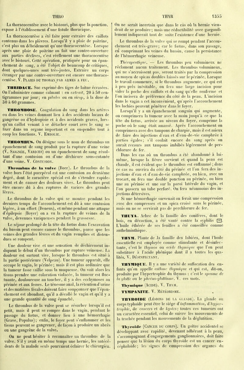 La thoracocentèse avec le bistouri, plus que la ponction, expose à l'établissement d'une fistule thoracique. La thoracocentèse a été faite pour extraire des caillots contenus dans les plèvres. Lorsqu'il y a plaie de poitrine, c'est plus un débridement qu'une thoracocentèse. Lorsque après une plaie de poitrine on fait une contre-ouverture aux parties déclives, c'est réellement une thoracocentèse avec le bistouri. Cette opération, pratiquée pour un épan- chement de sang, a été l'objet de beaucoup de critiques, dont quelques-unes sont très-justes. Extraire un corps étranger par une contre-ouverture est encore une thoraco- centèse. V. Plaies du thorax^pau armes a feu. TIIRIDACG. Suc exprimé des tiges de laitue écrasées. On l'administre comme calmant ; en extrait, 20 à 50 cen- tigrammes par jour; en pilules ou en sirop, à la dose de 30 à 60 grammes. YnROMBOSE. Coagulation du sang dans les artères ou dans les veines donnant lieu à des accidents locaux de gangrène ou d'hydropisie et à des accidents graves, lors- qu'un caillot venant à se détacher court avec le sang se fixer dans un organe important et en suspendre tout à coup les fonctions. V. Embolie. THROMBUI§t. On désigne sous le nom de thrombus un épanchement de sang produit par la rupture d'une veine (V. Saignée, Varices) ou un épanchement de sang résul- tant d'une contusion ou d'une déchirure sous-cutanée d'une veine. V. Contusion. Tlifombns de la vuKc (Boer). Le throm])us de la vulve hors l'état puerpéral est une contusion au deuxième degré, dont le caractère spécial est de s'étendre rapide- ment et de causer des douleurs vives. Le thrombus peut être encore dù à des ruptures de varices des grandes lèvres. Le thrombus de la vulve qui se montre pondant les derniers temps de l'accouchement est dû à une contusion légère, à un effort (Deneux), et même pendant une attaque d'épilepsie (Boyer) on a vu la rupture de veines de la vulve, devenues variqueuses pendant la grossesse. Le séjour prolongé de la tête du fœtus dans l'excavation du bassin peut encore causer le thrombus, parce que les veines des grandes lèvres et du vagin remplies et disten- dues se rompent. Une douleur vive et une sensation de déchirement in- diquent le début d'un tlu'ombus par rupture veineuse. I>a douleur est surtout vive, lorsque le thrombus est situé à la partie postérieure (Velpeau). Une tumeur apparaît, elle occupe le vagin, le périnée ; mais il est plus ordinaire que la tumeur fasse saillie sous la muqueuse. On voit alors les tissus prendre une coloration violacée, la tumeur est fluc- tuante, douloureuse au toucher, il y a des ecchymoses au périnée et aux fesses. Le ténesme anal, la rétention d'urine et des matières fécales doivent faire soupçonner que l'épan- chement est abondant, qu'il a décollé le vagin et qu'il y a une grande quantité de sang épanché. Le thrombus de la vulve peut se résorber lorsqu'il est petit, mais il peut se rompre dans le vagin, pendant le passage du fœtus, et donner lieu à une hémorrhagie (Grave, Populus); enfin, le foyer peut s'enflammer ei les tissus peuvent se gangrener, de façon à produire un abcès ou une gangrène de la vulve. On ne peut hésiter à reconnaître uu thrombus de la vulve. S'il y avait en même temps une liernie, les antécé- dents de la malade seuls pourraient éclairer le chirurgien. On ne serait incertain que dans le cas où 'a hernie vien- drait de se produire ; mais une rèductibilité avec gargouil- lement indiquerait tout de suite l'existence d'une hernie. Le thrombus de la vulve qui se rompt pendant l'accou- chement est très-grave; car le fœtus, dans son passage, en comprimant les veines du bassin, cause la persistance de l'hémorrhagie veineuse. Thrrapeutiqur. — Les thrombus peu volumineux ne réclament aucun traitement. Les thrombus volumineux, qui ne s'accroissent pas, seront traités par la compression au moyen de spicas doubles laissés sur le périnée. Lorsque le travail commence, si le thrombus augmente, ce qui est à peu près inévitable, on fera une large incision pour vider la poche des caillots et du sang qu'elle renferme et l'on incisera de préférence du côté de la peau. L'incision dans le vagin a cet inconvénient, qu'après l'accouchement les lochies peuvent pénétrer dans le foyer. Lorsqu'il y a un épanchement sanguin qui augmente, on comprimera la tumeur avec la main jusqu'à ce que la tète du fœtus, arrivée au niveau du foyer, comprime la poche où le sang était amassé. Après l'accouchement on comprimera avec des tampons de charpie, mais il est mieux de faire des injections d'eau et d'eau-de-vie camphrée à parties égales ; s'il coulait encore du sang après on aurait recours aux tampons imbibés légèrement de per- chlorure de fer. Dans les cas où un thrombus a été abandonné à lui- même, lorsque la fièvre survient et quand la peau est chaude, il est évident que le thrombus est enflammé ; dans ce cas on ouvrira du côté du périnée et l'on fera des in- jections d'eau et d'eau-de-vie camphrée, ou bien, avec un trocart, on fera une double ponction au périnée, ou bien une au périnée et une sur la paroi latérale du vagin, et l'on passera un tube perforé. On fera néanmoins des in- jections détersives. Si une hémorrhagie survenait on ferait une compression avec des compresses et un spica croisé sous le périnée, mais on ne se servirait pas de perchlorure de fer. THUYA. Arbre de la famille des conifères, dont le bois, en décoction, a été vanté contre la syphilis El- L'huile éthérée de ses feuilles a été conseillée comme anlhelminthique. THYM. Plante de .la famille des labiées, dont l'huile essentielle est employée comme stimulante et désinfec- tante, c'est le thynios ou acide thgmique que l'on peut substituer à l'acide phénique dont il a toutes les qua- lités, V. DÉSINFECTANT. THYMIQLîE. Il y a une variété de suffocation des en- fants qu'on appelle asthme thymique et qui est, dit-on, produite par l'hypertropliie du thymus : c'est le spasme de la glotte ou le pkrém-glottisme. V. ces mots. Thymique (AcIDE). V. TUVM. TYMPAIV'ITE. V. MÉTÉORISME. thyroïde (LÉSIONS DE LA GLANDE). La glande OU corps typhoïde peut être le siège à'inflammation, d'Iijjper- tivplde, de cancers et de kijstes; toutes ces tumeurs ont un caractère essentiel, celui de suivre les mouvements de la trachée pendant les mouvements de la déglutition. Thyroïde (Cancer DU CORPS). Un goître accidentel se développant avec rapidité, devenant adhérant à la peau, s'accompagnant d'engorgements ganglionnaires, doit faire penser que la lésion du corps thyroïde est un cancer en- céphaloïde; les signes de compression des organes du