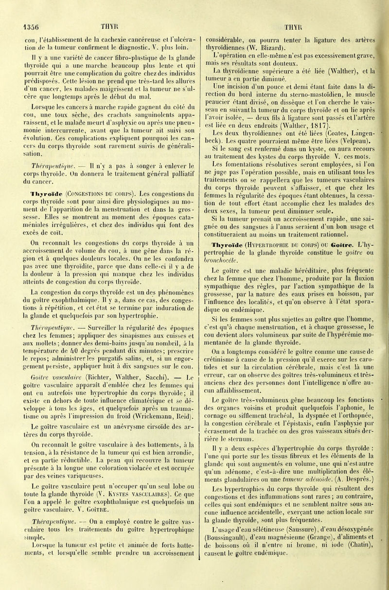 cou , l'étaJjlisseinenl de la cachexie cancéreuse et, l'ulcéra- lion de la tumeur confirment le diagnostic. V. plus loin. Il y a une variété de cancer fibro-plastique de la glande thyroïde qui a une marche beaucoup plus lente et qui pourrait être une complication du goitre chez des individus prédisposés. Cette lésion ne prend que très-tard les allures d'un cancer, les malades maigrissent et la tumeur ne s'ul- cère que longtemps après le début du mal. Lorsque les cancers à marche rapide gagnent du côté du cou, une toux sèche, des crachais sanguinolents appa- raissent, et le malade meurt d'asphyxie ou après une pneu- monie intercui renle, avant que la tumeur ait suivi son évolution. Ces complications expliquent pourquoi les can- cers du corps thyroïde sont rarement suivis de générali- sation. Thérapeutique. — 11 n'y a pas à songer à enlever le corps Ihyroïde. On donnera le traitement général palliatif du cancer. Thyroïde (CONGESTIONS DU coRPs). Les congestions du corps thyroïde sont pour ainsi dire physiologiques au mo- ment de l'apparition de la menstruation et dans la gros- sesse. Elles se montrent au moment des époques cata- méniales irrégulières, et chez des individus qui font des excès de coït. On reconnaît les congestions du corps thyroïde à un accroissement de volume du cou, à une gène dans la ré- gion et à quelques douleurs locales. On ne les confondra pas avec une ihyroïdile, parce que dans celle-ci il y a de la douleur à la pression qui manque chez les individus atteints de congestion du corps thyroïde. La congestion du corps thyroïde est un des phénomènes du goitre exophthalmique. 11 y a, dans ce cas, des conges- tions à répétition, et cet état se termine par induration de la glande et quelquefois par son hypertrophie. Tlièrapeutique. — Surveiller la régularité des époques chez les femmes; appliquer des sinapismes aux cuisses et aux mollets; donner des demi-bains jusqu'au nombril, à la température de 40 degrés pendant dix minutes ; prescrire le repos; administrer les purgatifs salins, et, si un engor- gement persiste, appliquer huit à dix sangsues sur le cou. Goitre vasculaire (Richter, Wallher, Sacchi). — Le goitie vasculaire apparaît d'emblée chez les femmes qui ont eu autrefois une hypertrophie du corps thyroïde; il existe en dehors de toute influence climatérique et se dé- veloppe à tous les âges, et quelquefois après un trauma- tisme ou après l'impression du froid (Wrickemann, Reid). Le goitre vasculaire est un anévrysme cirsoïde des ar- tères du corps thyroïde. On reconnaît le goitre vasculaire à des battements, à la tension, à la résistance de la tumeur qui est bien arrondie, et en partie réductilile. La peau qui recouvre la tumeur présente à la longue une coloration violacée et est occupée par des veines variqueuses. Le goitre vasculaire peut n'occuper qu'un seul lobe ou toute la glande thyroïde (V. Kystes vasculaires). Ce que l'on a appelé le goitre exophthalmique est quelquefois un goitre vasculaire. V. Goitre. Théraimdique. — On a employé contre le goitre vas- culaire tous les traitements du goitre hypertrophique simple. Lors(jue la tumeur est petite et animée de forts batte- ments, et lorsqu'elle semble piendre un accroissement considérable, on pourra tenter la ligature des artères thyroïdiennes (W. Rlizard). L'opération en elle-même n'est pas excessivement grave, mais ses résultats sont douteux. La thyroïdienne supérieure a été liée (Walther), et la tumeur a en partie diminué. Une incision d'un pouce et demi étant faite dans la di- rection du bord interne du sterno-mastoïdien, le muscle peaucier étant divisé, on dissèque et l'on cherche le vais- seau en suivant la tumeur du corps thyroïde et on lie après l'avoir isolée, — deux fds à ligature sont passés et l'artère est liée en deux endroits (Walther, 1817). Les deux thyroïdiennes ont été liées (Coates, Langen- beck). Les quatre pourraient même être liées (Velpeau). Si le sang est renfermé dans un kyste, on aura recours au traitement des kystes du corps thyroïde V. ces mois. Les fomentations résolutives seront employées, si l'on ne juge pas l'opération possible, mais en utilisant tous les traitements on se rappellera que les tumeurs vasculaires du corps thyroïde peuvent s'affaisser, et que chez les femmes la régularité des époques étant obtenues, la cessa- tion de tout effort étant accomplie chez les malades des deux sexes, la tumeur peut diminuer seule. Si la tumeur prenait un accroissement rapide, une sai- gnée ou des sangsues à l'anus seraient d'un bon usage et constitueraient au moins un traitement rationnel. Thyroïde (HYPERTROPHIE DU CORPS) OU Goitre. L'hy- pertrophie de la glande thyroïde constitue le goitre ou hroncliocèle. Le goitre est une maladie héréditaire, plus fréquente chez la femme que chez l'homme, produite par la fluxion sympathique des règles, par l'action sympathique de la grossesse, par la nature des eaux prises en boisson, par l'influence des localités, et qu'on observe à l'état spora- dique ou endémique. Si les femmes sont plus sujettes au goitre que l'homme, c'est qu'à chaque menstruation, et à chaque grossesse, le cou devient alors volumineux par suite de l'hypérémie mo- mentanée de la glande thyroïde. On a longtemps considéré le goitre comme une cause de crétinisme à cause de la pression qu'il exerce sur les caro- tides et sur la circulation cérébrale, mais c'est là une erreur, car on observe des goitres très-volumineux et très- anciens chez des personnes dont l'inteUigence n'offre au- cun affaiblissement. Le goitre très-volumineux gène beaucoup les fonctions des organes voisins et produit quelquefois l'aphonie, le cornage ou sifflement trachéal, la dyspnée et l'orthopnée, la congestion cérébrale et l'épistaxis, enfin l'asphyxie par écrasement de la trachée ou des gros vaisseaux situés der- rière le sternum. Il y a deux espèces d'hypertrophie du corps thyroïde : l'une qui porte sur les tissus fibreux et les éléments de la glande qui sont augmentés en volume, une qui n'est autre qu'un adénome, c'est-à-dire une multiplication des élé- ments glandulaires ou une tumeur adénoïde. (A. Uesprés.) Les hypertrophies du corps thyroïde qui résultent des congestions et des inflammations sont rares ; au contraire, celles qui sont endémiques et ne semblent naître sous au- cune influence accidentelle, exerçant une action locale sur la glande thyroïde, sont plus fréquentes. L'usage d'eau sélétineuse (Saussure), d'eau désoxygénée (Roussingault), d'eau magnésienne (Grange), d'aliments et de boissons où il n'entre ni brome, ni iode (Chatin), causent le goitre endémique.