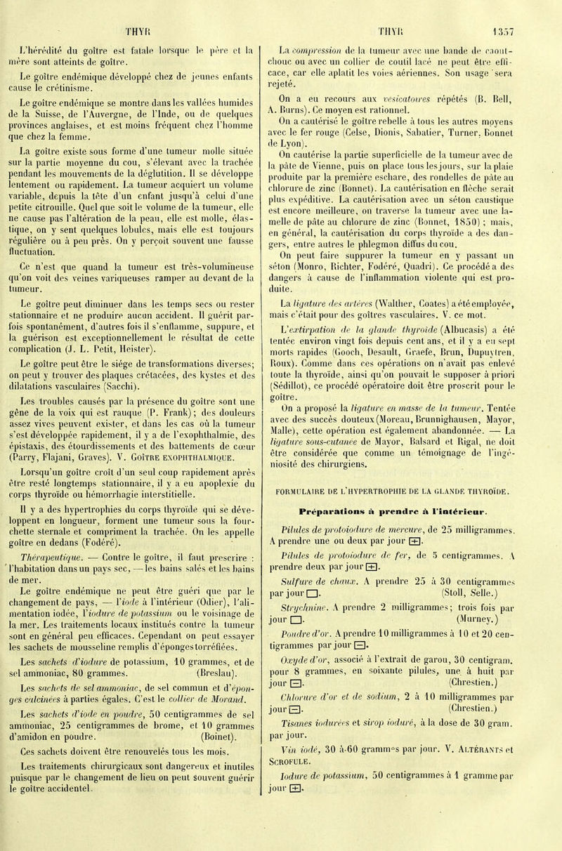 L'hérédité du goitre est fatalo lorsque le péro et la mère sont atteints de goîlre. Le goitre endémique développé chez de jeunes enfants cause le crétinisme. Le goitre endémique se montre dans les vallées humides de la Suisse, de l'Auvergne, de l'Inde, ou de quelques provinces anglaises, et est moins fréquent chez l'homme que chez la femme. La goitre existe sous forme d'une tumeur molle située sur la partie moyenne du cou, s'élevant avec la trachée pendant les mouvements de la déglutition. Il se développe lentement ou rapidement. La tumeur acquiert un volume variable, depuis la tête d'un enfant jusqu'à celui d'une petite citrouille. Quelque soit le volume de la tumeur, elle ne cause pas l'altération de la peau, elle est molle, élas- tique, on y sent quelques lobules, mais elle est toujours régulière ou à peu près. On y perçoit souvent une fausse fluctuation. Ce n'est que quand la tumeur est très-volumineuse qu'on voit des veines variqueuses ramper au devant de la tumeur. Le goitre peut diminuer dans les temps secs ou rester stationnaire et ne produire aucun accident. Il guérit par- fois spontanément, d'autres fois il s'enflamme, suppure, et la guérison est exceptionnellement le résultat de celte complication (J. L. Petit, Heister). Le goitre peut être le siège de transformations diverses; on peut y trouver des plaques crétacées, des kystes et des dilatations vasculaires (Sacchi). Les troubles causés par la présence du goitre sont une gêne de la voix qui est rauque (P. Frank) ; des douleurs assez vives peuvent exister, et dans les cas où la tumeur s'est développée rapidement, il y a de l'exophthalmie, des épistaxis, des étourdissements et des battements de cœur (Parry, Flajani, Graves). V. GoiîRE exophthalmique. Lorsqu'un goitre croit d'un seul coup rapidement après être resté longtemps stationnaire, il y a eu apoplexie du corps thyroïde ou hémorrhagie interstitielle. Il y a des hypertrophies du corps thyroïde qui se déve- loppent en longueur, forment une tumeur sous la four- chette sternale et compriment la trachée. On les appelle goitre en dedans (Fodéré). Thérapeutique. — Contre le goitre, il faut prescrire : l'habitation dans un pays sec, —^les bains salés et les bains de mer. Le goitre endémique ne peut être guéri que par le changement de pays, — Vioûe à l'intérieur (Odier), l'ali- mentation iodée, ïiodure de potassium ou le voisinage de la mer. Les traitements locaux institués contre la tumeur sont en général peu efficaces. Cependant on peut essayer les sachets de mousseline remplis d'épongestorréfiées. Les sachets d'iodure de potassium, 10 grammes, et de .sel ammoniac, 80 grammes. (Breslau). Les sachets de sel ammoniac, de sel commun et à'épon- gps calcinées à parties égales. C'est le collier de Morand. Les sachets d'iode en poudre, 50 centigrammes de sel ammoniac, 25 centigrammes de brome, et 10 gra.mnies d'amidon en poudre. (Boinet). Ces sachets doivent être renouvelés tous les mois. Les traitements chirurgicaux sont dangereux et inutiles puisque par le changement de lieu on peut souvent guérir le goitre accidentel. La compression de la tumeur avec une bande de cioiil- chouc ou avec un collier de coutil lacé ne peut être effi- cace, car elle aplatit les voies aériennes. Son usage sera rejeté. On a eu recours aux vesicatoires répétés (B. Bell, A. Burns). Ce moyen est rationnel. Ou a cautérisé le goitre rebelle à tous les autres moyens avec le fer rouge (Gelse, Dionis, Sabalier, Turner, Bonnet de Lyon). On cautérise la partie superficielle de la tumeur avec de la pâte de Vienne, puis on place tous les jours, sur la plaie produite par la première eschare, des rondelles de pâte au chlorure de zinc (Bonnet). La cautérisation en flèche serait plus expéditive. I^ cautérisation avec un séton caustique est encore meilleure, on traverse la tumeur avec une la- melle de pâte au chlorure de zinc (Bonnet, 1850) ; mais, en général, la cautérisation du corps thyroïde a des dan- gers, entre autres le phlegmon diffus du cou. On peut faire suppurer la tumeur en y passant un séton (Monro, Richter, Fodéré, Quadri). Ce procédé a des dangers à cause de l'inflammation violente qui est pro- dui te. La ligature des artères (Walther, Coates) a été employée, mais c'était pour des goitres vasculaires. V. ce mot. L'extirpation de la glande thyroïde (Albucasis) a été tentée environ vingt fois depuis cent ans, et il y a eu sept morts rapides ((iooch, Desault, Graefe, Brun, Dupuyiren, Roux). Comme dans ces opérations on n'avait pas enlevé toute la thyroïde, ainsi qu'on pouvait le supposer à priori (Sédillot), ce procédé opératoire doit être proscrit pour le goitre. On a proposé la ligature en masse de la tumeur. Tentée avec des succès douteux(Moreau, Brunnighausen, Mayor, Malle), cette opération est également abandonnée. — La ligature sous-cutanée de Mayor, Balsard et Rigal, rie doit être considérée que comme un témoignage de l'ingé- niosité des chirurgiens. FORMULAIRE DE l'HYPERTROPHIE DE LA GLANDE THYROÏDE. Préparations à prendre si l'intérieur. Pilules de protoiodure de mercure, de 25 milligrammes. A prendre une ou deux par jour \±\. Pilules de protoiodure de fer, de 5 centigrammes. A prendre deux par jour [+1. Sulfure de chaux. A prendre 25 à 30 centigrammes par jour □. (Stoll, Selle.) Stryc/tnine. A prendre 2 milligrammes; trois fois par jour □. (Murney.) Poudred'or. .\prendre 10 milligrammes à 10 et 20 cen- tigrammes par jour E]. Oxyde d'or, associé à l'extrait de garou, 30 centigram. pour 8 grammes, en soixante pilules, une, à huit par jour E). (Chrestien.) Chlorure d'or et de sodium, 2 à 10 milligrammes par jourQ. (Chrestien.) Tisanes iodurées et sirop ioduré, à la dose de 30 gram. par jour. Vin iodé, 30 à-60 grammes par jour. V, ALTÉRANT.>et Scrofule. lodure de potassium, 50 centigrammes à 1 gramme par jour [+].