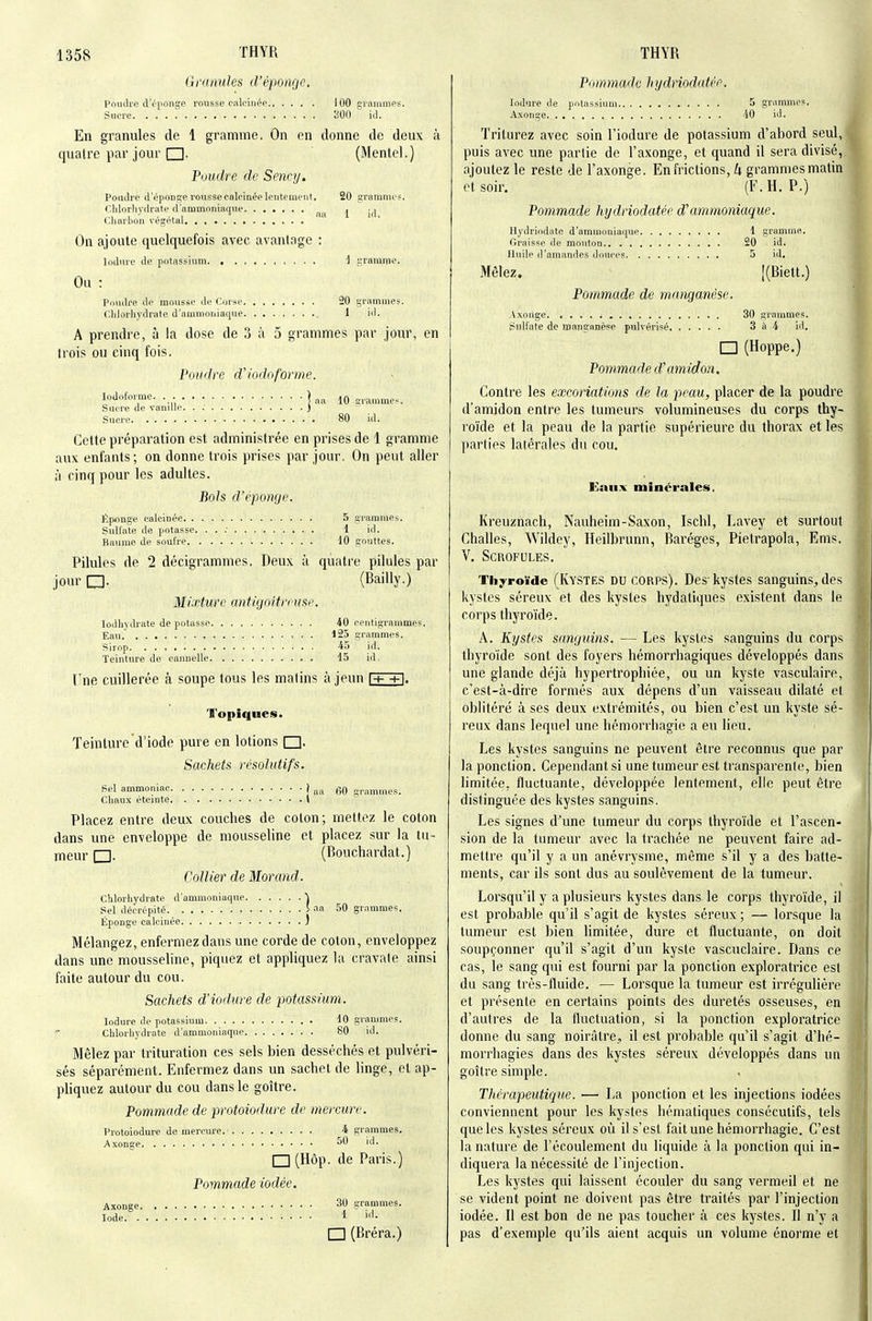 Granules d'époage. Poudre d'éponge rorisse calcinée 100 grammes. Sucre 300 id. En granules de 1 gramme. On en donne de deux à quatre par jour (Mentel.) Poudre de Sency. Pottdre d'époDge rousse calcinée lentement. 20 grammes. Chlorhydrate d'ammoniaqne. ...... ^ Charbon végétal On ajoute quelquefois avec avantage : lodnre de potassium i gramme. Ou : Pondre de mousse de Corse 20 grammes. Chlorhydrate d'ammoniaque 1 id. A prendre, à la dose de 3 à 5 grammes par jour, en trois ou cinq fois. Poudre d'iodoforme. lodofoi'me. . ) ^.^ ^0 ^^ammes. Sucre de vamlle ) Sucre 80 id. Cette préparation est administrée en prises de 1 gramme aux enfants; on donne trois prises par jour. On peut aller ;i cinq pour les adultes. Bols d'épongc, Éponge calcinée 5 grammes. Sulfate de potasse. . . ; 1 id. Baume de soufre 10 gouttes. Pilules de 2 décigrammes. Deux à quatre pilules par jour (Bailly.) Mixture antigoltrcusp. lodhytkate dépotasse 40 centigrammes. Eau. 125 grammes. Sirop id. Teinture de cannelle t5 id. Fne cuillerée à soupe tous les matins à jeun 1+ +i. Topiques. Teinture d'iode pure en lotions Sachets résolutifs. Bel ammoniac j „„ nommes. Chaux éteinte l Placez entre deux couches de coton; mettez le coton dans une enveloppe de mousseline et placez sur la tu- meur (Bouchardat.) Collier de Morand. Chlorliydrate d'ammoniaque i Sel décrépité 5 aa 50 grammes. Éponge calcinée j Mélangez, enfermez dans une corde de coton, enveloppez dans une mousseline, piquez et appliquez la cravate ainsi faite autour du cou. Sachets d'iodure de potassimn. lodure de potassium -10 grammes. Chlorhydrate d'ammoniaque 80 id. Mêlez par trituration ces sels bien desséchés et pulvéri- sés séparément. Enfermez dans un sachet de Unge, et ap- pliquez autour du cou dans le goitre. Pommade de protoiodure de mercure. Protoiodure de mercure. 4 grammes. Axonge 50 id. I I (Hôp. de Paris.) Pommade iodée. Axonge 30 grammes. Iode I r~l (Bréra.) Piiinmade hydriodatéo. lodure de potassium 5 grammes, Axonge 40 id. Triturez avec soin Fiodure de potassium d'abord seul, puis avec une partie de l'axonge, et quand il sera divisé,, ajoutez le reste de l'axonge. En frictions, k grammesmatin et soir. (F, H. P.) Pommade hydriodatée d'ammoniaque. Hydriodate d'ammoniaque 1 gramme. Graisse île mouton 20 id. Huile d'amandes douces 5 id. Mêlez. |(Biett.) Pommade de manganèse. Axonge 30 grammes. I?nlfate de manganèse pulvérisé 3 à 4 id. □ (Hoppe.) Pommade d'amidon. Contre les excoriations de la peau, placer de la poudre d'amidon entre les tumeurs volumineuses du corps thy- roïde et la peau de la partie supérieure du thorax et les parties latérales du cou. Kaiix minérales. Kreuznach, Nauheim-Saxon, Ischl, Lavey et surtout Challes, Wildey, Heilbrunn, Baréges, Pietrapola, Ems. V. Scrofules, Tijyroïde (IvYSTES DU CORPS), Des'kystes sanguins, des kystes séreux et des kystes hydatiques existent dans le corps thyroïde. A. Kystes sanguins. — Les kystes sanguins du corps thyroïde sont des foyers hémorrhagiques développés dans une glande déjà hypertrophiée, ou un kyste vasculaire, c'est-à-dire formés aux dépens d'un vaisseau dilaté et oblitéré à ses deux extrémités, ou bien c'est un kyste sé- reux dans lequel une hémorrhagie a eu lieu. Les kystes sanguins ne peuvent être reconnus que par la ponction. Cependantsi une tumeur est transparente, bien limitée, fluctuante, développée lentement, elle peut être distinguée des kystes sanguins. Les signes d'une tumeur du corps thyroïde et l'ascen- sion de la tumeur avec la trachée ne peuvent faire ad- mettre qu'il y a un anévrysme, même s'il y a des batte- ments, car ils sont dus au soulèvement de la tumeur. Lorsqu'il y a plusieurs kystes dans le corps thyroïde, il est probable qu'il s'agit de kystes séreux ; — lorsque la tumeur est bien limitée, dure et fluctuante, on doit soupçonner qu'il s'agit d'un kyste vascuclaire. Dans ce cas, le sang qui est fourni par la ponction exploratrice est du sang très-fluide. — Lorsque la tumeur est irrégulière et présente en certains points des duretés osseuses, en d'autres de la fluctuation, si la ponction exploratrice donne du sang noirâtre,, il est probable qu'il s'agit d'hé- morrhagies dans des kystes séreux développés dans un goîti'e simple. Thérapeutique. — La ponction et les injections iodées conviennent pour les kystes hématiques consécutifs, tels que les kystes séreux où il s'est fait une hémorrhagie. C'est la nature de l'écoulement du liquide à la ponction qui in- diquera la nécessité de l'injection. Les kystes qui laissent écouler du sang vermeil et ne se vident point ne doivent pas être traités par l'injection iodée. Il est bon de ne pas toucher à ces kystes. Il n'y a pas d'exemple qu'ils aient acquis un volume énorme et
