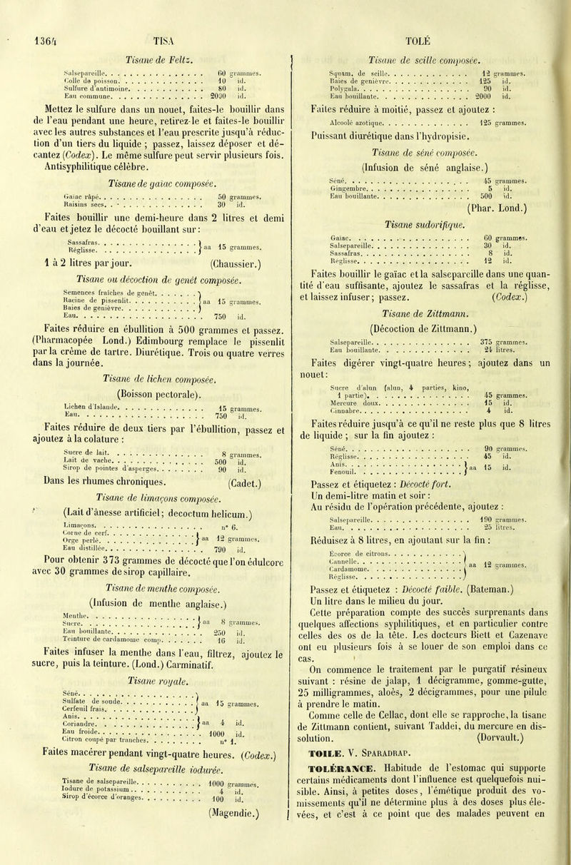 136^ TISA Tisane de Feltz. Salsepareille (îO grammes. Colle de pnisson 40 iil. Sulfure d'antimoine 80 id. Eau commune 20JO iil. Mettez le sulfure dans un nouet, faites-le bouillir dans de l'eau pendant une heure, retirez-le et faites-le bouillir avec les autres substances et l'eau prescrite jusqu'à réduc- tion d'un tiers du liquide ; passez, laissez déposer et dé- cantez (Codex). Le même sulfure peut servir plusieurs fois. Antisyphilitique célèbre. Tisane de gaiac composée. Gaïac râpé 50 grammes. Raisins secs. . • 30 id. Faites bouillir une demi-heure dans 2 litres et demi d'eau et jetez le décocté bouillant sur: Sassafras 1 , _ Réglisse 15 grammes. 1 à 2 litres par jour. (Ghaussier.) Tisane ou décoction de genêt composée. Semences fraiclies de genêt ■^ Racine de pissenlit ( aa 15 grammes. Baies de genièvre ) Eau 750 id. Faites réduire en ébullition à 500 grammes et passez. (Pharmacopée Lond.) Edimbourg remplace le pissenlit parla crème de tartre. Diurétique. Trois ou quatre verres dans la journée. Tisane de lichen composée. (Boisson pectorale). Lichen d'Islande 15 grammes. Eao 750 id. Faites réduire de deux tiers par l'ébullition, passez et ajoutez à la colature : Sucre de lait g gammes. Lait de vache 50() jj^ Sirop de pointes d'asperges 90 id! Dans les rhumes chroniques. (Cadet.) Tisane de limaçons composée. ^' (Laitd'ànesse artificiel; decoctum helicum.) Limaçons n* 6 Corne de cerf i Orge perlé / 12 grammes. Eau distillée 79O id. Pour obtenir 373 grammes de décocté que l'on édulcore avec 30 grammes de sirop capillaire. Tisane de menthe composée. (Infusion de menthe anglaise.) Menthe i Sucre .'.'.'('' ^ grammes. Eau bouillante 250 iil. Teinture de cardamome coiii] 10 ij. Faites infuser la menthe dans l'eau, filtrez, ajoutez le sucre, puis la teinture. (Lond.) Carminatif. Tisane royale. Séné , -s Sulfate de soude .'.'.'.'.'} aa 15 grammes. Cerfeuil Irais ) Anis I Coriandre | Eau froide 1000 id. Citron coupé par tranches u° 1. Faites macérer pendant vingt-quatre heures, {Codex.) Tisane de salsepareille iodurée. Tisane de salsepareille 1000 grammes. lodure de potassium 4 id Sirop d'écorce d'oranges lOO id' (Magendie,) TOLÉ Tisane de scille composée. Squam, de scille 12 grammes. Baies de genièvre 125 id. Polygala 00 id. Eau houillante 5000 id. Faites réduire à moitié, passez et ajoutez : Alcoolé azotique 125 grammes. Puissant diurétique dans Fhydropisie. Tisane de séné composée. (Infusion de séné anglaise.) Séné 45 grammes. Gingembre 5 id. Eau bouillante 500 id. (Phar. Lond.) Tisane sudorifique. Gaiac 60 grammes. Salsepareille 30 id. Sassafras 8 id. Réglisse 12 id. Faites bouillir le gaïac et la salsepareille dans une quan- tité d'eau suflisante, ajoutez le sassafras et la réglisse, et laissez infuser ; passez. (Codex.) Tisane de Zittmann. (Décoction de Zittmann.) Salsepareille 375 grammes. Eau bouillante 2i litres. Faites digérer ■vingt-quatre heures; ajoutez dans un nouet: Sucre d'alun (alun, 4 parties, kino, 1 partie) 45 grammes. Mercure doux 15 id. Cinnabre 4 id. Faites réduire jusqu'à ce qu'il ne reste plus que 8 litres de liquide ; sur la fin ajoutez : Séné 90 grammes. Réglisse 45 id. laa 15 id. Fenouil j Passez et étiquetez : Décocté fort. Un demi-litre matin et soir : Au résidu de l'opération précédente, ajoutez : Salsepareille 190 grammes. Eau 25 litres. Réduisez à 8 litres, en ajoutant sur la fin : Écorce de citrons \ ^''f aa 12 grammes. Cardamome 1 ^ Réglisse / Passez et étiquetez : Décocté faible. (Bateman.) Un litre dans le milieu du jour. Cette préparation compte des succès surprenants dans quelques affections syphilitiques, et en particulier contre celles des os de la tête. Les docteurs Biett et Cazenave ont eu plusieurs fois à se louer de son emploi dans ce cas. ' On commence le traitement par le purgatif résineux suivant : résine de jalap, 1 décigramme^ gomme-gutte, 25 milligrammes, aloès, 2 décigrammes, pour une pilule à prendre le matin. Comme celle de Cellac, dont elle se rapproche, la tisane de Zittmann contient, suivant Taddei, du mercure en dis- solution. (Dorvault.) TOILE. V. Sparadrap. TOLÉRAIVCE. Habitude de l'estomac qui supporte certains médicaments dont l'influence est quelquefois nui- sible. Ainsi, à petites doses, l'émétique produit des vo- missements qu'il ne détermine plus à des doses plus éle- vées, et c'est à ce point que des malades peuvent en