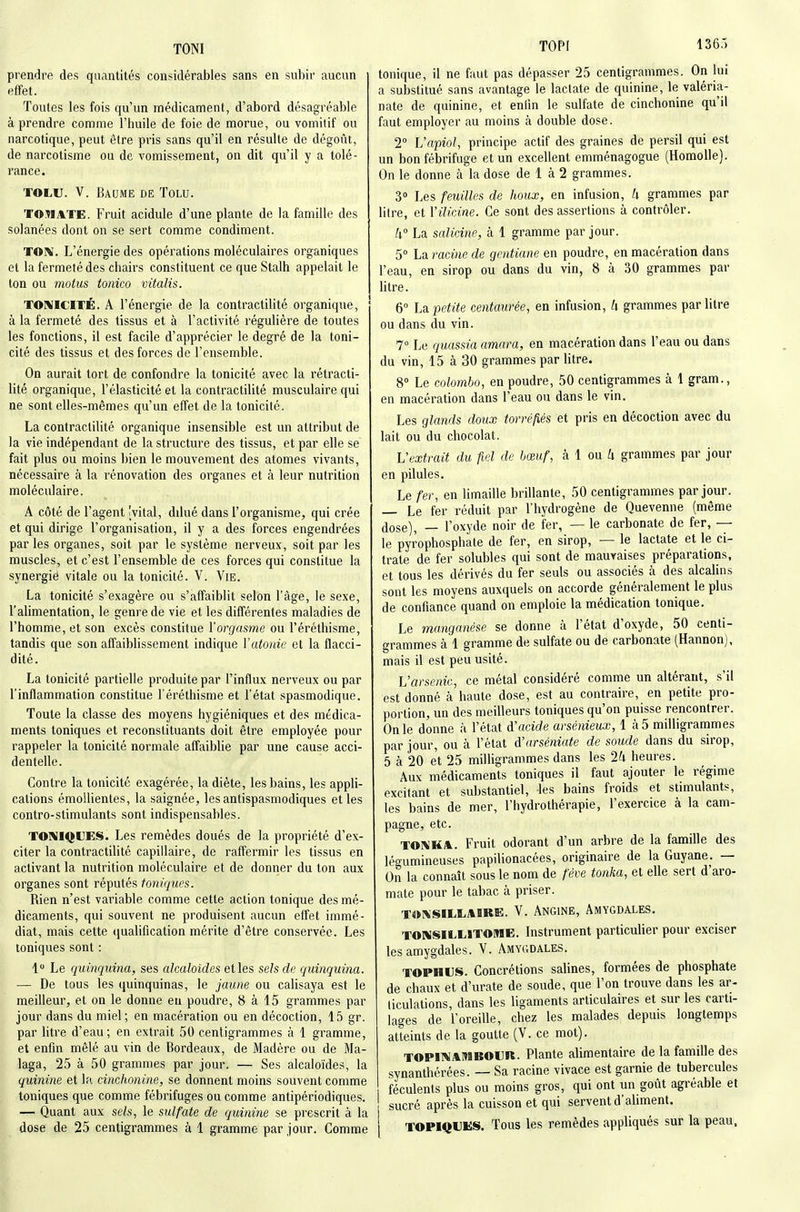 TONI TOPF 136,') prendre des quantités considérables sans en subir aucun effet. Toutes les fois qu'un médicament, d'abord désagréable à prendre comme l'huile de foie de morue, ou vomitif ou narcotique, peut être pris sans qu'il en résulte de dégoût, de narcotisme ou de vomissement, on dit qu'il y a tolé- rance. TOLU. V. Baume de Tolu. TOMATE. Fruit acidulé d'une plante de la famille des solanées dont on se sert comme condiment. TOM. L'énergie des opérations moléculaires organiques et la fermeté des chairs constituent ce que Stalh appelait le ton ou motus tonico vitalis. TOMICITÉ. A l'énergie de la contractilité organique, à la fermeté des tissus et à l'activité régulière de toutes les fonctions, il est facile d'apprécier le degré de la toni- cité des tissus et des forces de l'ensemble. On aurait tort de confondre la tonicité avec la rétracti- lité organique, l'élasticité et la contractilité musculaire qui ne sont elles-mêmes qu'un effet de la tonicité. La contractilité organique insensible est un attribut de la vie indépendant de la structure des tissus, et par elle se fait plus ou moins bien le mouvement des atomes vivants, nécessaire à la rénovation des organes et à leur nutrition moléculaire. A côté de l'agent [vital, ddué dans l'organisme, qui crée et qui dirige l'organisation, il y a des forces engendrées par les organes, soit par le système nerveux, soit par les muscles, et c'est l'ensemble de ces forces qui constitue la synergië vitale ou la tonicité. V. Vie. La tonicité s'exagère ou s'affaiblit selon l'âge, le sexe, l'alimentation, le genre de vie et les différentes maladies de l'homme, et son excès constitue l'orgasme ou l'éréthisme, tandis que son affaiblissement indique Vatonie et la flacci- dité. La tonicité partielle produite par l'influx nerveux ou par l'inflammation constitue l'éréthisme et l'état spasmodique. Toute la classe des moyens hygiéniques et des médica- ments toniques et reconstituants doit être employée pour rappeler la tonicité normale affaiblie par une cause acci- dentelle. Contre la tonicité exagérée, la diète, les bains, les appli- cations émollientes, la saignée, les antispasmodiques et les contro-stimulants sont indispensables. TORIIQUES. Les remèdes doués de la propriété d'ex- citer la contractilité capillaire, de raffermir les tissus en activant la nutrition moléculaire et de donner du ton aux organes sont réputés toniques. Rien n'est variable comme cette action tonique des mé- dicaments, qui souvent ne produisent aucun effet immé- diat, mais cette (jualification mérite d'être conservée. Les toniques sont : 1 Le quinquina, ses alcaloïdes et les sels de quinquina. — De tous les quinquinas, le jaune ou calisaya est le meilleur, et on le donne en poudre, 8 à 15 grammes par jour dans du miel ; en macération ou en décoction, 15 gr. par litre d'eau; en extrait 50 centigrammes à 1 gramme, et enfin mêlé au vin de Bordeaux, de Madère ou de Ma- laga, 25 à 50 grammes par jour. — Ses alcaloïdes, la quinine et la cinchonine, se donnent moins souvent comme toniques que comme fébrifuges ou comme antipériodiques. — Quant aux sels, le sulfate de quinine se prescrit à la dose de 25 centigrammes à 1 gramme par jour. Comme tonique, il ne faut pas dépasser 25 centigrammes. On lui a substitué sans avantage le lactate de quinine, le valéria- nate de quinine, et enlin le sulfate de cinchonine qu'il faut employer au moins à double dose. 2 L'apiol, principe actif des graines de persil qui est un bon fébrifuge et un excellent emménagogue (HomoUe). On le donne à la dose de 1 à 2 grammes. 3° Les feuilles de houx, en infusion, h grammes par litre, et Vilicine. Ce sont des assertions à contrôler. k° La salidne, à 1 gramme par jour. 5° ha racine de gentiane en poudre, en macération dans l'eau, en sirop ou dans du vin, 8 à 30 grammes par litre. 6° La petite centaurée, en infusion, h grammes par litre ou dans du vin. 1° Le quassia amara, en macération dans l'eau ou dans du vin, 15 à 30 grammes par litre. 8° Le Colombo, en poudre, 50 centigrammes à 1 gram., en macération dans l'eau ou dans le vin. Les glands doux torréfiés et pris en décoction avec du lait ou du chocolat. Vextrait du fiel de hœuf, k \ ou U grammes par jour en pilules. Le fer, en limaille brillante, 50 centigrammes par jour. — Le fer réduit par l'hydrogène de Quevenne (même dose), — l'oxyde noir de fer, — le carbonate de fer, — le pyrophosphate de fer, en sirop, -— le lactate et le ci- trate de fer solubles qui sont de mauvaises préparations, et tous les dérivés du fer seuls ou associés à des alcalins sont les moyens auxquels on accorde généralement le plus de confiance quand on emploie la médication tonique. Le manganèse se donne à l'état d'oxyde, 50 centi- grammes à 1 gramme de sulfate ou de carbonate (Hannon), mais il est peu usité. L'arsenic, ce métal considéré comme un altérant, s'il est donné à haute dose, est au contraire, en petite pro- portion, un des meilleurs toniques qu'on puisse rencontrer. On le donne à l'état d'acide arsénieux, 1 à 5 milligrammes par jour, ou à l'état A'arséniate de soude dans du sirop, 5 à 20 et 25 milligrammes dans les 24 heures. Aux médicaments toniques il faut ajouter le régime excitant et substantiel, les bains froids et stimulants, les bains de mer, l'hydrothérapie, l'exercice à la cam- pagne, etc. TONHA. Fruit odorant d'un arbre de la famille des légumineuses papilionacées, originaire de la Guyane. — On la connaît sous le nom de fève tonka, et elle sert d'aro- mate pour le tabac à priser. TOKSILÏ.A1RE. V. Angine, Amygdales. TORIiSILLITOME. Instrument particulier pour exciser les amygdales. V. Amygdales. TOPHUS. Concrétions salines, formées de phosphate de chaux et d'urate de soude, que l'on trouve dans les ar- ticulations, dans les ligaments articulaires et sur les carti- lages de l'oreille, chez les malades depuis longtemps atteints de la goutte (V. ce mot). TOPIT^AMBOUR. Plante alimentaire de la famille des synanthérées. — Sa racine vivace est garnie de tubercules féculents plus ou moins gros, qui ont un goût agréable et sucré après la cuisson et qui servent d'aliment. TOPMJUliS. Tous les remèdes appliqués sur la peau.