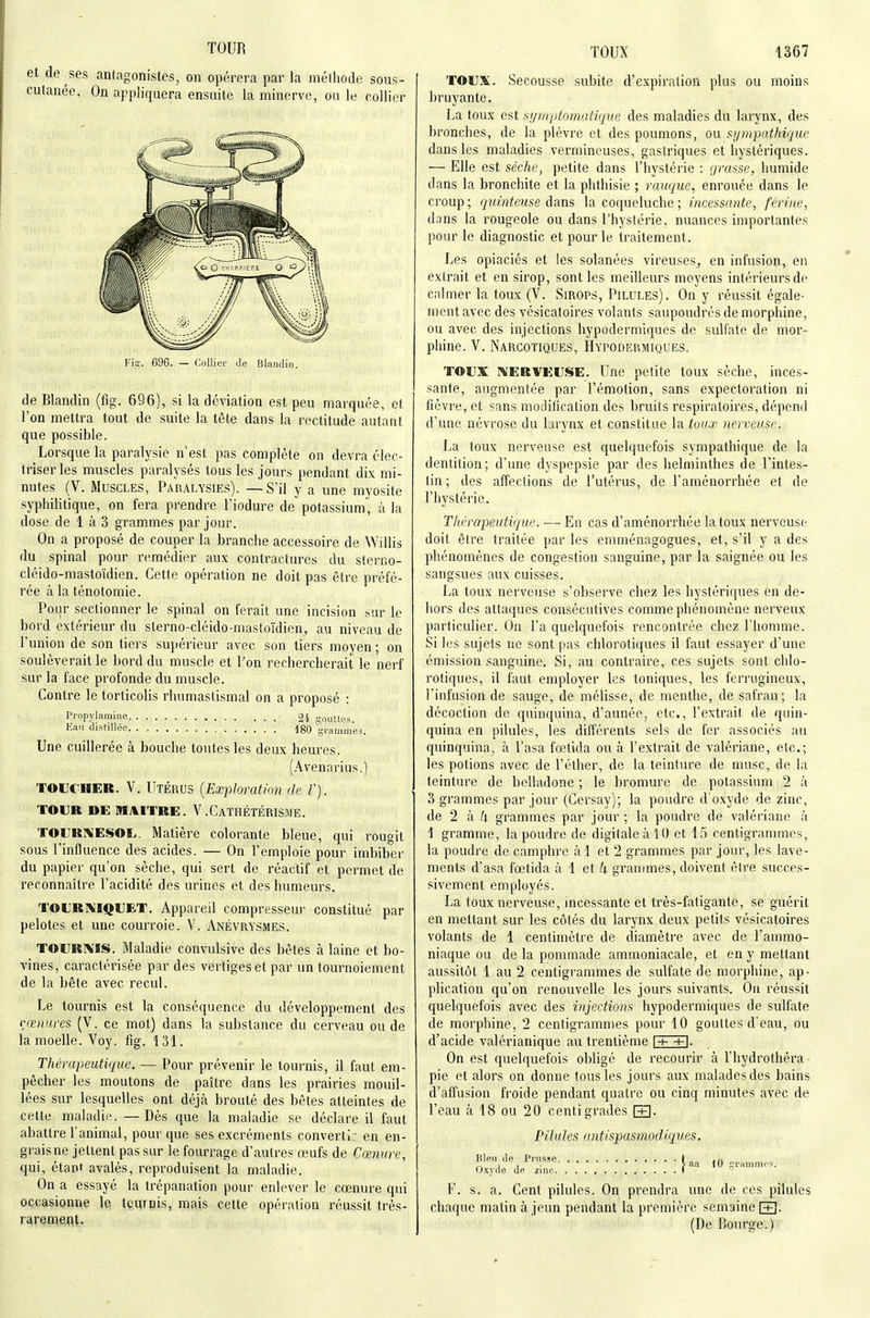 TOUR de ses anlngonislcs, on opérera par la mélliode sous- lanée. On appliquera ensuite la minerve, ou le collier de Blandin (fig. 696), si la déviation est peu marquée, et l'on mettra tout de suite la tête dans la rectitude autant que possible. Lorsque la paralysie n'est pas complète on devra élec- Iriserles muscles paralysés tous les jours pendant dix mi- nutes (V. Muscles, Paralysies). — S'il y a une myosite syphilitique, on fera prendre l'iodure de potassium', à la dose de 1 à 3 grammes par jour. On a proposé de couper la branche accessoire de Willis du spinal pour remédier aux contractures du stcrno- cléido-mastoïdien. Cette opération ne doit pas être préfé- rée à la ténotomie. Pour sectionner le spinal on ferait une incision sur le bord extérieur du slerno-cléido-masloïdien, au niveau de l'union de son tiers supérieur avec son tiers moyen ; on soulèverait le bord du muscle et Pon rechercherait le nerf sur la face profonde du muscle. Contre le torticolis rhumasiismal on a proposé : Propylamine 24 gouttes. lîau distillée 180 grammes. Une cuillerée à bouche toutes les deux heures. (.\venarius.) TOLTHER. V. Utérus {ExpJoratnm de /'). TOUR DE MAITRE. V.CaTHÉTÉRISME. TOL;ri\ESOL. Matière colorante bleue, qui rougit sous l'influence des acides. — On l'emploie pour imbiber du papier qu'on sèche, qui sert de réactif et permet de reconnaître l'acidité des urines et des humeurs. TOL'RNIQUET. Appareil compresseur constitué par pelotes et une courroie. V. Anévrysmes. TOURms. Maladie convulsive des bêtes à laine et bo- vines, caractérisée par des vertiges et par un tournoiement de la bête avec recul. Le tournis est la conséquence du développement des rœnures (V. ce mot) dans la substance du cerveau ou de la moelle. Voy. fîg. 131. Thérapeutique. — Pour prévenir le tournis, il faut em- pêcher les moutons de paître dans les prairies mouil- lées sur lesquelles ont déjà brouté des bêles atteintes de celte maladie. — Dès que la maladie se déclare il faut abattre l'animal, pour que ses excréments converti: en en- grais ne jettent pas sur le fourrage d'autres œufs de Cœnure, qui, étant avalés, reproduisent la maladie. On a essayé la trépanation pour enlever le cœnure qui occasionne le tcurnis, mais cette opération réussit très- raremeflt. TOUX 1367 TOUX. Secousse subite d'expiration plus ou moins bruyante. La toux est st/mptomatique des maladies du lai'ynx, des bronches, de la plèvre et des poumons, ou sympathique dans les maladies vermineuses, gastriques et hystériques. — Elle est sèche, petite dans l'hystérie : grasse, humide dans la bronchite et la phthisie ; rauque, enrouée dans le croup; quinteuse âans la coqueluche ; incessante, férine, duns la rougeole ou dans l'hystérie, nuances importantes pour le diagnostic et pour le traitement. Les opiaciés et les solanées vireuses, en infusion, en extrait et en sirop, sont les meilleurs moyens intérieurs de calmer la toux (V. Sirops, Pilules). On y réussit égale- ment avec des vésicatoires volants saupoudrés de morphine, ou avec des injections hypodermiques de sulfate de mor- phine. V. Narcotiques, Hypodermiques. TOUX ]\ERVEUSE. Une petite toux sèche, inces- sante, augmentée par l'émotion, sans expectoration ni fièvre, et sans modilication des bruits respiratoires, dépend d'une névrose du larynx et constitue la tuiix nerveuse. La toux nerveuse est quelquefois sympathique de la dentition; d'une dyspepsie par des helminthes de l'intes- tin ; des affections de l'utérus, de l'aménorrhée et de l'hystérie. Thérapeutique. — En cas d'aménorrhée la toux nerveuse doit être traitée par les emménagogues, et, s'il y a des phénomènes de congestion sanguine, par la saignée ou les sangsues aux cuisses. La toux nerveuse s'observe chez les hystériques en de- hors des attaques consécutives comme phénomène nerveux particulier. On l'a quelquefois rencontrée chez l'homme. Si les sujets ne sont pas chlorotiques il faut essayer d'une émission sanguine. Si, au contraire, ces sujets sont chlo- rotiques, il faut employer les toniques, les ferrugineux, l'infusion de sauge, de mélisse, de menthe, de safran; la décoction de quinquina, d'armée, etc., l'extrait de quin- quina en pilules, les différents sels de fer associés au quinquina, à l'asa fœtida ou à l'extrait de valériane, etc.; les potions avec de l'élher, de la teinture de musc, de la teinture de belladone ; le bromure de potassium 2 à 3 grammes par jour (Cersay); la poudre d'oxyde de zinc, de 2 à /i grammes par jour ; la poudre de valériane à 1 gramme, la poudre de digitale à 10 et 15 centigrammes, la poudre de camphre àl et 2 grammes par jour, les lave- ments d'asa fœtida à 1 et 4 grammes, doivent être succes- sivement employés. La toux nerveuse, incessante et très-fatigante, se guérit en mettant sur les côtés du larynx deux petits vésicatoires volants de 1 centimètre de diamètre avec de l'ammo- niaque ou de la pommade ammoniacale, et en y mettant aussitôt 1 au 2 centigrammes de sulfate de morphine, ap- plication qu'on renouvelle les jours suivants. On réussit quelquefois avec des injections hypodermiques de sulfate de morphine, 2 centigrammes pour 10 gouttes d'eau, ou d'acide valérianique au trentième \+ +\. On est quelquefois obligé de recourir à l'hydrothéra • pie et alors on donne tous les jours aux malades des bains d'affusion froide pendant quatre ou cinq minutes avec de l'eau à 18 ou 20 centigrades [+]• Pilules antispasmodiques. Bleu de Prusse t .a ,-, , , . J aa 10 grammes. (Jxvoe de zinc ) ^ F. s. a. Cent pilules. On prendra une de ces pilules chaque matin à jeun pendant la première semaine fR. (De P)Ourge.)