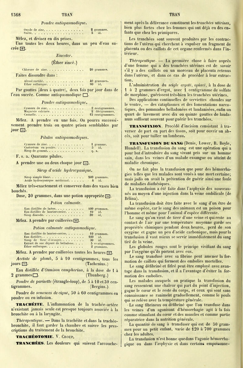 Poudre antispasmodique. Oxyde de zinc 2 grammes. Sucre 5 id. Mêlez, et divisez en dix prises. Une toutes les deux heures, dans un peu d'eau su- crée pn. Zincatev. (Ether zincé.) chlorure de zinc 20 grammes. Faites dissoudre dans : Alcool rectilié 40 grammes. Éther snlfurique 80 id. Par gouttes (deux à quatre), deux fois par jour dans de l'eau sucrée. Comme antispasmodique □. Poudre antispasmodique. Cyanure de zinc '. . . . 2 centigrammes. Magnésie calcinée 2 décigrammes. Cannelle 15 centigrammes. Mêlez. A prendre en une fois. On pourra successi- vement prendre trois ou quatre prises semblables par jour E). Pilules antispasmodiques. Cyanure de ziuc 1 gramme. Castoréum eu poudre 5 id. Sirop de gomme q. s. F. s. a. Quarante pilules. A prendre une ou deux chaque jour [3. Si7'op d'acide hydrocyanique. sirop simple blanc 500 grammes. Acide hydrocyanique médicinal 4 id. Mêlez très-exactement et conservez dans des vases bien bouchés. Dose, 30 grammes, dans une potion appropriée Q. Potion calmante. Eau distillée de laitue 100 grammes. Eau distillée de laurier-cerise iO id. Sirop diacode 30 id. Mêlez. A prendre par cuillerées f+1. Potion calmante antispasmodique. Eau distillée de laurier-cerise 10 grammes. Eau distillée 100 id. Sirop de ileur d'oi'anger 30 id. Extrait de suc dépuré de belladone. ... 5 centigrammes. Éther sulfurique 2 grammes. Mêlez. A prendre par cuillerées toutes les heures f+l. Acétate de plomb, 5 à 10 centigrammes, tous les jours El- (Tachenius.) Eau distillée A'Osmison camphorina, à la dose de 1 à 2 grammes □. (Thunberg.) Poudre de parisette (étrangle-loup), de 5 à 10 et 30 cen- tigrammes. (Bergins.) Poudre de semences de ciguë, 50 à 60 centigrammes en poudre ou en infusion, TRACHÉITE. L'inflammation de la trachée-artère n'existant jamais seule est presque toujours associée à la bronchite ou à la laryngite. Thérapeutique. — Dans la trachéite et dans la trachéo- bronchite, il faut garder la chambre et suivre les pres- criptions du traitement de la bronchite. TRJlCHÉOTOlMIE. V. CroUP, TBAIVCHÉES. Les douleurs qui suivent l'accouche- ment après la délivrance constituent les tranchées utérines, bien plus fortes chez les femmes qui ont déjà eu des en- fants que chez les primipares. Les tranchées sont souvent produites par les contrac- tions de l'utérus qui cherchent à expulser un fragment de placenta ou des caillots de cet organe renfermés dans l'in- . térieur. Thérapeutique. — La première chose à faire auprès d'une femme qui a des tranchées utérines est de savoir s'il y a des caillots ou un morceau de placenta retenus dans l'utérus, et dans ce cas de procéder à leur extrac- tion. L'administration du seigle ergoté, opiacé, à la dose de 1 à 2 grammes d'ergot, avec 1 centigramme de sulfate de morphine, guérissent très-bien les tranchées utérines. Des applications continuelles de serviettes chaudes sur le ventre, — des cataplasmes et des fomentations narco- tiques, des pommades belladonées et laudanisées, enfin un quart de lavement avec dix ou quinze gouttes de lauda- num suffisent souvent pour guérir les tranchées. TRAKSFIXIOIV. Procédé d'incision consistant à tra- verser de part en part des tissus, soit pour ouvrir un ab- cès, soit pour tailler un lambeau. TRAIiSFUSIOl^ WU SABJG (Denis, Lower, R. Boyle, Blundell). La transfusion du sang est une opération qui a pour but d'introduire du sang vivant pris sur un homme sain, dans les veines d'un malade exsangue ou atteint de maladie chronique. On ne fait plus la transfusion que pour des hémorrha- gies telles que les malades sont voués à une mort certaine; mais jadis on avait la prétention de guérir ainsi une foule de maladies diathésiques. La transfusion a été faite dans l'asphyxie des nouveau- nés au moyen d'une injection dans la veine ombilicale (de Béhna). La transfusion doit être faite avec le sang d'un être de même espèce, carie sang des animaux est un poison pour l'homme et même pour l'animal d'espèce différente. Le sang qu'on vient de tirer d'une veine et qui reste au contact de l'air par une température moyenne garde ses propriétés chimiques pendant deux heures, perd de son oxygène et gagne un peu d'acide carbonique, mais pour la transfusion il vaut mieux se servir immédiatement du sang tiré de la veine. Les globules rouges sont le principe vivifiant du sang par l'oxygène qu'ils portent avec eux. Le sang transfusé avec sa fibrine peut amener la for- mation de caillots qui forment des embolies mortelles. Le sang défibriné et fitlré peut être employé avec avan- tage dans la transfusion, et il a l'avantage d'éviter la for- mation des embolies. Les malades auxquels on pratique la transfusion du sang ressentent une chaleur qui part du point d'injection, gagne le cœur et le reste du corps, et ceux qui sont sans connaissance se raniment graduellement, comme le pouls qui se relève avec la température générale. ■ Le sang fibrineux ou défibriné que l'on transfuse dans les veines d'un agonisant d'hémorrhagie agit à la fois comme stimulant du cœur et des muscles et comme partie réparatrice dans la nutrition générale. La quantité de sang à transfuser qui est de 30 gram- mes pour un petit enfant, varie de 120 à 700 grammes chez les adultes. La transfusion n'est bonne quedans l'agonie hémorrha- gique ou dans l'asphyxie et dans certains empoisonne-