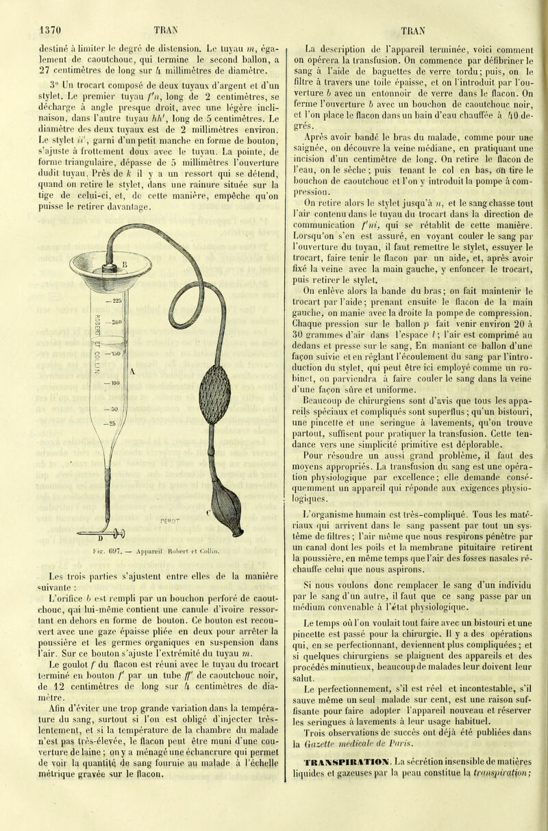 destiné à limiter le degré de distension. Le luyau m, éga- lement de caoutchouc, qui termine le second ballon, a 27 centimètres de long sur U millimètres de diamètre. 3° Un trocart composé de deux tuyaux d'argent et d'un stylet. Le premier tuyau fn, long de 2 centimètres, se décharge à angle presque droit, avec une légère incli- naison, dans l'autre tuyau hJi', long de 5 centimètres. Le diamètre des deux tuyaux est de 2 millimètres environ. Le stylet ii', garni d'un petit manche en forme de bouton, s'ajuste à frottement doux avec le tuyau. La pointe, de forme triangulaire, dépasse de 5 millimètres l'ouverture dudit tuyau. Près de /c il y a un ressort qui se détend, quand on retire le stylet, dans une rainure située sur la tige de celui-ci, et, de cette manière, empêche qu'on puisse le retirer davantage. Kiï. 09. — Appareil Robert et Collin. Les trois parties s'ajustent entre elles de la manière «uivante : L'orifice h est rempli par un bouchon perfoi é de caout- chouc, qui lui-même contient une canule d'ivoire ressor- tant en dehors en forme de bouton. Ce bouton est recou- vert avec une gaze épaisse pliée en deux pour arrêter la poussière et les germes organiques en suspension dans l'air. Sur ce bouton s'ajuste l'extrémité du tuyau m. Le goulot /■ du ilacon est réuni avec le tuyau du trocart terminé en bouton /' par un tube ff' de caoutchouc noir, de 12 centimètres de long sur k centimètres de dia- mètre. Afin d'éviter une trop grande variation dans la tempéra- ture du sang, surtout si l'on est obligé d'injecter très- lentement, et si la température de la chambre du malade n'est pas très-élevée, le flacon peut être muni d'une cou- verture de laine ; on y a ménagé une échancrure qui permet de voir la quantité de sang fournie au ma|ade à l'échelle métrique gravée sur le flacon. La description de l'appareil terminée, voici comment on opérera la transfusion. On commence par défibriner le sang à l'aide de baguettes de verre tordu; puis, on le filtre à travers une toile épaisse, et on l'introduit par l'ou- verture b avec un entonnoir de verre dans le flacon. On ferme l'ouverture b avec un bouchon de caoutchouc noir, et l'on place le flacon dans un bain d'eau chauffée à l\(> de- grés. Après avoir bandé le bras du malade, comme pour une saignée, on découvre la veine médiane, en pratiquant une incision d'un centimètre de long. On retire le flacon de l'eau, on le sèche ; puis tenant le col en bas, o'fi tire le bouchon de caoutchouc et l'on y introduit la pompe à com- pression. On relire alors le stylet jusqu'à //, et le sang chasse tout l'air contenu dans le tuyau du trocart dans la direction de communication fui, qui se rétablit de cette manière. Lorsqu'on s'en est assuré, en voyant couler le sang par l'ouverture du tuyau, il faut remettre le stylet, essuyer le trocart, faire tenir le flacon par un aide, et, après avoir fixé la veine avec la main gauche, y enfoncer le trocart, puis retirer le stylet. On enlève alors la bande du bras ; on fait maintenir le trocart par l'aide ; prenant ensuite le flacon de la main gauche, on manie avec la droite la pompe de compression. Chaque pression sur le ballon p fait venir environ 20 à 30 grammes d'air dans l'espace l ; l'air est comprimé au dedans et presse sur le sang. En maniant ce ballon d'une façon suivie et en réglant l'écoulement du sang par l'intro- duction du stylet, qui peut être ici employé comme un ro- binet, on parviendra à faire couler le sang dans la veine d'une façon sûre et uniforme. Beaucoup de chirurgiens sont d'avis que tous les appa- reils spéciaux et compliqués sont superflus ; qu'un bistouri, une pincette et une seringue à lavements, qu'on trouve partout, suffisent pour pratiquer la transfusion. Cette ten- dance vers une simplicité primitive est déplorable. Pour résoudre un aussi grand problème, il faut des moyens appropriés. La transfusion du sang est une opéra- tion physiologique par excellence; elle demande consé- quemment un appareil qui réponde aux exigences physio- logiques. L'organisme humain est très-compliqué. Tous les maté- riaux qui arrivent dans le sang passent par tout un sys- tème de filtres ; l'air même que nous respirons pénètre par un canal dont les poils et la membrane pituitaire retirent la poussière, en même temps que l'air des fosses nasales ré- chauffe celui que nous aspirons. Si nous voulons donc remplacer le sang d'un individu par le sang d'un autre, il faut que ce sang passe par un médium convenable à l'état physiologique. Le temps où l'on voulait tout faire avec un bistouri et une pincette est passé pour la chirurgie. Il y a des opérations qui, en se perfectionnant, deviennent plus compliquées; et si quelques chirurgiens se plaignent des appareils et des procédés minutieux, beaucoup de malades leur doivent leur salut. Le perfectionnement, s'il est réel et incontestable, s'il sauve même un seul malade sur cent, est une raison suf- fisante pour faire adopter l'appareil nouveau et réserver les seringues à lavements à leur usage habituel. Trois observations de succès ont déjà été publiées dans la (}azettc médicale de Pxris. TRAKSPIKilTIO]*. La sécrétion insensible de matières liquides et gazeuses par la peau constitue la transpiration;