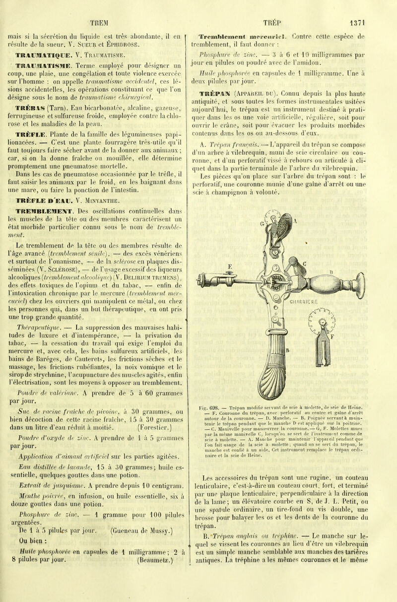 mais si la sécrétion du liquide est très abondante, il en ' résulte de la sueur. V. Sueur et Éphidrose. TRAUMATIQUE. V. TRAUMATISME. TRAUMATISME. Terme employé pour désigner un coup, une plaie, une congélation et toute violence exercée sur l'homme : on appelle traumatisme accidentel, ces lé- sions accidentelles, les opérations constituant ce que l'on désigne sous le nom de traumatisme cliirurgical. TRÉB.IS (Tarn). Eau bicarbonatée, alcaline, gazeuse, ferrugineuse et sulfureuse froide, employée contre la chlo- rose et les maladies de la peau. TRÈFLE. Plante de la famille des légumineuses papi- lionacées. — C'est une plante fourragère très-utile qu'il faut toujours faire sécher avant de la donner aux animaux ; car, si on la donne fraîche ou mouillée, elle détermine promptement une pneumatose mortelle. Dans les cas de pneumatose occasionnée par le trèfle, il faut saisir les animaux par le froid, en les baignant dans une mare, ou faire la ponction de l'intestin. TRÈFLE d'eau. V. MlNYANTHE. TREMBLEMEIVT. Des oscillations continuelles dans les muscles de la tête ou des membres caractérisent un état morbide particulier connu sous le nom de tremble- ment. Le tremblement de la tête ou des membres résulte de l'âge avancé {tremblement scnilij, — des excès vénériens et surtout de l'onanisme, — de la sclérose en plaques dis- séminées (V. Sclérose), — de l'usage excessif des liqueurs alcooliques (tremblement alcoolique) (V. Delirium tremens) , des effets toxiques de l'opium et du tabac, — enfin de l'intoxication chronique par le mercure (tremble^nent mer- curiel) chez les ouvriers qui manipulent ce métal, ou chez les personnes qui, dans un but thérapeutique, en ont pris une trop grande quantité. Thérapeutique. — La suppression des mauvaises habi- tudes de luxure et d'intempérance, — la privation du tabac, — la cessation du travail qui exige l'emploi du mercure et, avec cela, les bains sulfureux artificiels, les bains de Baréges, de Cauterets, les frictions sèches et le massage, les frictions rubéfiantes, la noix vomique et le sirop de strychnine, l'acupuncture des nmscles agités, enfin l'électrisation, sont les moyens à opposer au tremblement. Poudre de valériane. A prendre de 5 à 60 grammes par jour. Suc de racine fraîche de piimne, k 30 grammes, ou bien décoction de cette racine fraîche, 15 à 30 grammes dans un litre d'eau réduit à moitié. (Forestier.) Poudre d'oxyde de zinc. A prendre de 1 à 5 grammes par jour. Application d'aimant artificiel sur les parties agitées. Eau distillée de lavande, 15 à 30 grammes; huile es- sentielle, quelques gouttes dans une potion. Extrait de jusquiame. A prendre depuis 10 centigram. Menthe poivrée, en infusion, ou huile essentielle, six à douze gouttes dans une potion. Phosphure de zinc. — 1 gramme pour 100 pilules argentées. De 1 à 5 pilules par jour. (Gueneau de Mussy.) Ou bien : Huile phosphorée en capsules de 1 milligramme ; 2 à 8 pilules par jour. (Beaumetz.) Tremblement mercoi-it'I. Contre cette espèce de tremblement, il faut donner : Phosphure de zinc. — 3 à 6 et 10 milligrammes par jour en pilules ou poudré avec de l'amidon. Huile phosphorée en capsules de 1 milligramme. Une à deux pilules par jour. TRÉPAl^ (Appareil du). Connu depuis la plus haute antiquité, et sous toutes les formes instrumentales usitées aujourd'hui, le trépan est un instrument destiné à prati- quer dans les os une voie artificielle, régulière, soit pour ouvrir le crâne, soit pour évacuer les produits morbides contenus dans les os ou au-dessous d'eux. A. Trépan français. —L'appareil du trépan se compose d'un arbre à vilebrequin, muni de scie circulaire ou cou- ronne, et d'un perforalif vissé à rebours ou articulé à cli- quet dans la partie terminale de l'arbre du vilebrequin. Les pièces qu'on place sur l'arbre du trépan sont : le perforalif, une couronne munie d'une gaîne d'arrêt ou une scie à champignon à volonté. Fig. 698. — Trépan mndirié servant de scie à molette, île scie de Heine. ■— F. Couronne du trépan, avec perforatif an centre et gaîne d'arrêt autonr de la couronne. — D. Manche. — B. Poignée serrant à main- tenir le trépan pendant que le manche D est appliqué sur la poitrine. — C. Manivelle pour manœuvrer la couronne. — G, F. Molettes mues par la même manivelle C, lorsqu'on se sert de l'instrument comme de scie à molette. — A. Manche pour maintenir l'appaieil pendant que l'on fait usage de la scie à molette ; quand on se sert du trépan, le manche est confié à un aide. Cet instrument remplace le trépan ordi- naire et la scie de Heine. Les accessoires du trépan sont une rugine, un couteau lenticulaire, c'est-à-dire un couteau court, fort, et terminé par une plaque lenticulaire, perpendiculaire à la direction de la lame ; un élévatoire courbe en S, de J. L, Petit, ou une spatule ordinaire, un lire-fond ou vis double, une brosse pour balayer les os et les dents de la couronne du trépan. B. -Trépan anglais ou tréphine. — Le manche sur le- quel se vissent les couronnes au lieu d'être un vilebrequin est un simple manche semblable aux manches des tarières antiques, La tréphine a les mêmes couronnes et le même