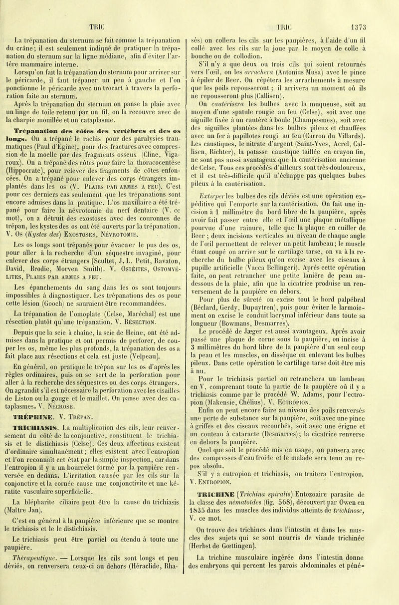 La trépanation du sternum se t'ait comme la trépanation du crâne ; il est seulement indiqué de pratiquer la trépa- nation du sternum sur la ligne médiane, afin d'éviter Far- tére mammaire interne. Lorsqu'on fait la trépanation du sternum pour arriver sur le péricarde, il faut trépaner un peu à gauche et l'on ponctionne le péricarde avec untrocart à travers la perfo- ration faite au sternum. Après la trépanation du sternum on panse la plaie avec un linge de toile retenu par un fil, on la recouvre avec de la charpie mouillée et un cataplasme. Trépanation des côtes des vertèbres et des os longs. On a trépané le rachis pour des paralysies trau- matiques (Paul d'Egine), pour des fractures avec compres- sion de la moelle par des fragments osseux (Cline, Viga- roux). On a trépané des côtes pour faire la thoracocentèse (Hippocrate), pour relever des fragments de côtes enfon- cées. On a trépané pour enlever des corps étrangers im- plantés dans les os (V. Plaies par armes a feu). C'est pour ces derniers cas seulement que les trépanations sont encore admises dans la pratique. L'os maxillaire a été tré- pané pour faire la névrotomie du nerf dentaire (V. ce naot), on a détruit des exostoses avec des couronnes de trépan, les kystes des os ont été ouverts par la trépanation. V. Os {Kystes des) Exostoses, Névrotomie. Les os longs sont trépanés pour évacuer le pus des os, pour aller à la recherche d'un séquestre invaginé, pour enlever des corps étrangers (Scultel, J.L. Petit, Ravaton, David, Brodie, Morven Smith). V. Ostéites, Ostomyé- L1TES, Plaies par armes a feu. Les épanchements du sang dans les os sont toujours impossibles à diagnostiquer. Les trépanations des os pour cette lésion (Gooch) ne sauraient être recommandées. La trépanation de l'omoplate (Celse, Maréchal) est une résection plutôt qu'une trépanation. V. Résection. Depuis que la scie à chaîne, la scie de Heine, ont été ad- mises dans la pratique et ont permis de perforer, de cou- per les os, même les plus profonds, la trépanation des osa fait place aux résections et cela est juste (Velpeau). En général, on pratique le trépan sur les os d'après les règles ordinaires, puis on se sert de la perforation pour aller à la recherche des séquestres ou des corps étrangers. On agrandit s'il est nécessaire la perforation avec les cisailles de Liston ou la gouge et le maillet. On panse avec des ca- taplasmes. V. NÉCROSE. TRÉPBiïKE. V. Trépan. TKICUIASI^. La multiplication des cils, leur renver- sement du côté de la conjonctive, constituent le trichia- sis et le distichiasis (Celse), Ces deux affections existent d'ordinaire simultanément ; elles existent avec l'entropion et l'on reconnaît cet état par la simple inspection, cardans l'entropion il y a un bourrelet formé par la paupière ren - versée en dedans. L'irritation causée par les cils sur la conjonctive et la cornée cause une conjonctivite et une ké- ratite vasculaire superficielle. La blépharite ciliaire peut être la cause du trichiasis (Maître Jan). C'est en général à la paupière inférieure que se montre le trichiasis et le le distichiasis. Le trichiasis peut être partiel ou étendu à toute une paupière. Thérapeutique. — Lorsque les cils sont longs et peu déviés, on renversera ceux-ci au dehors (Héraclide, Rha- sès) on collera les cils sur les paupières, à l'aide d'un fil collé avec les cils sur la joue par le moyen de colle à bouche ou de coUodion. S'il n'y a que deux ou trois cils qui soient retournés vers l'œil, on les arrachera (Antonius Musa) avec le pince à épiler de Beer. On répétera les arrachements à mesure que les poils repousseront ; il arrivera un moment où ils ne repousseront plus (Callisen). On cautérisera les bulbes avec la muqueuse, soit au moyen d'une spatule rougie au feu (Celse), soit avec une aiguille fixée à un cautère à boule (Champesmes), soit avec des aiguilles plantées dans les bulbes pileux et chauffées avec un fer à papillotes rougi au feu (Carron du Villards). Les caustiques, le nitrate d'argent (Saint-Yves, Acrel, Cal- lisen, Richter), la potasse caustique taillée en crayon fin, ne sont pas aussi avantageux que la cautérisation ancienne de Celse. Tous ces procédés d'ailleurs sont très-douloureux, et il est très-difficile qu'il n'échappe pas quelques bubes pileux à la cautérisation. Extirperles, bulbes des cils déviés est une opération ex- péditive qui l'emporte sur la cautérisation. On fait une in- cision à 1 millimètre du bord libre de la paupière, après avoir fait passer entre elle et l'œil une plaque métallique pourvue d'une rainure, telle que la plaque en cuiller de Beer ; deux incisions verticales au niveau de chaque angle de l'œil permettent de relever un petit lambeau; le muscle étant coupé on arrive sur le cartilage tarse, on va à la re- cherche du bulbe pileux qu'on excise avec les ciseaux à pupille artificielle (Vacca Bellingeri). Après cette opération faite, on peut retrancher une petite lanière de peau au- dessous delà plaie, afin que la cicatrice produise un ren- versement de la paupière en dehors. Pour plus de sûreté on excise tout le bord palpébral (Béclard, Gerdy, Dupuytren), puis pour éviter le larmoie- ment on excise le conduit lacrymal inférieur dans toute sa longueur (Bowmans, Desmarres). Le procédé de Jœger est aussi avantageux. Après avoir passé une plaque de corne sous la paupière, on incise à 3 millimètres du bord libre de la paupière d'un seul coup la peau et les muscles, on dissèque en enlevant les bulbes pileux. Dans cette opération le cartilage tarse doit être mis à nu. Pour le trichiasis partiel on retranchera un lambeau en V, comprenant toute la partie de la paupière où il y a trichiasis comme par le procédé W. Adams, pour l'ectro- pion (Makensie, Chélius). V. Ectropion. Enfin on peut encore faire au niveau des poils renversés une perte de substance sur la paupière, soit avec une pince à griffes et des ciseaux recourbés, soit avec une érigne et un couteau à cataracte (Desmarres) ; la cicatrice renverse en dehors la paupière. Quel que soit le procédé mis en usage, on pansera avec des compresses d'eau froide et le malade sera tenu au re- pos absolu. S'il y a entropion et trichiasis, on traitera l'entropion. V.Entropion. TRICIïlME [Trichina spiralis) Entozoairc parasite de la classe des nématoides (fig. 568), découvert par Owen en 1835 dans les muscles des individus atteints de trichinose, V. ce mot. On trouve des trichines dans l'intestin et dans les mus- cles des sujets qui se sont nourris de viande trichinée (Herbst de Gœttingen). La trichine musculaire ingérée dans l'intestin donne des embryons qui percent les parois abdominales et pénè-