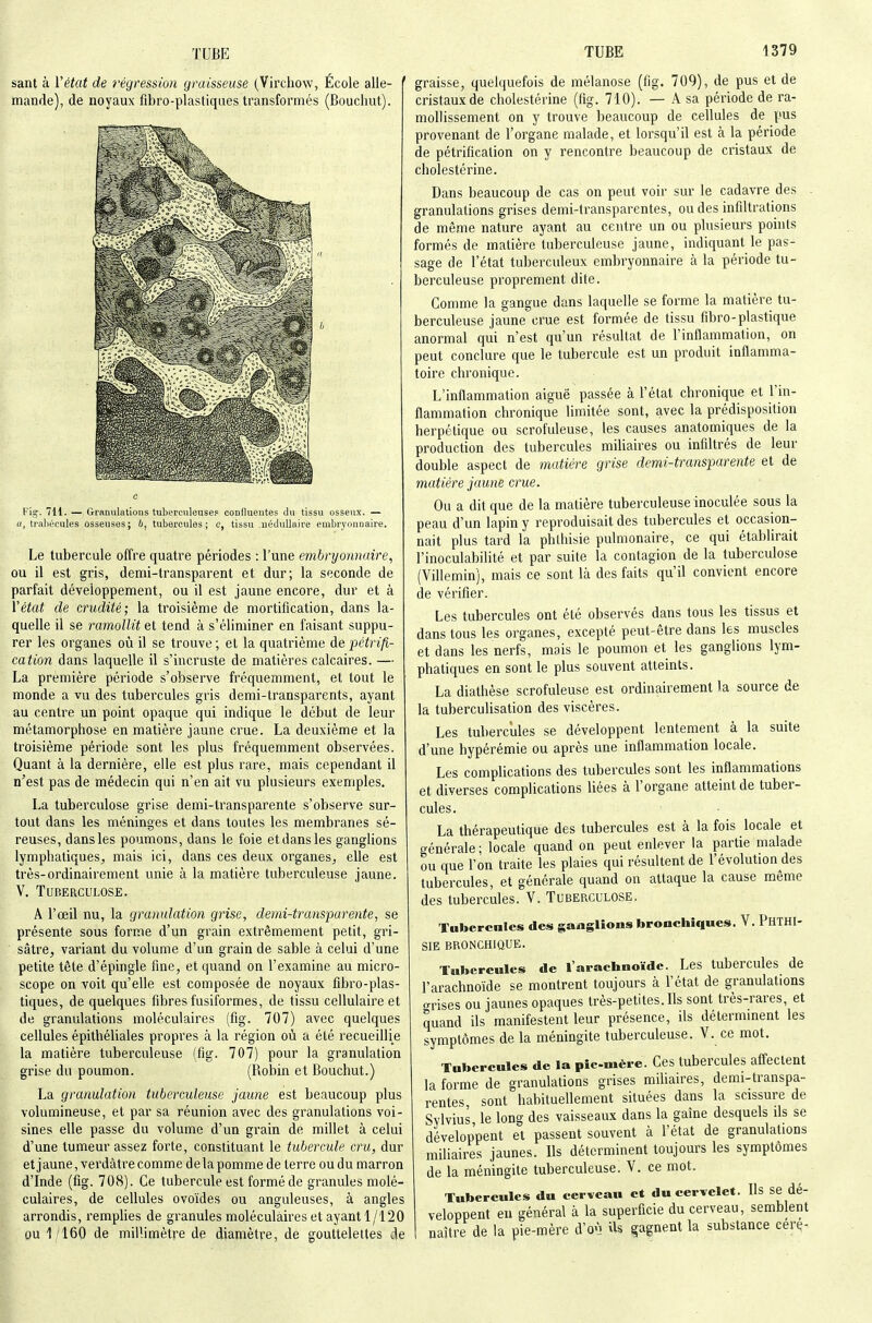sant à Vétat de régression graisseuse (Virchow, École aile- ' mande), de noyaux fibro-plastiques transformés (Bouchut). 1379 Fig. 7H. — Granulations tubereuleusep coolluentes du tissu osseux. — «, traliécules osseuses; b, tubercules; c, tissu .iiédullaire embryonnaire. Le tubercule offre quatre périodes : l'une embryonnaire, ou il est gris, demi-transparent et dur; la seconde de parfait développement, ou il est jaune encore, dur et à Vétat de crudité; la troisième de mortification, dans la- quelle il se ramollit et tend à s'éliminer en faisant suppu- rer les organes oîi il se trouve ; et la quatrième de pétrifi- cation dans laquelle il s'incruste de matières calcaires. — La première période s'observe fréquemment, et tout le monde a vu des tubercules gris demi-transparents, ayant au centre un point opaque qui indique le début de leur métamorphose en matière jaune crue. La deuxième et la troisième période sont les plus fréquemment observées. Quant à la dernière, elle est plus rare, mais cependant il n'est pas de médecin qui n'en ait vu plusieurs exemples. La tuberculose grise demi-transparente s'observe sur- tout dans les méninges et dans toutes les membranes sé- reuses, dans les poumons, dans le foie et dans les ganglions lymphatiques, mais ici, dans ces deux organes, elle est très-ordinairement unie à la matière tuberculeuse jaune. V. Tuberculose. A l'œil nu, la granulation grise, demi-transparente, se présente sous forme d'un grain extrêmement petit, gri- ■ sâtre, variant du volume d'un grain de sable à celui d'une petite tête d'épingle fine, et quand on l'examine au micro- scope on voit qu'elle est composée de noyaux fibro-plas- tiques, de quelques fibres fusiformes, de tissu cellulaire et de granulations moléculaires (fig. 707) avec quelques cellules épithéliales propres à la région où a été recueillie la matière tuberculeuse (fig. 707) pour la granulation grise du poumon. (Robin et Bouchut.) La granulation tuberculeuse jaune est beaucoup plus volumineuse, et par sa réunion avec des granulations voi- sines elle passe du volume d'un grain de millet à celui d'une tumeur assez forte, constituant le tubercule cru, dur et jaune, verdàtre comme de la pomme de terre ou du marron d'Inde (fig. 708). Ce tubercule est formé de granules molé- culaires, de cellules ovoïdes ou anguleuses, à angles arrondis, remplies de granules moléculaires et ayant 1/120 ou 1/160 de millimètre de diamètre, de gouttelettes de graisse, quelquefois de mélanose (fig. 709), de pus et de cristaux de cholestérine (fig. 710). — A sa période de ra- mollissement on y trouve beaucoup de cellules de pus provenant de l'organe malade, et lorsqu'il est à la période de pétrification on y rencontre beaucoup de cristaux de cholestérine. Dans beaucoup de cas on peut voir sur le cadavre des . granulations grises demi-transparentes, ou des infiltrations de même nature ayant au centre un ou plusieurs points formés de matière tuberculeuse jaune, indiquant le pas- sage de l'état tuberculeux embryonnaire à la période tu- berculeuse proprement dite. Comme la gangue dans laquelle se forme la matière tu- berculeuse jaune crue est formée de tissu fibro-plastique anormal qui n'est qu'un résultat de l'inflammation, on peut conclure que le tubercule est un produit inflamma- toire chronique. L'inflammation aiguë passée à l'état chronique et l'in- flammation chronique limitée sont, avec la prédisposition herpétique ou scrofuleuse, les causes anatomiques de la production des tubercules miliaires ou infiltrés de leur double aspect de matière grise demi-transparente et de matière jaune crue. Ou a dit que de la matière tuberculeuse inoculée sous la peau d'un lapin y reproduisait des tubercules et occasion- nait plus tard la phthisie pulmonaire, ce qui établirait l'inoculabilité et par suite la contagion de la tuberculose (Villemin), mais ce sont là des faits qu'il convient encore de vérifier. Les tubercules ont été observés dans tous les tissus et dans tous les organes, excepté peut-être dans les muscles et dans les nerfs, mais le poumon et les ganglions lym- phatiques en sont le plus souvent atteints. La diathèse scrofuleuse est ordinairement la source de la tuberculisation des viscères. Les tubercules se développent lentement à la suite d'une hypérémie ou après une inflammation locale. Les complications des tubercules sont les inflammations et diverses complications liées à l'organe atteint de tuber- cules. La thérapeutique des tubercules est à la fois locale et générale ; locale quand on peut enlever la partie malade ou que l'on traite les plaies qui résultent de l'évolution des tubercules, et générale quand on attaque la cause même des tubercules. V. Tuberculose, Tubercnles des ganglions bronchiques. V. PhTHI- SIE BRONCHIQUE. Tubercules de l'arachnoïde. Les tubercules de l'arachnoïde se montrent toujours à l'état de granulations grises ou jaunes opaques très-petites. Ils sont très-rares, et quand ils manifestent leur présence, ils détermment les symptômes de la méningite tuberculeuse. V. ce mot. Tubercules de la pie-mère. Ces tubercules affectent la forme de granulations grises miliaires, demi-transpa- rentes sont habituellement situées dans la scissure de Svlvius le long des vaisseaux dans la gaîne desquels ils se développent et passent souvent à l'état de granulations miliaires jaunes. Ils déterminent toujours les symptômes de la méningite tuberculeuse. V. ce mot. Tubercules du cerveau et du cervelet. Ils se dé- veloppent en général à la superficie du cerveau, semblent naître de la pie-mère d'o-H Us gagnent la substance cerç-