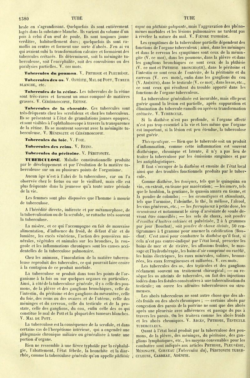 brale en s'agrandissant. Quelquefois ils sont entièrement logés dans la substance blanche. Ils varient du volume d'un pois à celui d'un œuf de poule. Us sont toujours jaune verdâtre, habituellement durs; quelquefois ils sont ra- mollis au centre et forment une sorte d'abcès. J'en ai vu qui avaient subi la transformation calcaire et formaient des tubercules crétacés. Ils déterminent, soit la méningite tu- berculeuse, soit l'encéphalite, soit des convulsions ou des paralysies partielles. V. ces mots. Tubercules du poumon. V. PhTHISIE et PlEUUÉSIE. Tulsercules des os. V. OsTÉlTE, MAL DEPoTT, TuMEUR BLANCHE, etc. Tubercules de la rétine. Les tubercules de la rétine sont très-rares et forment un amas composé de matières grasses. V. Cérébroscopie, Piétine. Tul>erculcs de la choroïde. Ces tubercules sont très-fréquents chez les scrofuleux et chez les tuberculeux, lisse présentent à Pétat de granulations jaunes opaques, et sont visibles à l'ophthalmoscope à travers la transparence de la rétine. Ils se montrent souvent avec la méningite tu- berculeuse. V. MÉNINGITE et Cérébroscopie. Tubercules du loie. V. FoiE. Tubercules des reins. V. ReINS. Tubercules du péritoine. V. PÉRITONITE. TUBERCULOSE. Maladie constitutionnelle produite par le développement et par l'évolution de la matière tu- berculeuse sur un ou plusieurs points de l'organisme. Aucun âge n'est à l'abri de la tuberculose, car on l'a observée chez le fœtus ou sur le vieillard, mais elle est plus fréquente dans la jeunesse qu'à toute autre période de la vie. Les femmes sont plus disposées que l'homme à mourir de tuberculose. A l'hérédité directe, indirecte et par métamorphose, de la tuberculisation ou de la scrofule, se rattache très-souvent la tuberculose. La misère, et ce qui l'accompagne en fait de mauvaise alimentation, d'influence du froid, de défaut d'air et de lumière, les excès vénériens, Faction des poussières mi- nérales, végétales et animales sur les bronches, la rou- geole et les inflammations chroniques sont les causes acci- dentelles de la tuberculose pulmonaire. Chez les animaux, l'inoculation de la matière tubercu- leuse reproduit des tubercules, ce qui pourrait faire croire à la contagion de ce produit morbide. La tuberculose se produit dans tous les points de l'or- ganisme à la fois ou sur quelques organes en particulier. Ainsi, à côté de la tuberculose générale, il y a celle des pou- mons, de la plèvre et des ganglions bronchiques, celle de l'intestin, du péritoine et des ganglions du mésentère, celle du foie, des reins ou des ovaires et de l'utérus, celle des méninges et du cerveau, celle du testicule et de la pro- state, celle des ganglions, du cou, enfin celle des os qui constitue le mal de Pottet la plupart des tumeurs blanches. V. Mal de Pott. La tuberculose est la conséquence de la scrofule, et dans certains cas de l'Iierpétisme intérieur, qui a engendré une phlegmasie chronique miliaire ou généralisée à toute une portion d'organe. Rien ne ressemble à une fièvre typhoïde par la céphalal- gie, l'abattement, Pétat fébrile, la bronchite et la diar- rhée, comme la tuberculose générale qu'on appelle phthisie I aiguë ou phthisie galopante, mais l'aggravation des phéno- mènes morbides et les lésions pulmonaires ne tardent pas à révéler la nature du mal. V. Fièvre typho'ïde. Les symptômes de la tuberculose partielle dépendent des fonctions de Porgane tuberculeux ; ainsi, dans les méninges et dans le cerveau les symptômes sont ceux de la ménin- gite (V. ce mot), dans les poumons, dans la plèvre et dans les ganglions bronchiques ce sont ceux de la phthisie (V. ce mot et Phthisie bronchique), dans le péritoine et l'intestin ce sont ceux de l'entérite, de la péritonite et du carreau (V. ces mots], enfin dans les ganglions du cou (V. Adénite), dans le testicule (V. ce mot), dans lesos, etc., ce sont ceux qui résultent du trouble apporté dans les fonctions de Porgane tuberculeux. La tuberculose généralisée est incurable, mais elle peut guérir quand la lésion est partielle, après suppuration et éhmination du tubercule ramolli ou après sa transformation crétacée. V. Tubercule. Si la diathèse n'est pas profonde, si l'organe affecté n'est pas trop essentiel à la vie et lors même que l'organe est important, si la lésion est peu étendue, la tuberculose peut guérir. Thérapeutique. — Bien que le tubercule soit un produit d'inflammation, comme cette inflammation est souvent diathésique, chronique et latente, il n'y a pas lieu de traiter la tuberculose par les émissions sanguines et par les anliphlogistiques. Il faut s'occuper de la diathèse et ensuite de Pétat local ainsi que des troubles fonctionnels produits par le tuber- cule. Comme diathèse, les toniques, tels que le quinquina en vin, en extrait, en tisane par macération; — les amers, tels que le houblon, la gentiane, le quassiaamara en tisane, et la poudre de colombo ; — les aromatiques et stimulants, tels que Parmoise, l'absinthe, le thé, la mélisse, Palcool, les vins généreux, etc.; — les ferrugineux à petite dose, les arsenicaux et notamment le sirop d'arséniate de soude de- vront être conseillés ; — les sels de chaux, soit poudre d'écaillés d'huîtres calcinée et pulvérisée, 2 h k grammes par jour (Bouchut), soit poudre de chaux éteinte, 30 cen- tigrammes à 1 gramme pour amener la calcification (Bou- chut). C'est aussi pour combattre la diathèse qu'il faut, si cela n'est pas contre-indiqué par Pétat local, prescrire les bains de mer et de rivière, les affusions froides, le mas- sage et l'hydrothérapie, les bains d'air comprimé ou raréfié, les bains électriques, les eaux minérales, salines, bromu- rées, les eaux ferrugineuses et sulfurées. V. ces mots. Les tubercules des os, des testicules et des ganglions réclament souvent un traitement chirurgical ; — on ré- sèque les os atteints de tubercules, on fait des injections iodées dans les fistules consécutives à une tuberculisation du testicule; on ouvre les adénites tuberculeuses ou stru- meuses. Les abcès tuberculeux ne sont autre chose que des ab- cès froids ou des abcès chroniques ; — certains abcès par congestion des parois de la poitrine ne sont que des abcès après une pleurésie avec adhérences et passage du pus à travers les parois. On les traitera comme les abcès froids et les abcès chroniques. V. Abcès, Phthisie, Testicule tuberculeux. Quant à l'état local produit par la tuberculose des pou- mons, de la plèvre, des méninges, du péritoine, des gan- glions lymphatiques, etc., les moyens convenables pour les combattre sont indiqués aux articles Phthisie, Pleurésie, MÉNINGITE, Cerveau {Tubercules du), Péritonite tuber- culeuse, Carreau, Adénite.