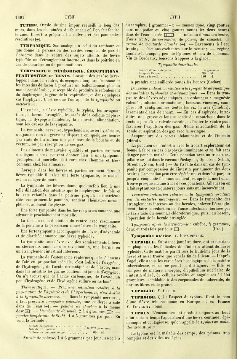 TL'TaiE. Oxyde de zinc impur recueilli le long des murs, dans les cheminées du fourneau où l'on fait fondre le zinc. Il sert à préparer les collyres et des pommades résolutives [+]• TYMPATMQUE. Son analogue à celui du tambour et que donne la percussion des cavités remplies de gaz. Il s'observe dans le ventre des sujets atteints de fièvre typhoïde ou d'étranglement interne, et dans la poitrine en cas de pleurésie ou de pneumothorax. TYMPAXITE OU MÉTÉORISME, ÉRUCTATIOIVS, FLATLOSITÉS ET VEI^TS. Lorsque des gaz'se déve- loppent dans le ventre, ils occupent toujours l'estomac et les intestins de façon à produire un ballonnement plus ou moins considérable, susceptible de produire le refoulement du diaphragme, la gêne de la respiration, et dans quelques cas l'asphyxie. C'est ce que l'on appelle la tympanite ou météorisme. L'hystérie, la fièvre typhoïde, le typhus, les invagina- tions, la hernie étranglée, les accès de la colique néphré- tique, la dyspepsie flatulente^ la mauvaise alimentation, sont les causes de lalympanite. La tympanite nerveuse, hypochondriaque ou hystérique, n'a jamais rien de grave et disparaît en quelques heures par suite de l'irruption des gaz hors de la bouche et du rectum, ou par résorption de ces gaz. Des aliments de mauvaise qualité, et particulièrement. des légumes crus, peuvent donner lieu à une tympanite promptement mortelle, fait rare chez l'homme et très- commun chez les animaux. Lorsque dans les fièvres et particulièrement dans la fièvre typhoïde il existe une forte tympanite, le malade est en danger de mort. La tympanite des fièvres donne quelquefois lieu à une telle dilatation des intestins que le diaphragme, le foie et la rate refoulés dans la poitrine jusqu'à la quatrième côte, compriment le poumon, rendent l'hématose incom- plète et amènent l'asphyxie. Une forte tympanite dans les fièvres graves annonce une adynaraie prochainement mortelle. La tension et la dilatation du ventre avec résonnance de la poitrine à la percussion caractérisent la tympanite. Une forte tympanite accompagnée de fièvre, d'adynamie et de diarrhée annonce une fièvre typhoïde. La tympanite sans fièvre avec des vomissements bilieux ou stercoraux annonce une invagination, une hernie ou un étranglement intestinal intérieur. La tympanite de l'estomac ne renferme que les éléments de l'air en proportion spéciale, c'est-à-dire de l'oxygène, de l'hydrogène, de l'acide carbonique et de l'azote, mais dans les intestins les gaz ne contiennent jamais d'oxygène. On n'y trouve que de l'acide carbonique, de l'azote, un peu d'hydrogène et de l'hydrogène sulfuré ou carboné. Thérapeutique. — 'Première indication relative à la pneumatose de l'hystérie et de l'hypochondrie, c'est-à-dire à. la tympanite nerveuse. — Dans la tympanite nerveuse il faut prescrire : magnésie calcinée, une cuillerée à café dans de l'eau [+]; — poudre de charbon à la même dose[+]; — bicarbonate de soude,'1 à 4 grammes [g • poudre tempérante de Stahl, 1 à 5 grammes par jour. En voici la formule : Sulfate de potasse \ „ Nitrate de potasse j «a i82 grammes. Sulfure de mercure rouge G4 id. — Nitrate de potasse^ 1 à 3 grammes par jour, associé à du camphre, 1 gramme [+1 : — ammoniaque, vingt gouttes dans une potion ou cinq gouttes toutes les deux heures dans de l'eau sucrée l-f- -n: — infusion à'anis ordinaire, d'anis étoilé, de coriandre, de poivre, de cannelle, de graine de moutarde blanche [+]• — Lavements à l'eau froide ; — frictions excitantes sur le ventre ; — régime animalisé, tonique, peu de légumes et peu de boissons. Vin de Bordeaux, boissons frappées à la glace. Tympanite intestinale. Poudre de noix de galle 4 grammes. Sirop de Kermel 00 id. Eau de fenouil 180 id. A prendre une cuillerée toutes les heures (Godart). Deuxième indication relative à la tympanite adynamique des maladies typhoïdes et adynamiques. — Dans la tym- panite des fièvres adynamiques, on ordonnera : magnésie calcinée, infusions aromatiques, boissons vineuses, cam- phre, 30 centigrammes toutes les six heures (Tradini), lavements d'eau de chaux. — En cas d'asphyxie, intro- duire une grosse et longue sonde de caoutchouc dans le rectum jusqu'à la valvule cœcale, et frotter le ventre pour favoriser l'expulsion des gaz. Même introduction de la sonde et aspiration des gaz avec la seringue. Acupuncture des parois abdominales et de l'intestin (Mérat). La ponction de l'intestin avec le trocart explorateur est bonne à faire en cas d'asphyxie imminente et se fait sans danger pour le malade. Cette ponction avec un trocart ca- pillaire se fait dans le caecum (Piedagnel, Oppoizer, Schuh, Streubel, Stein, Gietl.) — On l'a faite dans un cas de tym- panite par compression de l'intestin par tumeur des deux ovaires. La ponction peut être répétée une et deux fois par jour jusqu'à cinquante fois sans accident, et après la mort on ne trouve presque aucune trace de ces ponctions. Ailleurs on en a fait sept autres en quatorze jours sans nul inconvénient. Troisième indication relative à la tympanite produite par les obstacles mécaniques. — Dans la tympanite des étranglements internes ou des hernies, enlever l'étrangle- ment, faire la réduction de l'anse intestinale herniée par le taxis aidé du sommeil chloroformique, puis, au besoin, l'opération de la hernie étranglée. Tympanite après la herniotomie : cubèbe, grammes, deux et trois fois par jour □. (Ure.) Tympanite utérine. V. PhYSOMÉTRIE. TYPHIQUE. Substance jaunâtre dure, qui existe dans les plaques et les follicules de l'intestin atteint de fièvre typhoïde. Cette matière paraît vers le huitième jour de la fièvre et ne se trouve que vers la fin de l'iléon. — D'après Vogel, elle a tous les caractères histologiques de la matière tuberculeuse, et on ne peut l'en distinguer. — Elle se compose de matière amorphe, d'épithélium nucléaire de l'intestin altéré, de cellules ovoïdes ou anguleuses à l'état granuleux, semblable à des corpuscules de tubercule, de noyaux libres et de graisse. TTPHLITE. V. C/KCUM. typhoïde. Oui a l'aspect du typhus. C'est le nom d'une fièvre très-commune en Europe et en France V. Fièvre typhoïde. typhus. L'encombrement produit toujours au bout d'un certain temps l'apparition d'une fièvre continue, épi- démique et contagieuse, qu'on appelle le typhus ou mala- die avec stupeur. Le typhus est la maladie des camps, des prisons trop remplies et des villes assiégées.