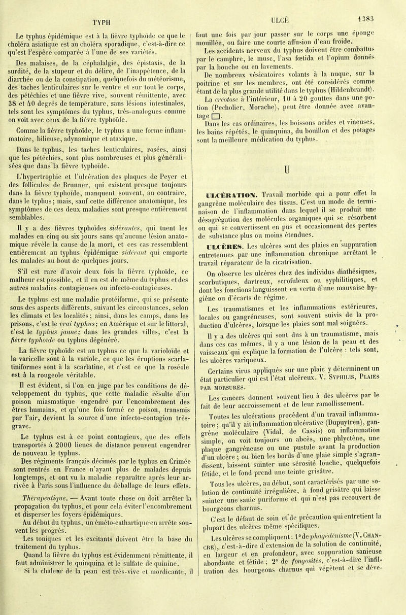Le typhus épidémiquc est à la lièvre lyplioïde ce que le i choléra asiatique est au choléra sporadique, c'est-à-dire ce qu'est Pespèce comparée à l'une de ses variétés. Des malaises, de la céphalalgie, des épistaxis, de la surdité, de la stupeur et du délire, de l'inappétence, delà diarrhée ou de la constipation, quelquefois du météorisme, des taches lenticulaires sur le ventre et sur tout le corps, des pétéchies et une fièvre vive, souvent rémittente, avec 38 et kO degrés de température, sans lésions intestinales, tels sont les symptômes du typhus, très-analogues comme on voit avec ceux de la fièvre typhoïde. Comme la fièvre typhoïde, le typhus a une forme inflam- matoire, bilieuse, adynamique et ataxique. Dans le typhus, les taches lenticulaires, rosées, ainsi que les pétéchies, sont plus nombreuses et plus générali- sées que dansla fièvre typhoïde. L'hypertrophie et l'ulcération des plaques de Peyer et des follicules de Brunner, qui existent presque toujours dans la fièvre typhoïde, manquent souvent, au contraire, dans le typhus; mais, sauf cette différence anatomique, les symptômes de ces deux maladies sont presque entièrement semblables. II y a des fièvres typhoïdes sidérantes, qui tuent les malades en cinq ou six jours sans qu'aucune lésion anato- mique révèle la cause de la mort, et ces cas ressemblent entièrement au typhus épidémique sidnant qui emporte les malades au bout de quelques jours. S'il est rare d'avoir deux fois la fièvre typhoïde, ce malheur est possible, et il en est de même du typhus et des autres maladies contagieuses ou infecto-contagieuses. Le typhus est une maladie protéiforme, qui se présente sous des aspects différents, suivant les circonstances, selon les climats et les localités; ainsi, dans les camps, dans les prisons, c'est le vrai typhus; en Amérique et sur lelittoral, c'est le typhus jaune; dans les grandes villes, c'est la fièvre typhoïde ou typhus dégénéré. La lièvre typhoïde est au typhus ce que la varioloïde et la varicelle sont à la variole, ce que les éruptions scarla- tiniformes sont à la scarlatine, et c'est ce que la roséole est à la rougeole véritable. Il est évident, si l'on en juge par les conditions de dé- veloppement du typhus, que cette maladie résulte d'un poison miasmatique engendré par l'encombrement des êtres humains, et qu'une fois formé ce poison, transmis par l'air, devient la source d'une infecto-contagion très- grave. Le typhus est à ce point contagieux, que des effets transportés à 2000 lieues de distance peuvent engendrer de nouveau le typhus. Des régiments français décimés par le typhus en Crimée sont rentrés en France n'ayant plus de malades depuis longtemps, et ont vu la maladie reparaître après leur ar- rivée à Paris sous l'influence du déballage de leurs effets. Thérapeutique. — Avant toute chose on doit arrêter la propagation du typhus, et pour cela éviter l'encombrement et disperser les foyers épidémiques. Au début du typhus, un éméto-cathartique en arrête sou- vent les progrès. Les toniques et les excitants doivent être la base du traitement du typhus. Quand la fièvre du typhus est évidemment rémittente, il faut administrer le quinquina elle sulfate de quinine. Si la chaletir de la peau est très-vive et iiiordicantc, il faut une fois par jour passer sur le corps une éponge mouillée, ou faire une courte affusion d'eau froide. Les accidents nerveux du typhus doivent être combattus par le camphre, le musc, l'asa fœtida et l'opium donnés par la bouche ou en lavements. De nombreux vésicatoires volants à la nuque, sur la poitrine et sur les membres, ont été considérés comme étant de la plus grande utilité dans le typhus (Hildenbrandt). La créotose à l'intérieur, 10 à 20 gouttes dans une po- tion (Pecholier, Morache), peut être donnée avec avan- tage □ • ... Dans les cas ordinaires, les boissons acides et vineuses, les bains répétés, le quinquina, du bouillon et des potages sont la meilleure médication du typhus. u IH-CÉKATIOX. Travail morbide qui a pour effet la gangrène moléculaire des tissus. C'est un mode de termi- naison de l'inflammation dans lequel il se produit une désagrégation des molécules organiques qui se résorbent ou qui se convertissent en pus et occasionnent des pertes de substance plus ou moins étendues. ULCÈRES. Les ulcères sont des plaies en suppuration entretenues par une inflammation chronique arrêtant le travail réparateur de la cicatrisation. On observe les ulcères chez des individus diathésiques, scorbutiques, dartreux, scrofuleux ou syphilitiques, et dont les fonctions languissent en vertu d'une mauvaise hy- giène ou d'écarts de régime. Les traumatismes et les inflammations extérieures, locales ou gangréneuses, sont souvent suivis de la pro- duction d'ulcères, lorsque les plaies sont mal soignées. U y a des ulcères qui sont dus à un traumatisme, mais dans ces cas mêmes, il y a une lésion de la peau et des vaisseaux qui explique la formation de l'ulcère : tels sont, les ulcères variqueux. Certains virus appliqués sur une plaie y déterminent un état particulier qui est l'état ulcéreux. V. Syphilis, Plaies PAR MORSUBES. Les cancers donnent souvent lieu à des ulcères par le fait de leur accroissement et de leur ramollissement. Toutes les ulcérations procèdent d'un travail inflamma- toire ; qu'il y ail inflammation ulcérative (Dupuytren), gan- grène moléculaire (Vidal, de Cassis) ou inflammation simple, on voit toujours un abcès, une phlyctène, une plaque gangréneuse ou une pustule avant la production d'un ulcère ; ou bien les bords d'une plaie simple s'agran- dissent, laissent suinter une sérosité louche, quelquefois fétide, et le fond prend une teinte grisâtre. Tous les ulcères, au début, sont caractérisés par une so- lution de continuité irrégulière, à fond grisâtre qui laisse suinter une sanie puriforme et qui n'est pas recouvert de bourgeons charnus. C'est le défaut de soin et'de précaution qui entretient la plupart des ulcères même spécifiques. Les ulcères se compliquent : 1 odep/iffgfédémsme(V. Chan- cre) c'est-à-dire d'extension de la solution de continuité, en largeur et en profondeur, avec suppuration sanieuse abondante et fétide ; 2° de fongosites, c'est-à-dire l'infil- tration des bourgeons charnus qui végètent et se deve^