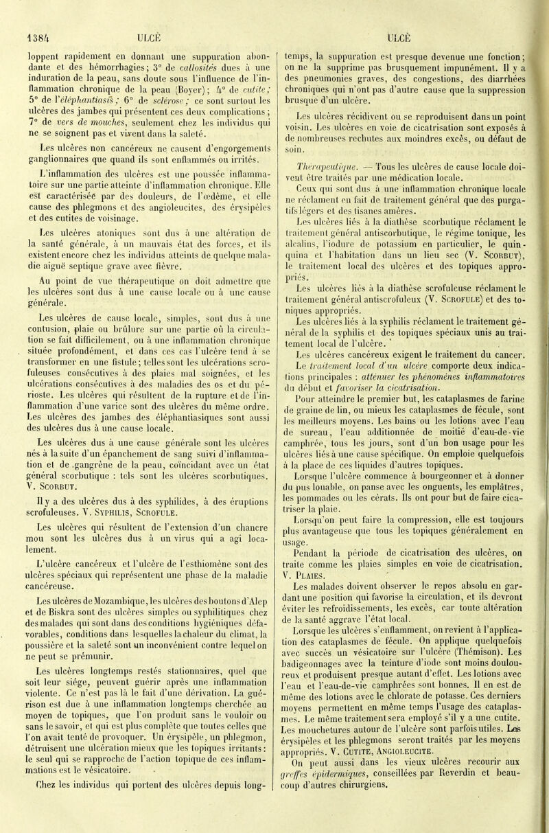 138/1 ULCÈ loppent rapidement en donnanl une suppuration a1)on- dante et des hcmorrhagies ; 3° de callosités dues à une induration de la peau, sans doute sous l'influence de l'in- flammation chronique de la peau (Boyer) ; U° de cutite ; 5° àe Vcléphantiasi's ; 6° de sclérose; ce sont surtout les ulcères des jambes qui présentent ces deux complications ; 7° de vers de mouches, seulement chez les individus qui ne se soignent pas et vivent dans la saleté. Les ulcères non cancéreux ne causent d'engorgements ganglionnaires que quand ils sont enflammés ou irrités. L'inflammation des ulcères est une poussée inflamma- toire sur une partie atteinte d'inflammation chronique. Elle est caractérisée par des douleurs, de l'œdème, et elle cause des phlegmons et des angioleucites, des érysipèles et des cutites de voisinage. Les ulcères atoniques sont dus à une altération de la santé générale, à un mauvais état des forces, et ils existent encore chez les individus atteints de quelque mala- die aiguë septique grave avec fièvre. Au point de vue thérapeutique on doit admettre que les ulcères sont dus à une cause locale ou à une cause générale. Les ulcères de cause locale, simples, sont dus à une contusion, plaie ou brûlure sur une partie où la circula- tion se fait difficilement, ou à une inflammation chronique située profondément, et dans ces cas l'ulcère tend à se transformer en une fistule; telles sont les ulcérations scro- fuleuses consécutives à des plaies mal soignées, et les ulcérations consécutives à des maladies des os et du pé- rioste. Les ulcères qui résultent de la rupture et de l'in- flammation d'une varice sont des ulcères du même ordre. Les ulcères des jambes des éléphantiasiques sont aussi des ulcères dus à une cause locale. Les ulcères dus à une cause générale sont les ulcères nés à la suite d'un épanchement de sang suivi d'inflamma- tion el de .gangrène de la peau, coïncidant avec un état général scorbutique : tels sont les ulcères scorbutiques. V. Scorbut. Il y a des ulcères dus à des syphilides, à des éruptions scrofuleuses. V. Syphilis, Scrofule. Les ulcères qui résultent de l'extension d'un chancre mou sont les ulcères dus à un virus qui a agi loca- lement. L'ulcère cancéreux et l'ulcère de l'esthiomène sont des ulcères spéciaux qui représentent une phase de la maladie cancéreuse. Les ulcères de Mozambique, les ulcères des boutons d'Alep et de Biskra sont des ulcères simples ou syphilitiques chez des malades qui sont dans des conditions hygiéniques défa- vorables, conditions dans lesquelles la chaleur du climat, la poussière et la saleté sont un inconvénient contre lequel on ne peut se prémunir. Les ulcères longtemps restés stationnaires, quel que soit leur siège, peuvent guérir après une inflammation violente. Ce n'est pas là le fait d'une dérivation. La gué- rison est due à une inflammation longtemps cherchée au moyen de topiques, que l'on produit sans le vouloir ou sans le savoir, et qui est plus complète que toutes celles que l'on avait tenté de provoquer. Un érysipèle, un phlegmon, détruisent une ulcération mieux que les topiques irritants: le seul qui se rapproche de l'action topique de ces inflam- tnations est le vésicaloire. Chez les individus qui portent des ulcères depuis long- Ulcè temps, la suppuration est presque devenue une fonction; on ne la supprime pas brusquement impunément. 11 y a des pneumonies graves, des congestions, des diarrhées chroniques qui n'ont pas d'autre cause que la suppression brusque d'un ulcère. Les ulcères récidivent ou se reproduisent dans un point voisin. Les ulcères en voie de cicatrisation sont exposés à de nombreuses rechutes aux moindres excès, ou défaut de soin. Tliérapeutique. — Tous les ulcères de cause locale doi- vent être traités par une médication locale. Ceux qui sont dus à une inflammation chronique locale ne réclament en fait de traitement général que des purga- tifs légers et des tisanes amères. Les ulcères liés à la diathèse scorbutique réclament le traitement général antiscorbutique, le régime tonique, les alcalins, l'iodure de potassium en particulier, le quin- quina et l'habitation dans un lieu sec (V. Scorbut), le traitement local des ulcères et des topiques appro- priés. Les ulcères liés à la diathèse scrofuleuse réclament le traitement général antiscrofulcux (V. Scrofule) et des to- niques appropriés. Les ulcères liés à la syphilis réclament le traitement gé- néral de la syphilis et des topiques spéciaux unis au trai- tement local de l'ulcère. ' Les ulcères cancéreux exigent le traitement du cancer. Le traitement local d'un ulcère comporte deux indica- tions principales : atténuer les phénomènes inflammatoires du début et faroriser la cicatrisation. Pour atteindre le premier but, les cataplasmes de farine de graine de lin, ou mieux les cataplasmes de fécule, sont les meilleurs moyens. Les bains ou les lotions avec l'eau de sureau, l'eau additionnée de moitié d'eau-de-vie camphrée, tous les jours, sont d'un bon usage pour les ulcères Hésàune cause spécifique. On emploie quelquefois à la place de ces liquides d'auti'es topiques. Lorsque l'ulcère commence à bourgeonner et à donner du pus louable, on panse avec les onguents, les emplâtres, les pommades ou les cérats. Ils ont pour but de faire cica- triser la plaie. Lorsqu'on peut faire la compression, elle est toujours plus avantageuse que tous les topiques généralement en usage. Pendant la période de cicatrisation des ulcères, on traite comme les plaies simples en voie de cicatrisation. V. Plaies. Les malades doivent observer le repos absolu en gar- dant une position qui favorise la circulation, et ils devront éviter les refroidissements, les excès, car toute altération de la santé aggrave l'état local. Lorsque les ulcères s'enflamment, on revient à l'applica- tion des cataplasmes de fécule. On applique quelquefois avec succès un vésicatoire sur l'ulcère (Thémison). Les badigeonnages avec la teinture d'iode sont moins doulou- reux et produisent presque autant d'effet. Les lotions avec l'eau et l'eau-de-vie camphrées sont bonnes. Il en est de même des lotions avec le chlorate de potasse. Ces derniers moyens permettent en même temps l'usage des cataplas- mes. Le même traitement sera employé s'il y a une cutite. Les mouchetures autour de l'ulcère sont parfois utiles. Les érysipèles et les phlegmons seront traités par les moyens appropriés. V. Cutite, Angioleucite. On peut aussi dans les vieux ulcères recourir aux greffes épidermiqiies, conseillées par Reverdin et beau- coup d'autres chirurgiens.