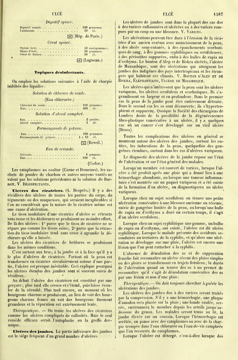 Digestif opiacé. Digestif simple 100 gramraes. Laudanum 10 id. r+1 (Hôp. de Paris.) Cérat opiacé. Opium. bi'Ut 50 centigrammes Jaune d'œuf 10 trrammes. Cérot de Galien 30  id. r+l (Lagneau.) Topiques désinfectants. On emploie les solutions suivantes à l'aide de charpie imbibée des liquides : Solution de chlorure de soude. (Eau chlorurée.) chlorure de soude 100 grammes. Eau 400 id. Solution d'alcool camphré. Eau 2 parties. Alcool camphré 1 id. Permanganate de potasse. Eau 100 grammes. Permanganate de potasse 4 à 10 id. [T] (Réveil.) Eau de créosote. Créosote 1 gramme. Ea.M 100 id. {Codex.) Les cataplasmes au coaltar (Corne etDemeaux), les sa- chets de poudre de charbon et autres moyens vantés ne valent pas les solutions précédentes ni la solution de Bur- nett. V. DÉSINFECTANTS. Ulcères des cicatrices. (A. Després.) Il y a des récidives des ulcères de toutes les parties du corps, du téguments ou des muqueuses, qui seraient inexplicables si l'on ne considérait que la nature de la cicatrice même est une cause d'ulcération. Le tissu inodulaire d'une cicatrice d'ulcère se rétracte sans cesse et les déchirures se produisent au moindre effort. De là des ulcères : 1° parce que le tissu de cicatrice ne se répare pas comme les tissus sains; 2° parce que la rétrac- tion du tissu inodulaire tend sans cesse à agrandir la dé- chirure qu'elle a laissée. Les ulcères des cicatrices de brûlures se produisent dans les mêmes conditions. C'est surtout aux bras, à la jambe et à la face qu'il y a le plus d'ulcères de cicatrices Partout où la peau est transformée en cicatrice circulairement autour d'une par- tie, l'ulcère est presque inévitable. Ceci explique pourquoi les ulcères étendus des jambes sont si souvent suivis de récidives. Au début l'ulcère des cicatrices est constitué par une gerçure; plus tard elle creuse et s'étend, puis laisse écou- ler de la sérosité. Plus tard encore, au moment où les bourgeons charnus se produisent, au lieu de voir des bour- geons charnus francs on voit des bourgeons finement granuleux et la réparation est extrêmement lente. Thérapeutique. — On traite les ulcères des cicatrices comme les ulcères compliqués de callosités. Mais le seul remède efficace serait l'autoplastie ou la greffe der- mique . Ulcères des jambes. La partie inférieure des jambes est le siège fréquent d'un grand nombre d'ulcères. Les ulcères de jambes sont dans la plupart des cas dus à des varices enflammées et ulcérées ou à des varices rom- pues par un coup ou une blessure. V. Varices. Les ulcérations peuvent être dues à l'érosion de la cica- trice d'un ancien eczéma avec amincissement de la peau, à des abcès sous-cutanés, à des épanchements scorbuti- ques de sang, à des gommes syphilitiques ou scrofuleuses, à des périostites suppurées, enfin à des bulles de rupia ou d'ecihyma. Le bouton d'Alep et de Biskra ulcérés, l'ulcère de Mozambique, sont des ulcérations qui atteignent les jambes des indigènes des pays intertropicaux et les étran- gers qui habitent ces climats. V. Bouton d'Alep et de Biskra, Éléphantiasis, Ulcère de Mozambique. Les ulcères qui n'intéressent que la peau sont les ulcères variqueux, les ulcères scrofuleux et scorbutiques. Ils s'a- grandissent en largeur et en profondeur. Dans le premier cas la peau de la jambe peut être entièrement détruite. Dans le second cas les os sont découverts ; ils s'hypertro- phient et suppurent. Quoique la Société des chirurgiens de Londres doute de la possibilité de la dégénérescence fibro-plastique consécutive à un ulcère, il y a quelques cas où un cancer s'est développé sur un vieil ulcère (Broca). Toutes les complications des ulcères en général se montrent autour des ulcères des jambes, surtout les cu- tites, les indurations de la peau, quelquefois des gan- grènes étendues, surtout dans les cas d'ulcères variqueux. Le diagnostic des ulcères de la jambe repose sur l'état de l'ulcération et sur l'état général des malades. Lorsqu'un membre est couvert de varices, lorsque l'ul- cère a été produit après une plaie qui a donné lieu à une hémorrhagie abondante, ou lorsque une tumeur inflamma- toire s'est montrée sur un paquet variqueux et a été suivie de la formation d'un ulcère, on diagnostiquera un ulcère variqueux. Lorsque chez un sujet scrofuleux on trouve une petite ulcération consécutive à une blessure ancienne ou récente, suivie de gangrène limitée de la peau, ou lorsqu'une bulle de rupia ou d'ecthyma a duré un certain temps, il s'agit d'un ulcère scrofuleux. Lorsque chez un sujet syphilitique une gomme, un bulbe de rupia ou d'ecthyma, ont existé, l'ulcère est dit ulcère syphilitique. Lorsque le malade présente des accidents se- condaires ou tertiaires de la syphilis, et qu'alors une ulcé- ration se développe sur une plaie, l'ulcère est encore une lésion que l'on peut rattacher à la syphilis. L'absence de dénudation des os et de suppuration franche fait reconnaître un ulcère récent des plaies simples ou des plaies se transformant en trajets fistuleux; la durée de l'ulcération quand on trouve des os à nu permet de reconnaître qu'il s'agit de dénudation consécutive des os par une lésion et non d'une plaie. Thérapeutique.— On doit toujours chercher à guérir les ulcérations des jambes. Les ulcères des jambes dus à des varices seront traités par la compression. S'il y a une hémorrhagie, une plaque d'amadou sera placée sur la plaie ; une bande roulée, ser- rée, environnera le membre depuis les orteils jusqu'au- dessous du genou. Les malades seront tenus au lit, la jambe élevée sur un coussin. Lorsque l'hémorrhagie est arrêtée, on panse avec des cataplasmes ou avec de la char- pie trempée dans l'eau chlorurée ou l'eau-de-vie camphrée que l'on recouvre de cataplasmes. Lorsque l'ulcère est détergé, c'est-à-dire lorsque des