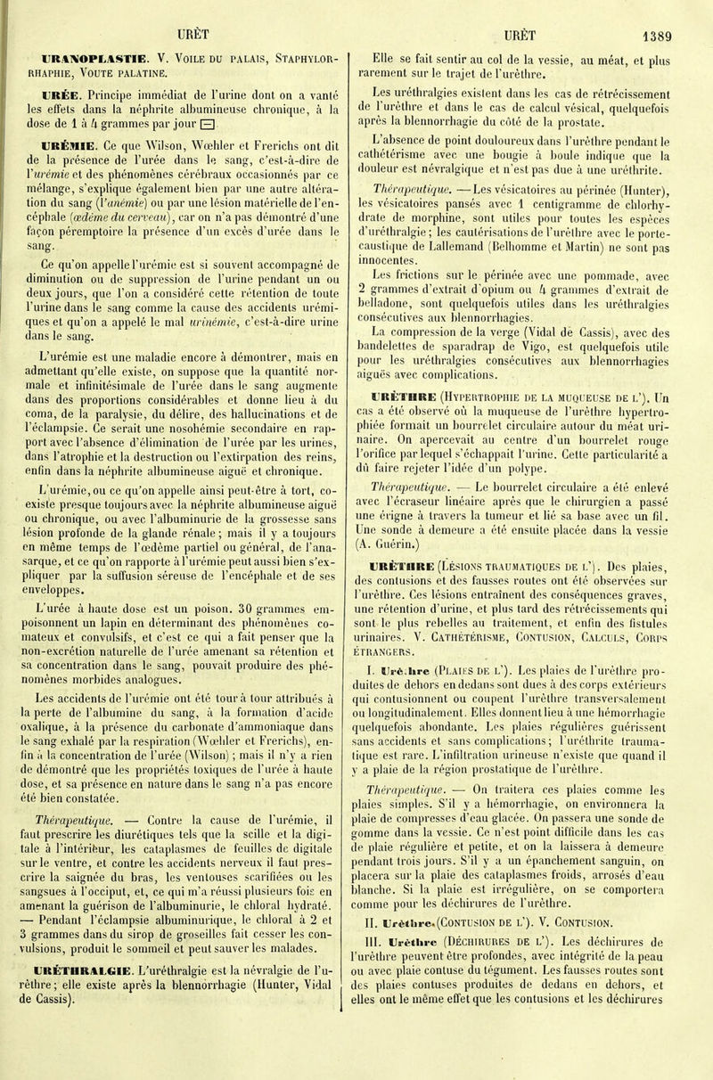 IJR.4BIOPLASTIE. V. VoiLE DU PALAIS, StAPHYLOR- RHAPHIE, VOUTE PALATINE. URÉE. Principe immédiat de l'urine dont on a vanté les effets dans la néphrite albumineuse chronique, à la dose de 1 à k grammes par jour E] URÉMIE. Ce que Wilson, Wœhler et Frerichs ont dit de la présence de l'urée dans le sang, c'est-à-dire de Vurémie et des phénomènes cérébraux occasionnés par ce mélange, s'explique également bien par une autre altéra- tion du sang (l'anémie) ou par une lésion matérielle de l'en- céphale {œdème du cerveau), car on n'a pas démontré d'une façon péremptoire la présence d'un excès d'urée dans le sang. Ce qu'on appelle l'urémie est si souvent accompagné de diminution ou de suppression de l'urine pendant un ou deux jours, que l'on a considéré cette rétention de toute l'urine dans le sang comme la cause des accidents urémi- ques et qu'on a appelé le mal urinémie, c'est-à-dire urine dans le sang. L'urémie est une maladie encore à démontrer, mais en admettant qu'elle existe, on suppose que la quantité nor- male et infinitésimale de l'urée dans le sang augmente dans des proportions considérables et donne lieu à du coma, de la paralysie, du délire, des hallucinations et de l'éclampsie. Ce serait une nosohémie secondaire en rap- port avec l'absence d'élimination de l'urée par les urines, dans l'atrophie et la destruction ou l'extirpation des reins, enfin dans la néphrite albumineuse aiguë et chronique. L'urémie, ou ce qu'on appelle ainsi peut-être à tort, co- existe presque toujours avec la néphrite albumineuse aiguë ou chronique, ou avec l'albuminurie de la grossesse sans lésion profonde de la glande rénale ; mais il y a toujours en même temps de l'œdème partiel ou général, de l'ana- sarque, et ce qu'on rapporte à l'urémie peut aussi bien s'ex- pliquer par la suffusion séreuse de l'encéphale et de ses enveloppes. L'urée à haute dose est un poison. 30 grammes em- poisonnent un lapin en déterminant des phénomènes co- mateux et convLilsifs, et c'est ce qui a fait penser que la non-excrétion naturelle de l'urée amenant sa rétention et sa concentration dans le sang, pouvait produire des phé- nomènes morbides analogues. Les accidents de l'urémie ont été tour à tour attribués à la perte de l'albumine du sang, à la formation d'acide oxalique, à la présence du carbonate d'ammoniaque dans le sang exhalé par la respiration (Wœhler et Frerichs), en- fin à la concentration de l'urée (Wilson) ; mais il n'y a rien de démontré que les propriétés toxiques de l'urée à haute dose, et sa présence en nature dans le sang n'a pas encore été bien constatée. Thérapeutique. — Contre la cause de l'urémie, il faut prescrire les diurétiques tels que la scille et la digi- tale à l'intériëur, les cataplasmes de feuilles de digitale sur le ventre, et contre les accidents nerveux il faut pres- crire la saignée du bras, les ventouses scarifiées ou les sangsues à l'occiput, et, ce qui m'a réussi plusieurs fois en amenant la guérison de l'albuminurie, le chloral hydraté. — Pendant l'éclampsie albuminurique, le chloral à 2 et 3 grammes dans du sirop de groseilles fait cesser les con- vulsions, produit le sommeil et peut sauver les malades. URÉTIIRALGIE. L'uréthralgie est la névralgie de l'u- rèthre ; elle existe après la blennorrhagie (Hunter, Vidal de Cassis). Elle se fait sentir au col de la vessie, au méat, et plus rarement sur le trajet de l'urèthre. Les uréthralgies existent dans les cas de rétrécissement de l'urèthre et dans le cas de calcul vésical, quelquefois après la blennorrhagie du côté de la prostate. L'absence de point douloureux dans l'urèthre pendant le cathétérisme avec une bougie à boule indique que la douleur est névralgique et n'est pas due à une uréthrite. Thérapeutique. —Les vésicatoires au périnée (Hunter), les vésicatoires pansés avec 1 centigramme de chlorhy- drate de morphine, sont utiles pour toutes les espèces d'uréthralgie ; les cautérisations de l'urèthre avec le porte- caustique de Lallemand (Belhomme et Martin) ne sont pas innocentes. Les frictions sur le périnée avec une pommade, avec 2 grammes d'extrait d'opium ou 4 grammes d'extrait de belladone, sont quelquefois utiles dans les uréthralgies consécutives aux blennorrhagies. La compression de la verge (Vidal de Cassis), avec des bandelettes de sparadrap de Vigo, est quelquefois utile pour les uréthralgies consécutives aux blennorrhagies aiguës avec complications. URÈTiiRE (Hypertrophie de la muqueuse de l'). Un cas a été observé où la muqueuse de l'urèthre hypertro- phiée formait un bourrelet circulaire autour du méat uri- naire. On apercevait au centre d'un bourrelet rouge l'orifice par lequel s'échappait l'urine. Cette particularité a dû faire rejeter l'idée d'un polype. Thérapeutique. — Le bourrelet circulaire a été enlevé avec l'écraseur linéaire après que le chirurgien a passé une érigne à travers la tumeur et lié sa base avec un fil. Une sonde à demeure a été ensuite placée dans la vessie (A. Guérin.) URÈTHRE (LÉSIONS TRAUMATIQUES del'). Des plaies, des contusions et des fausses routes ont été observées sur l'urèthre. Ces lésions entraînent des conséquences graves, une rétention d'urine, et plus tard des rétrécissements qui sont le plus rebelles au traitement, et enfin des fistules urinaires. V. Cathétérisme, Contusion, Calculs, Corps ÉTRANGERS. L UE'è.lire (Plaiks DE l'). Les plaies de l'urèthre pro- duites de dehors en dedans sont dues à des corps extéi'ieurs qui contusionnent ou coupent l'urèthre transversalement ou longitudinalement. Elles donnent lieu à une hémorrhagie quelquefois abondante. Les plaies régulières guérissent sans accidents et sans complications ; l'uréthrite trauma- tique est rare. L'infiltration urineuse n'existe que quand il y a plaie de la région prostatique de l'urèthre. Thérapeutique. — On traitera ces plaies comme les plaies simples. S'il y a hémorrhagie, on environnera la plaie de compresses d'eau glacée. On passera une sonde de gomme dans la vessie. Ce n'est point difficile dans les cas de plaie régulière et petite, et on la laissera à demeure pendant trois jours. S'il y a un épanchement sanguin, on placera sur la plaie des cataplasmes froids, arrosés d'eau blanche. Si la plaie est irrégulière, on se comportera comme pour les déchirures de l'urèthre. II. Urètiire.(Contusion de l'). V, Contusion. III. Urèthre (DÉCHIRURES DE l'). Les déchirures de l'urèthre peuvent être profondes, avec intégrité de la peau ou avec plaie contuse du tégument. Les fausses routes sont des plaies contuses produites de dedans en dehors, et elles ont le même effet que les contusions et les déchirures