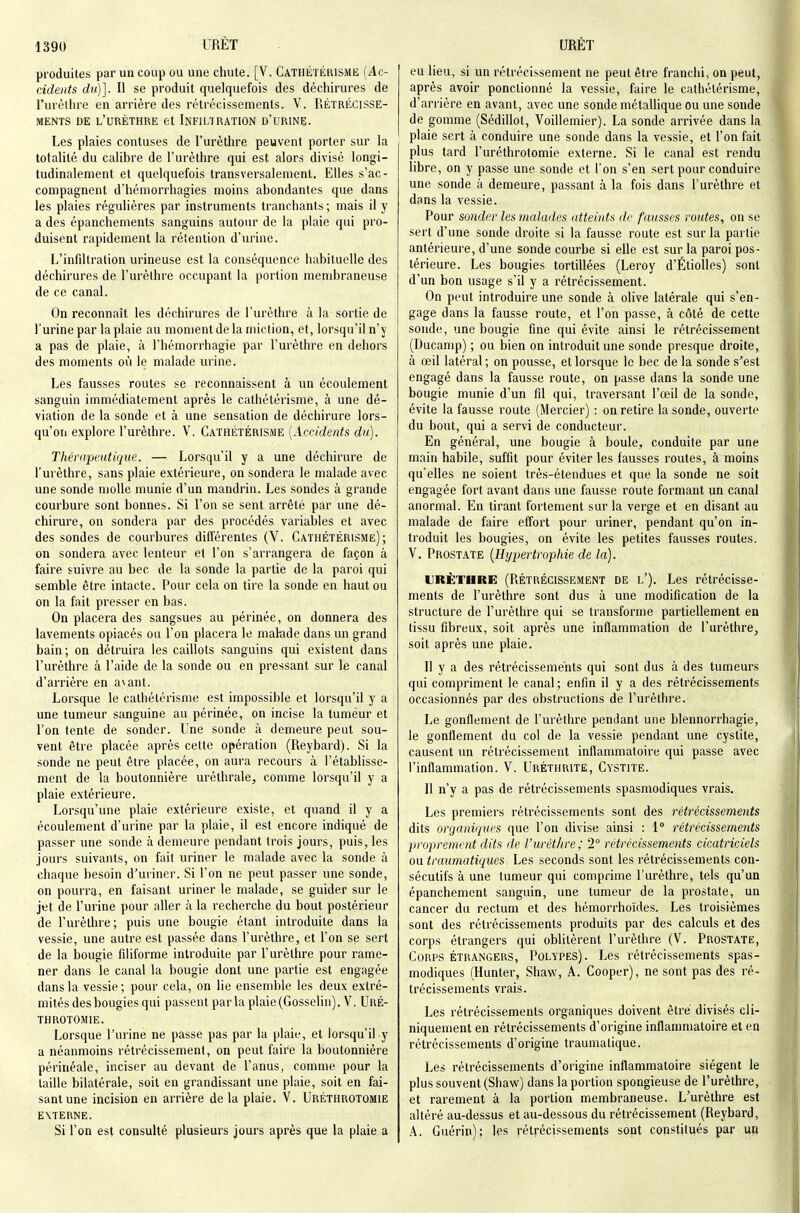 produites par un coup ou une chute. [V. Cathétérismë {Ac- cidents du)]. Il se produit quelquefois des déchirures de l'urèlhre en arrière des rétrécissements. V. RÉTRÉCISSE- MENTS DE l'urèthre et Infiltration d'urine. Les plaies contuses de l'urèthre peuvent porter sur la totalité du calibre de l'urèthre qui est alors divisé longi- tudinalement et quelquefois transversalement. Elles s'ac- compagnent d'hémorrhagies moins abondantes que dans les plaies régulières par instruments tranchants ; mais il y a des épanchements sanguins autour de la plaie qui pro- duisent rapidement la rétention d'urine. L'infdtration urineuse est la conséquence habituelle des déchirures de l'urèthre occupant la portion membraneuse de ce canal. On reconnaît les déchirures de l'urèthre à la sortie de l'urine par la plaie au moment de la miction, et, lorsqu'il n'y a pas de plaie, à l'hémorrhagie par l'urèthre en dehors des moments où le malade urine. Les fausses routes se reconnaissent à un écoulement sanguin immédiatement après le cathétérismë, à une dé- viation de la sonde et à une sensation de déchirure lors- qu'on explore l'urèthre. V. Cathétérismë [Accidents du). Thérapeutique. — Lorsqu'il y a une déchirure de l'urèthre, sans plaie extérieure, on sondera le malade avec une sonde molle munie d'un mandrin. Les sondes à grande courbure sont bonnes. Si l'on se sent arrêté par une dé- chirure, on sondera par des procédés variables et avec des sondes de courbures différentes (V. Cathétérismë); on sondera avec lenteur et l'on s'arrangera de façon à faire suivre au bec de la sonde la partie de la paroi qui semble être intacte. Pour cela on tire la sonde en haut ou on la fait presser en bas. On placera des sangsues au périnée, on donnera des lavements opiacés ou l'on placera le malade dans un grand bain; on détruira les caillots sanguins qui existent dans l'urèthre à l'aide de la sonde ou en pressant sur le canal d'arrière en a\ant. Lorsque le cathétérismë est impossible et lorsqu'il y a une tumeur sanguine au périnée, on incise la tumeur et l'on tente de sonder. Une sonde à demeure peut sou- vent être placée après cette opération (Reybard). Si la sonde ne peut être placée, on aura recours à l'établisse- ment de la boutonnière urétlirale^ comme lorsqu'il y a plaie extérieure. Lorsqu'une plaie extérieure existe, et quand il y a écoulement d'urine par la plaie, il est encore indiqué de passer une sonde à demeure pendant trois jours, puis, les jours suivants, on fait uriner le malade avec la sonde à chaque besoin d'uriner. Si l'on ne peut passer une sonde, on pourra, en faisant uriner le malade, se guider sur le jet de l'urine pour aller à la recherche du bout postérieur de l'urèthre; puis une bougie étant introduite dans la vessie, une autre est passée dans l'urèthre, et l'on se sert de la bougie fdiforme introduite par l'urèthre pour rame- ner dans le canal la bougie dont une partie est engagée dans la vessie; pour cela, on lie ensemble les deux extré- mités des bougies qui passent parla plaie(Gosselin). V. Uré- throtomie. Lorsque l'urine ne passe pas par la plaie, et lorsqu'il y a néanmoins rétrécissement, on peut faire la boutonnière périnéale, inciser au devant de l'anus, comme pour la taille bilatérale, soit en grandissant une plaie, soit en fai- sant une incision en arrière de la plaie. V. Uréthrotomie externe. Si l'on est consulté plusieurs jours après que la plaie a eu lieu, si un rétrécissement ne peut être franchi, on peut, après avoir ponctionné la vessie, faire le cathétérismë, d'arrière en avant, avec une sonde métallique ou une sonde de gomme (Sédillot, Voillemier). La sonde arrivée dans la plaie sert à conduire une sonde dans la vessie, et l'on fait plus tard l'uréthrotomie externe. Si le canal est rendu libre, on y passe une sonde et l'on s'en sert pour conduire une sonde à demeure, passant à la fois dans l'urèthre et dans la vessie. Pour sonder les malades atteints de fausses routes, on se sert d'une sonde droite si la fausse route est sur la partie antérieure, d'une sonde courbe si elle est sur la paroi pos- térieure. Les bougies tortillées (Leroy d'Étiolles) sont d'un bon usage s'il y a rétrécissement. On peut introduire une sonde à olive latérale qui s'en- gage dans la fausse route, et l'on passe, à côté de cette sonde, une bougie fine qui évite ainsi le rétrécissement (Ducamp) ; ou bien on introduit une sonde presque droite, à œil latéral ; on pousse, et lorsque le bec de la sonde s'est engagé dans la fausse route, on passe dans la sonde une bougie munie d'un fil qui, traversant l'œil de la sonde, évite la fausse route (Mercier) : on retire la sonde, ouverte du bout, qui a servi de conducteur. En général, une bougie à boule, conduite par une main habile, suffit pour éviter les fausses routes, à moins qu'elles ne soient très-étendues et que la sonde ne soit engagée fort avant dans une fausse route formant un canal anormal. En tirant fortement sur la verge et en disant au malade de faire effort pour uriner, pendant qu'on in- troduit les bougies, on évite les petites fausses routes. V. Prostate {Hypertrophie de la). URÈTURe: (Rétrécissement de l'). Les rétrécisse- ments de l'urèthre sont dus à une modification de la structure de l'urèthre qui se transforme partiellement en tissu fibreux, soit après une inflammation de l'urèthre, soit après une plaie. Il y a des rétrécissements qui sont dus à des tumeurs qui compriment le canal; enfin il y a des rétrécissements occasionnés par des obstructions de l'urèthre. Le gonflement de l'urèthre pendant une blennorrhagie, le gonflement du col de la vessie pendant une cystite, causent un rétrécissement inflammatoire qui passe avec l'inflammation. V. Uréthrite, Cystite. Il n'y a pas de rétrécissements spasmodiques vrais. Les premiers rétrécissements sont des rétrécissements dits organiques que l'on divise ainsi : 1° rétrécissements proprement dits de l'urèthre; 2° rétrécissements cicatriciels ou traumatiques. Les seconds sont les rétrécissements con- sécutifs à une tumeur qui comprime l'urèthre, tels qu'un épanchement sanguin, une tumeur de la prostate, un cancer du rectum et des hérnorrho'ides. Les troisièmes sont des rétrécissements produits par des calculs et des corps étrangers qui oblitèrent l'urèthre (V. Prostate, Corps étrangers. Polypes). Les rétrécissements spas- modiques (Hunter, Shaw, A. Cooper), ne sont pas des ré- trécissements vrais. Les rétrécissements organiques doivent être divisés cli- niquement en rétrécissements d'origine inflammatoire et en rétrécissements d'origine traumatique. Les rétrécissements d'origine inflammatoire siègent le plus souvent (Shaw) dans la portion spongieuse de l'urèthre, et rarement à la portion membraneuse. L'urèlhre est altéré au-dessus et au-dessous du rétrécissement (Reybard, A. Guérin): les rétrécissements sont constitués par un