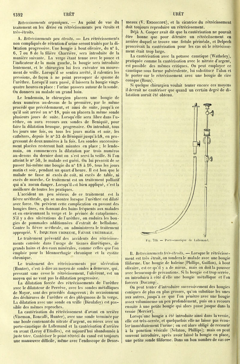 Rétrécissements organiques. — Au point de vue du traitement on les divise en rétrécissements peu étroits et très-étroits. A. Rétrécissements peu étroits. — Les rétrécissemenis non compliqués de rétention d'urine seront traités par la di- latation progressive. Une bougie à bout olivaire, du n Zi, 6, 7 ou 8 de la filière Charrière, sera introduite de la manière suivante. La verge étant tenue avec le pouce et l'indicateur d^ la main gauche, la bougie sera introduite lentement, et le chirurgien lui fera exécuter un mouve- ment de vrille. Lorsqu'il se sentira arrêté, il ralentira les pressions, de façon à ne point provoquer de spasme de l'urèthre. Lorsqu'il aura passé, il laissera la bougie vingt- quatre heures en place : l'urine passera autour de la sonde. On donnera au malade un grand bain. Le lendemain, le chirurgien placera une bougie de deux numéros au-dessus de la première, par le même procédé que précédemment, et ainsi de suite, jusqu'à ce qu'il soit arrivé au n 18, puis on placera la même sonde plusieurs jours de suite. Lorsqu'elle sera libre dans l'u- rèthre, on aura recours aux sondes de Beniquié, pour faire la dilatation brusque, progressive. On introduit, tous les jours une fois, ou tous les jours matin et soir, les cathéters, depuis le n°33 de Béniquiéjusqu'àZi8, en pro- gressant de deux numéros à la fois. Les sondes successive- ment placées resteront huit minutes en place ; le lende- main, on commencera la dilatation par trois numéros au-dessus du dernier dont on s'est servi la veille. Si l'on atteint le n° 50, le malade est guéri. On lui prescrit de se passer lui-même une bougie du n 18 à 16, tous les jours matin et soir, pendant un quart d'heure. Il est bon que le malade ne fasse ni excès de coït, ni excès de table, ni excès de marche. Ce traitement est un traitement palliatif qui n'a aucun danger. Lorsqu'il est bien appliqué, c'est la meilleure de toutes les pratiques. L'accident un peu sérieux de ce traitement est la fièvre uréthrale, qui se montre lorsque l'urèthre est dilaté avec force. On prévient cette complication en passant des bougies fines, en donnant des bains fréquents aux malades et en environnant la verge et le périnée de cataplasmes. S'il y a des ulcérations de l'urèthre, on enduira les bou- gies de pommades additionnées d'extrait de belladone. Contre la fièvre uréthrale, on administrera le traitement approprié. V. Infection urineuse, Fièvre uréthrale. Le traitement préventif des accidents des rétrécisse- ments consiste dans l'usage de tisanes diurétiques, de grands bains et des eaux minérales, comme celles ([ue l'on emploie pour la blennorrhagie chronique et la cystite chronique. Le traitement des rétrécissements par ulcération (Hunter), c'est-à-dire au moyen de sondes à demeure, qui, pressant sans cesse le rétrécissement, l'ulcèrent, est un moyen qui ne vaut pas la dilatation progressive. La dilatation forcée des rétrécissements de l'urèthre avec le dilatateur de Perrève, avec les sondes métalliques de Mayor, sont des procédés dangereux ; ils occasionnent des déchirures de l'urèthre et des phlegmons de la verge. La dilatation avec une sonde en vrille (Dieulafoy) est pas- sible des mêmes reproches. La cautérisation du rétrécissement d'avant en arrière (Viseman, Roncalli, Hunter), avec une sonde terminée par une boule contenant du nitrate d'argent, ou mieux avec un porte-caustique de Lallemand et la cautérisation d'arrière en avant (Leroy d'Etiolles), est aujourd'hui abandonnée à juste titre. Cautériser le point rétréci du canal est toujours une manœuvre difficile, même avec l'endoscope de Desor- meaux (V. Endoscope), et la cicatrice du rétrécissement doit toujours reproduire un rétrécissement. Déjà A. Cooper avait dit que la cautérisation ne pouvait être bonne que pour détruire un rétrécissement en arrière duquel se trouve une fistule périnéale, et Delpech proscrivait la cautérisation pour les cas où le rétrécisse- ment était trop large. La cautérisation avec la potasse caustique (Watheley), pratiquée comme la cautérisation avec le nitrate d'argent, est passible des mêmes critiques. On peut employer ce caustique sous forme pulvérulente, lui substituer l'alun et le porter sur le rétrécissement avec une bougie de cire conique (Roux). Si quelque chirurgien voulait tenter encore ces moyens il devrait ne cautériser que quand un certain degré de di- latation aurait été obtenu. Fis- — Porte-caiistiriue île [.allemaml. R. Rétrécissements trés-étroits. — Lorsque le rétrécisse- ment est très étroit, on sonderale malade avec une bougie filiforme. Une bougie de baleine (Phillips, Guillon), à bout olivaire, est ce qu'il y a de mieux, mais on doit la pousser avec beaucoup de précautions. Si la bougie est trop serrée, on introduira à côté d'elle une bougie métallique et l'on forcera (Ducamp). On peut tenter d'introduire successivement des bougies coniques de plus en plus grosses, qu'on substitue les unes aux autres, jusqu'à ce que l'on pénètre avec une bougie assez volumineuse un peu profondément, puis on a recours ensuite à une petite bougie qui alors passe jusque dans la vessie (Mercier). Lorsqu'une bougie a été introduite ainsi dans la vessie, elle est très-serrée, et quelquefois elle ne laisse pas écou- ler immédiatement l'urine ; on est alors obligé de recourir à la ponction vésicale (Nélaton, Phillips); mais on peut souvent introduire, après avoir laissé la bougie en place^ une petite sonde filiforme. Dans un bon nombre de cas ce-