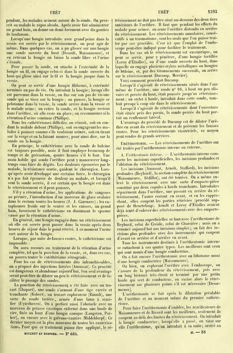 pendant, les malades urinent autour de la sonde. On pres- crit au malade le repos absolu. Après avoir fait administrer un grand bain, on donne un demi-lavement avec dix gouttes de laudanum. Lorsqu'une bougie introduite avec grand'peine dans la vessie est serrée par le rétrécissement, on peut agir de même. Dans quelques cas, on a pu glisser sur une bougie une sonde ouverte du bout (Desaull, Maisonneuve), et en retirant la bougie on laisse la sonde libre et l'urine s'écoule. Pour passer la sonde, on attache à l'extrémité de la bougie un fil, on engage celui-ci dans la sonde ouverte du bout qui glisse ainsi sur le fil et la bougie jusque dans la vessie. On peut se servir d'une bougie filiforme, à extrémité terminée en pas de vis. On introduit la bougie; lorsqu'elle est parvenue dans la vessie, on fixe sur son pas de vis une sonde qui se visse sur la bougie ; on pousse, la bougie se pelotonne dans la vessie, la sonde arrive dans la vessie et le malade urine; on retire la sonde, et la bougie revient dans l'urèthre, où elle reste en place; on recommence si la rétention d'urine continue (Phillips). Dans les cathétérismes difficiles, on réussit, soit en son- dant le malade debout (Phillips), soit en engageant les ma- lades à pousser comme s'ils voulaient uriner, soit en tirant sur la verge et en la faisant monter, pour ainsi dire, sur la sonde ou lu bougie. En principe, le cathétérisme avec la sonde de baleine est toujours possible, mais il faut employer beaucoup de temps et de précaution, quatre heures s'il le faut. Une main habile qui sonde l'urèthre peut y manœuvrer long- temps sans faire de dégâts. Les douleurs éprouvées par le malade, la résistance sentie, guident le chirurgien. Lors- qu'après avoir développé une certaine force, le chirurgien n'a pas fait éprouver de douleur au malade, et lorsqu'il sent la sonde serrée, il est certain que la bougie est dans le rétrécissement et il peut pousser. S'il y a rétention d'urine, les applications de sangsues au périnée, l'introduction d'un morceau de glace ovalaire dans le rectum toutes les heures (J. J. Cazenave) ; les ca- taplasmes froids sur le ventre et les cuisses, un grand bain, favorisent le cathétérisme en diminuant le spasme causé par la rétention d'mnne. En général, une bougie engagée dans un rétrécissement où elle est serrée peut passer dans la vessie après deux heures de séjour dans le point rétréci, k ce moment l'urine sort autour de la bougie. Lorsque, par suite défausses routes, le cathétérisme est impossible : On aura recours au traitement de la rétention d'urine complète, tel que la ponction de la vessie, et, dans ces cas, on pourra tenter le catéthérisme rétrograde. Pour les cas de rétrécissements dits infranchissables, on a proposé des injections forcées (Amussat). Ce procédé est dangereux etabandonné aujourd'hui. Son seul avantage serait peut-être de dilater un peu le rétrécissement et de fa- ciliter le passage des sondes. La ponction du rétrécissement a été faite avec un tro- cart (Chopart), une sonde s'armant d'une tige carrée et tranchante (Robert), un trocart explorateur (Rizzoli), une sorte de sonde tarière, armée d'une lame à scari- fier (Uyterhoven). On a perforé aussi l'obstacle avec un morceau de potasse caustique enfermé dans une boule de cire, fixée au bout d'une bougie conique (Langston, Par- ker), ou encore avec le galvano-cautère (Middeldorpf). Ce dernier moyen est la plus mauvaise de toutes les cautérisa- tions. Pour que ce traitement puisse être appliqué, le ré- BOCCHCT ET DESPRÉS. 2' édlt. trécissement ne doit pas être situé au-dessous des deux tiers antérieurs de l'urèthre. Il faut que pendant les efforts du malade pour uriner, on sente l'urèthre distendu en arrière du rétrécissement. Les rétrécissements annulaires, consé- cutifs à un traumatisme, senties seuls que l'on puisse trai- ter par ces procédés. C'est ici que l'emploi de l'endo- scope peut-être indiqué pour faciliter le traitement. Dans les cas où le rétrécissement est excentrique, on peut se servir, pour y pénétrer, d'une bougie tortillée (Leroy d'ÉtioUes), ou d'une sonde ouverte du bout, dans laquelle on engage plusieurs stylets métalliques ou bougies de Meine, et, par des tâtonnements successifs, on arrive sur le rétrécissement (Ducamp, Mercier). Voici comment procédait Ducamp. Lorsqu'il s'agissait de rétrécissements situés dans l'axe môme de l'urèthre, une sonde n° 16, à bout un peu oli- vaire et percée du bout, était poussée jusqu'au rétrécisse- ment ; un stylet à boule, introduit dans cette sonde, tom- bait presqu'à coup sûr dans le rétrécissement. Lorsqu'il s'agissait de rétrécissements dont l'ouverture était située près des parois, la sonde percée du bout por- tait un renflement latéral. L'avantage du procédé de Ducamp est de dilater l'urè- thre en avant du rétrécissement et de prévenir les fausses routes. Pour les rétrécissements cicatriciels, ce moyen peut rendre de grands services. Uréthrotomie. — Les rétrécissements de l'urèthre ont été traités par l'uréthrotomie interne ou externe. A. Uréthrotomie interne. — L'uréthrotomie interne com- porte les incisions superficielles, les incisions profondes et l'ablation du rétrécissement. Les incisions (Amussat, Arnolt, Stafford), les incisions profondes (Reybard), la section complète du rétrécissement (Maisonneuve, Sédillot), ont été tentées. On a même en- levé le rétrécissement avec une sorte d'emporte-pièce constitué par deux cupules à bords tranchants. Introduites séparément dans l'urèthre, une passant en arrière du ré- trécissement, l'autre restant en avant, et en les rappro- chant, elles coupent les parties rétrécies (procédé sup- posé de Heurieloup). Arnolt et Leroy d'Étiolles avaient déjà tenté d'enlever des rétrécissements avec des emporte- pièces. Les incisions superficielles se font avec l'uréthrotome de Reybard, celui de Civiale, celui de Charrière ; mais on a renoncé aujourd'hui aux incisions simples ; on fait des in- cisions plus profondes avec des instruments qui coupent d'avant en arrière et d'arrière en avant. Tous les instruments destinés à l'uréthrotomie interne se rattachent à ces quatre types. Les meilleurs sont ceux qui sont munis d'une bougie conductrice. On a fait encore l'uréthrotomie avec un lithotome muni d'une bougie conductrice (Maisonneuve). Ou bien, en explorant l'urèthre avec r'endoscope, on s'assure de la profondeur du rétrécissement, puis avec un long bistouri très-étroit et terminé par une petite boule qui sert de conducteur, on excise-alors le rétré- cissement sur plusieurs points s'il est nécessaire (Desor- meaux). L'uréthrotomie se fait après la dilatation préalable de l'urèthre et au moment même du premier cathété- risme. Pour faire l'uréthrotomie d'emblée, les scarificateurs de Maisonneuve et de Ricord sont les meilleurs, seulement ils coupent au delà des limites du rétrécissement. On introduit la bougie conductrice; lorsqu'elle a passé, on visse sur elle l'uréthrotome, qu'on introduit à sa suite; arrivé au