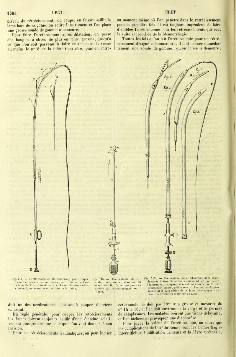 niveau du rétrécissement, on coupe, en faisant Scaillir la lame hors de sa gaîne; on retire l'instrument et l'on place une grosse sonde dégomme à demeure. Pour faire l'uréthrotomie après dilatation, on passe des bougies à olives de plus en plus grosses, jusqu'à ce que l'on soit parvenu à faire entrer dans la vessie au moins le n° 8 de la lilière Charrière, puis on intro- au moment même où l'on pénètre dans le rétrécissement pour la première fois. Il est toujours imprudent défaire d'emblée l'uréthrotomie pour les rétrécissements qui sont la suite rapprochée delà blennorrhagie. Toutes les fois qu'on fait l'uréthrotomie pour un rétré- cissement désigné inflammatoire, il faut passer immédia- tement une sonde dégomme, qu'on laisse à demeure; Kig, 715. — ri'éthiotoine de Maisoiineiive, poni' couper d'avant en arriére. — A. Emilie. — E. (raine oacliaot la lame de Tiristrument. — c, e. Lame Taisant saillie è voloiitë, en avant un en arrière de la ifaîne. Fig. 71G. — Uréthrotome de Ci- viale, pour couper d'arrière en avant. — B. Olive qui passe en arrière du létrécissement. — K. i.ame. Fig. 717. — Uréthrotome de J. Charrière avec sonde destinée à être introduite au moment où l'on retire l'instrument, coupant d'avant en arrière. — B. A. Insti'ument monté, prêt à servir. Les autres ligures montrent 14 disposition de la lame pour couper d'a- vant on arrière ou d'arrière en avant. duit un des urélhrotomes destinés à couper d'arrière en avant. En règle générale, pour couper les rétrécissements les lames doivent toujours saiUir d'une étendue relati- vement plus grande que celle que l'on veut donner à son incision. Pour les rétrécissements traumatiques, on peut inciser cette sonde ne doit pas être trop grosse et mesurer du n° ik à 16, et l'on doit environner la verge et le périnée de cataplasmes. Les malades boiront une tisane délayante, et l'on tcàchera de provoquer une diaphorèse. Pour juger la valeur de l'uréthrotomie, on saura que les complications de l'uréthrotomie sont les hémorrhagies interstitielles, l'infiltration urineuse et la fièvre uréthrale,
