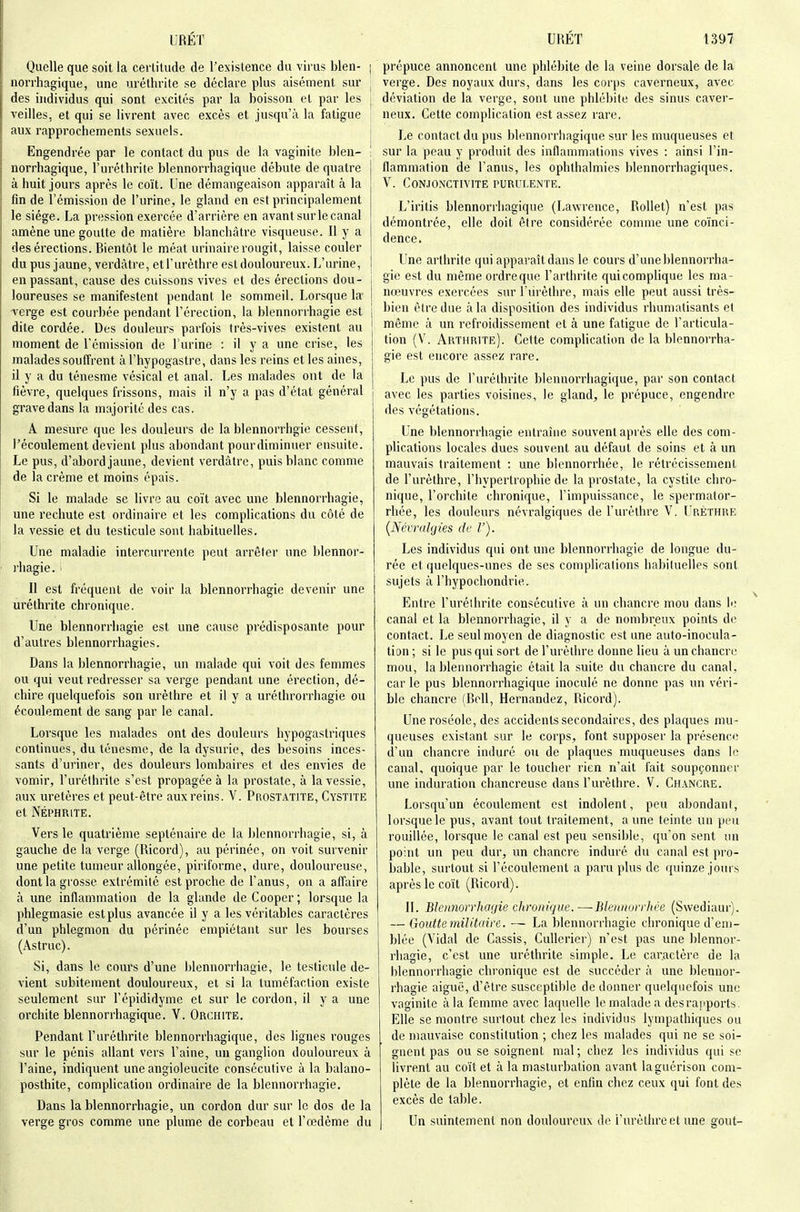 Quelle que soit la certitude de Texistence du virus bien- | norrhagique, une uréthrite se déclare plus aisément sur ^ des individus qui sont excités par la boisson et par les i veilles, et qui se livrent avec excès et jusqu'il la fatigue aux rapprochements sexuels. j Engendrée par le contact du pus de la vaginite bleu- ; norrhagique, l'uréthrite blennorrhagique débute de quatre à huit jours après le coït. Une démangeaison apparaît à la fin de l'émission de l'urine, le gland en est principalement le siège. La pression exercée d'arrière en avant sur le canal amène une goutte de matière blanchâtre visqueuse. Il y a des érections. Bientôt le méat urinaire rougit, laisse couler du pus jaune, verdàtre, et l'urèthre est douloureux. L'urine, en passant, cause des cuissons vives et des érections dou- loureuses se manifestent pendant le sommeil. Lorsque la- verge est courbée pendant l'érection, la blennorrhagie est dite cordée. Des douleurs parfois très-vives existent au moment de l'émission de l'urine : il y a une crise, les malades souffrent àl'hypogastre, dans les reins et les aines, il y a du ténesme vésical et anal. Les malades ont de la fièvre, quelques frissons, mais il n'y a pas d'état général grave dans la majorité des cas. A mesure que les douleurs de la blennorrhgie cessent, l'écoulement devient plus abondant pour diminuer ensuite. Le pus, d'abord jaune, devient verdàtre, puis blanc comme de la crème et moins épais. Si le malade se livre au coït avec une blennorrhagie, une rechute est ordinaire et les complications du côté de la vessie et du testicule sont habituelles. Une maladie intercurrente peut arrêter une blennor- l'hagie. Il est fréquent de voir la blennorrhagie devenir une uréthrite chronique. Une blennorrhagie est une cause prédisposante pour d'autres blennorrhagies. Dans la blennorrhagie, un malade qui voit des femmes ou qui veut redresser sa verge pendant une érection, dé- chire quelquefois son urèthre et il y a uréthrorrhagie ou écoulement de sang par le canal. Lorsque les malades ont des douleurs hypogastriques continues, du ténesme, de la dysurie, des besoins inces- sants d'uriner, des douleurs lombaires et des envies de vomir, l'uréthrite s'est propagée à la prostate, à la vessie, aux uretères et peut-être aux reins. V. Prostatite, Cystite et NÉPHRITE. Vers le quatrième septénaire de la blennorrhagie, si, à gauche de la verge (Ilicord), au périnée, on voit survenir une petite tumeur allongée, piriforme, dure, douloureuse, dont la grosse extrémité est proche de l'anus, on a affaire à une inflammation de la glande de Coopcr ; lorsque la phlegmasie est plus avancée il y a les véritables caractères d'un phlegmon du périnée empiétant sur les bourses (As truc). Si, dans le cours d'une blennorrhagie, le testicule de- vient subitement douloureux, et si la tuméfaction existe seulement sur l'épididyme et sur le cordon, il y a une orchite blennorrhagique. V. Orchite. Pendant l'uréthrite blennorrhagique, des lignes rouges sur le pénis allant vers l'aine, un ganglion douloureux à l'aine, indiquent une angioleucite consécutive à la balano- posthite, complication ordinaire de la blennorrhagie. Dans la blennorrhagie, un cordon dur sur le dos de la verge gros comme une plume de corbeau et l'œdème du prépuce annoncent une phlébite de la veine dorsale de la verge. Des noyaux durs, dans les corps caverneux, avec déviation de la verge, sont une phlébite des sinus caver- neux. Cette comphcalion est assez rare. Le contact du pus blennorrhagique sur les muqueuses et sur la peau y produit des inflammations vives : ainsi l'in- flammation de l'anus, les ophthalmies blennorrhagiques. V. C0N.IONCTIVITE PURULENTE. L'iritis blennorrhagique (Lawrence, RoUet) n'est pas démontrée, elle doit être considérée comme une coïnci- dence. Une arthrite qui apparaît dans le cours d'une blennorrha- gie est du même ordre que l'arthrite qui complique les ma- nœuvres exercées sur l'urèthre, mais elle peut aussi très- bien être due à la disposition des individus rhumatisants et même à un refroidissement et à une fatigue de l'articula- tion (V. Arthrite). Cette complication de la blennorrha- gie est encore assez rare. Le pus de l'uréthrite blennorrhagique, par son contact avec les parties voisines, le gland, le prépuce, engendre des végétations. Une blennorrhagie entraîne souvent après elle des com- pHcations locales dues souvent au défaut de soins et à un mauvais traitement : une blennorrhée, le rétrécissement de l'urèthre, l'hypertrophie de la prostate, la cystite chro- nique, l'orchite chronique, l'impuissance, le spermator- rhée, les douleurs névralgiques de l'urèthre V. Urèthre {Nétralytes de V). Les individus qui ont une blennorrhagie de longue du- rée et quelques-unes de ses complications habiluelles sont sujets à l'hypochondrie. Entre l'urélhrite consécutive à un chancre mou dans h; canal et la blennorrhagie, il y a de nombreux points do contact. Le seul moyen de diagnostic est une auto-inocula- lion ; si le pus qui sort de l'urèthre donne lieu à un chancre mou, la blennorrhagie était la suite du chancre du canal, car le pus blennorrhagique inoculé ne donne pas un véri- blc chancre (Bell, Hernandez, Ricord). Une roséole, des accidents secondaires, des plaques mu- queuses existant sur le coi'ps, font supposer la présenci; d'un chancre induré ou de plaques muqueuses dans le canal, quoique par le toucher rien n'ait fait soupçonner une induration chancreuse dans l'urèthre. V. Chancre. Lorsqu'un écoulement est indolent, peu abondant, lorsque le pus, avant tout traitement, aune teinte un peu rouillée, lorsque le canal est peu sensible, qu'on sent un point un peu dur, un chancre induré du canal est pro- bable, surtout si l'écoulement a paru plus de quinze join s après le coït (Ricord). II. BJoinorrhagie chronique.—Blennorrliée (Swediaur). — Goutte militaire. — La blennorrhagie chronique d'em- blée (A'idal de Cassis, Cullerier) n'est pas une blennor- rhagie, c'est une uréthrite simple. Le car.actère de la blennorrhagie chronique est de succéder à une blennor- rhagie aiguë, d'être susceptible de donner quelquefois une vaginite à la femme avec laquelle le malade a desrapports. Elle se montre surtout chez les individus lynipathiques ou de mauvaise constitution ; chez les malades qui ne se soi- gnent pas ou se soignent mal ; chez les individus qui se livrent au coït et à la masturbation avant laguérison com- plète de la blennorrhagie, et enfin chez ceux qui font des excès de table. Un suintement non douloureux de l'urèthre et une gout-