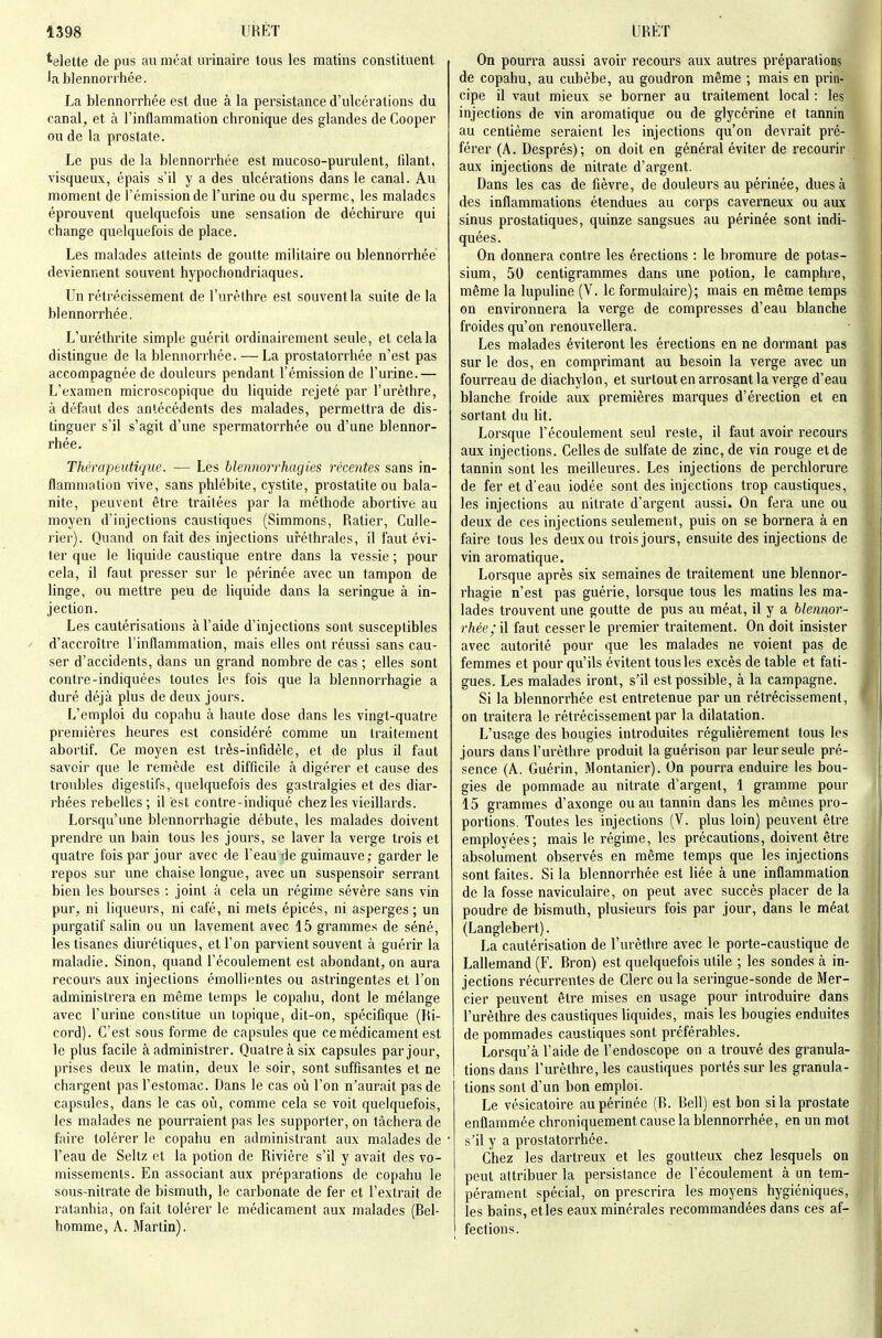 *elette de pus au méat iirinaire tous les matins constituent la blennonhée. La blennorrhée est due à la persistance d'ulcérations du canal, et à l'inflammation chronique des glandes de Cooper ou de la prostate. Le pus de la blennorrhée est mucoso-purulent, filant, visqueux, épais s'il y a des ulcérations dans le canal. Au moment de l'émission de l'urine ou du sperme, les malades éprouvent quelquefois une sensation de déchirure qui change quelquefois de place. Les malades atteints de goutte militaire ou blennorrhée deviennent souvent hypochondriaques. Un rétrécissement de l'urèthre est souvent la suite de la blennorrhée. L'uréthrite simple guérit ordinairement seule, et cela la distingue de la blennorrhée. — La prostatorrhée n'est pas accompagnée de douleurs pendant l'émission de l'urine.— L'examen microscopique du liquide rejeté par l'urèthre, à défaut des antécédents des malades, permettra de dis- tinguer s'il s'agit d'une spermatorrhée ou d'une blennor- rhée. Thérapeutique. — Les blennorrhugies récentes sans in- flammation vive, sans phlébite, cystite, prostatite ou bala- nite, peuvent être traitées par la méthode abortive au moyen d'injections caustiques (Simmons, Ratier, Culle- rier). Quand on fait des injections uréthrales, il faut évi- ter que le liquide caustique entre dans la vessie ; pour cela, il faut presser sur le périnée avec un tampon de linge, ou mettre peu de liquide dans la seringue à in- jection. Les cautérisations à l'aide d'injections sont susceptibles d'accroître l'inflammation, mais elles ont réussi sans cau- ser d'accidents, dans un grand nombre de cas ; elles sont contre-indiquées toutes les fois que la blennorrhagie a duré déjà plus de deux jours. L'emploi du copahu à haute dose dans les vingt-quatre premières heures est considéré comme un traitement abortif. Ce moyen est très-infidèle, et de plus il faut savoir que le remède est difficile à digérer et cause des troubles digestifs, quelquefois des gastralgies et des diar- rhées rebelles; il est contre-indiqué chez les vieillards. Lorsqu'une blennorrhagie débute, les malades doivent prendre un bain tous les jours, se laver la verge trois et quatre fois par jour avec de l'eau de guimauve; garder le repos sur une chaise longue, avec un suspensoir serrant bien les bourses : joint à cela un régime sévère sans vin pur, ni liqueurs, ni café, ni mets épicés, ni asperges; un purgatif salin ou un lavement avec 15 grammes de séné, les tisanes diurétiques, et l'on parvient souvent à guérir la maladie. Sinon, quand l'écoulement est abondant, on aura recours aux injections émollientes ou astringentes et l'on administrera en même temps le copahu, dont le mélange avec l'urine constitue un topique, dit-on, spécifique (Ri- cord). C'est sous forme de capsules que ce médicament est le plus facile à administrer. Quatre à six capsules par jour, prises deux le matin, deux le soir, sont suffisantes et ne chargent pas l'estomac. Dans le cas où l'on n'aurait pas de capsules, dans le cas où, comme cela se voit quelquefois, les malades ne pourraient pas les supporter, on tâchera de faire tolérer le copahu en administrant aux malades de l'eau de Seltz et la potion de Rivière s'il y avait des vo- missements. En associant aux préparations de copahu le sous-nitrate de bismuth, le carbonate de fer et l'extrait de ratanhia, on fait tolérer le médicament aux malades (Bel- homme, A. Martin). On pourra aussi avoir recours aux autres préparations de copahu, au cubèbe, au goudron même ; mais en prin- cipe il vaut mieux se borner au traitement local : les injections de vin aromatique ou de glycérine et tannin au centième seraient les injections qu'on devrait pré- férer (A. Després); on doit en général éviter de recourir aux injections de nitrate d'argent. Dans les cas de fièvre, de douleurs au périnée, dues à des inflammations étendues au corps caverneux ou aux sinus prostatiques, quinze sangsues au périnée sont indi- quées. On donnera contre les érections : le bromure de potas- sium, 50 centigrammes dans une potion, le camphre, même la lupuline (V. le formulaire); mais en même temps on environnera la verge de compresses d'eau blanche froides qu'on renouvellera. Les malades éviteront les érections en ne dormant pas sur le dos, en comprimant au besoin la verge avec un fourreau de diachylon, et surtout en arrosant la verge d'eau blanche froide aux premières marques d'érection et en sortant du lit. Lorsque l'écoulement seul reste, il faut avoir recours aux injections. Celles de sulfate de zinc, de vin rouge et de tannin sont les meilleures. Les injections de perchlorure de fer et d'eau iodée sont des injections trop caustiques, les injections au nitrate d'argent aussi. On fera une ou deux de ces injections seulement, puis on se bornera à en faire tous les deux ou trois jours, ensuite des injections de vin aromatique. Lorsque après six semaines de traitement une blennor- rhagie n'est pas guérie, lorsque tous les matins les ma- lades trouvent une goutte de pus au méat, il y a blennor- rhée; il faut cesser le premier traitement. On doit insister avec autorité pour que les malades ne voient pas de femmes et pour qu'ils évitent tous les excès de table et fati- gues. Les malades iront, s'il est possible, à la campagne. Si la blennorrhée est entretenue par un rétrécissement, on traitera le rétrécissement par la dilatation. L'usage des bougies introduites régulièrement tous les jours dans l'urèthre produit la guérison par leur seule pré- sence (A. Guérin, Montanier). On pourra enduire les bou- gies de pommade au nitrate d'argent, 1 gramme pour 15 grammes d'axonge ou au tannin dans les mêmes pro- portions. Toutes les injections (V. plus loin) peuvent être employées; mais le régime, les précautions, doivent être absolument observés en même temps que les injections sont faites. Si la blennorrhée est liée à une inflammation de la fosse naviculaire, on peut avec succès placer de la poudre de bismuth, plusieurs fois par jour, dans le méat (Langlebert). La cautérisation de l'urèthre avec le porte-caustique de Lallemand (F. Bron) est quelquefois utile ; les sondes à in- jections récurrentes de Clerc ou la seringue-sonde de Mer- cier peuvent être mises en usage pour introduire dans l'urèthre des caustiques liquides, mais les bougies enduites de pommades caustiques sont préférables. Lorsqu'à l'aide de l'endoscope on a trouvé des granula- tions dans l'urèthre, les caustiques portés sur les granula- tions sont d'un bon emploi. Le vésicatoire au périnée (B. Bell) est bon si la prostate enflammée chroniqueraent cause la blennorrhée, en un mot s'il y a prostatorrhée. Chez les dartreux et les goutteux chez lesquels on peut attribuer la persistance de l'écoulement à un tem- pérament spécial, on prescrira les moyens hygiéniques, les bains, et les eaux minérales recommandées dans ces af- fections.