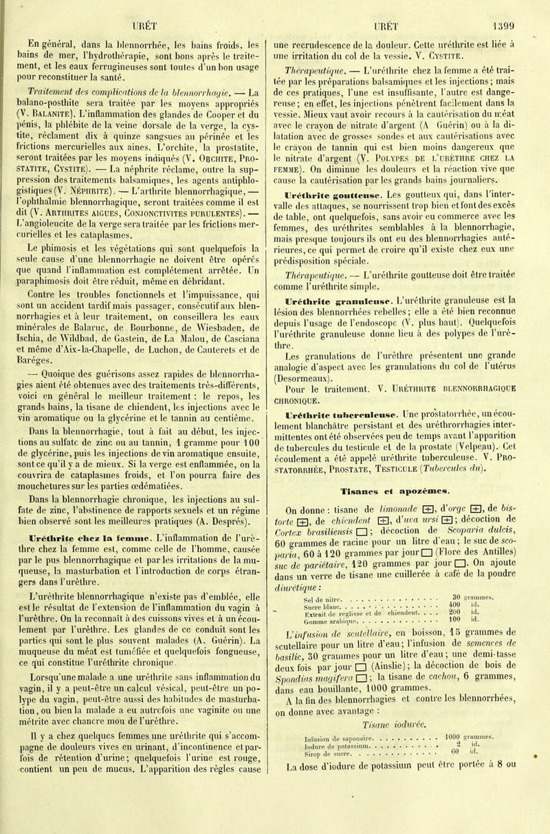 En général, dans la blennorrhée, les bains froids, les bains de mer, l'hydrothérapie, sont bons après le traite- ment, et les eaux ferrugineuses sont toutes d'un bon usage pour reconstituer la santé. Traitement des complications de la blennorrhayie. — La balano-posthite sera traitée par les moyens appropriés (V. Balanite). L'inflammation des glandes de Cooper et du pénis, la phlébite de la veine dorsale de la verge, la cys- tite, réclament dix à quinze sangsues au périnée et les frictions mercurielies aux aines. L'orchite, la prostatite, seront traitées par les moyens indiqués (V. Obchite, Pro- statite, Cystite). — La néphrite réclame, outre la sup- pression des traitements balsamiques, les agents antiphlo- gistiques(V. Néphrite). — L'arthrite blennorrhagique,— l'ophtlialmie blennorrhagique, seront traitées comme il est dit (V. Arthrites aiguës, Conjonctivites purulentes). — L'angioleucite de la verge sera traitée par les frictions mer- curielies et les cataplasmes. Le phimosis et les végétations qui sont quelquefois la seule cause d'une blennorrhagie ne doivent être opérés que quand l'inflammation est complètement arrêtée. Un paraphimosis doit être réduit, même en débridant. Contre les troubles fonctionnels et l'impuissance, qui sont un accident tardif mais passager, consécutif aux blen- norrhagies et à leur traitement, on conseillera les eaux minérales de Balaruc, de Bourbonne, de Wiesbaden, de Ischia, de Wildbad, de Gastein, de La Malou, de Casciana et même d'Aix-la-Chapelle, de Luchon, de Cauterets et de Baréges. — Quoique des guérisons assez rapides de blennoriiia- gies aient été obtenues avec des traitements très-différents, voici en général le meilleur traitement : le repos, les grands bains, la tisane de chiendent, les injections avec le vin aromatique ou la glycérine et le tannin au centième. Dans la blennorrhagie, tout à fait au début, les injec- tions au sulfate de zinc ou au tannin, 1 gramme pour 1 00 de glycérine, puis les injections de vin aromatique ensuite, sont ce qu'il y a de mieux. Si la verge est enflammée, on la couvrira de cataplasmes froids, et l'on pourra faire des mouchetures sur les parties oedématiées. Dans la blennorrhagie chronique, les injections au sul- fate de zinc, l'abstinence de rapports sexuels et un régime bien observé sont les meillem'es pratiques (A. Després). Uréthrite chez la femme. L'inflammation de l'urè- thre chez la femme est, comme celle de l'homme, causée par le pus blennorrhagique et parles irritations de la mu- queuse, la masturbation et l'introduction de corps étran- gers dans l'urèthre. L'uréthrite blennorrhagique n'existe pas d'emblée, elle est le résultat de l'extension de l'inflammation du vagin à l'urèthre. On la reconnaît à des cuissons vives et à un écou- lement par l'urèthre. Les glandes de ce conduit sont les parties qui sont le plus souvent malades (A. Guérin). La muqueuse du méat est tuméfiée et quelquefois fongueuse, ce qui constitue l'uréthrite chronique. Lorsqu'une malade a une uréthrile sans inflammation du vagin, il y a peut-être un calcul vésical, peut-être un po- lype du vagin, peut-être aussi des habitudes de masturba- tion, ou bien la malade a eu autrefois une vaginite ou une métrite avec chancre mou de l'urèthre. Il y a chez quelques femmes une uréthrite qui s'accom- pagne de douleurs vives en urinant, d'incontinence et par- fois de rétention d'urine ; quelquefois l'urine est rouge, contient un peu de mucus. L'apparition des règles cause une recrudescence de la douleur. Cette uréthrite est liée à une irritation du col de la vessie. V. Cystite. Thérapeutique. — L'uréthrite chez la femme a été trai- tée par les préparations balsamiques et les injections; mais de ces pratiques, l'une est insuffisante, l'autre est dange- reuse; en effet, les injections pénètrent facilement dans la vessie. Mieux vaut avoir recours à la caulérisation du méat avec le crayon de nitrate d'argent (A Guérin) ou à la di- latation avec de grosses sondes et aux cautérisations avec le crayon de tannin qui est bien moins dangereux que le nitrate d'argent (V. Polypes de l'urèthre chez la femme). On diminue les douleurs et la réaction vive que cause la cautérisation par les grands bains journaliers. Urétiirife goutteuse. Les goutteux qui, dans l'inter- valle des attaques, se nourrissent trop bien et font des excès de table, ont quelquefois, sans avoir eu commerce avec les femmes, des uréthrites semblables à la blennorrhagie, mais presque toujours ils ont eu des blennorrhagies anté- rieures, ce qui permet de croire qu'il existe chez eux une prédisposition spéciale. Thérapeutique. — L'uréthrite goutteuse doit êtretnaitée comme l'uréthrite simple. Uréthrite granuleuse. L'uréthrite granuleuse est la lésion des blennorrhées rebelles; elle a été bien reconnue depuis l'usage de l'endoscope (V. plus haut). Quelquefois l'uréthrite granuleuse donne lieu à des polypes de l'urè- thre . Les granulations de l'urèthre présentent une grande analogie d'aspect avec les granulations du col de l'utérus (Desormeaux). Pour le traitement. V. Uréthrite blennorrhagique CHRONIQUE. Uréthrite tohcrenleuse. Une proslatorrhée, un écou- lement blanchâtre persistant et des uréthrorrhagies inter- mittentes ont été observées peu de temps avant l'apparition de tubercules du testicule et de la prostate (Velpe.au). Cet écoulement a été appelé uréthrite tuberculeuse. V. Pro- statorrhée, Prostate, Testicule [Tubercules du). Tisanes et apozèmes. On donne : tisane de limonade \±\, d'orge S, de his- torié \±], de chiendent \±\, d'uca ursi [+] ; décoction de Cortex brasiliensis □ ; décoction de Scoparia dukis, 60 grammes de racine pour un litre d'eau ; le suc de sco- paria, 60 à 120 grammes par jour □ (Flore des Antilles) suc de pariétaire, 120 grammes par jour □. On ajoute dans un verre de tisane une cuillerée à café de la poudre diurétique : Sel de nitre 30 grammes. Sucre blanc f?» i^' Extrait de réglisse et de chiendent. ... 2UU iil. Gomme arabique l*^ 'd- L'infusion de scutellaire, en boisson, 15 grammes de scutellaire pour un litre d'eau; l'infusion de semences de basilic, 30 grammes pour un litre d'eau; une demi-tasse deux fois par jour □ (Ainslie); la décoction de bois de Spoîidias magiferani; la tisane de cachou, 6 grammes, dans eau bouillante, 1000 grammes. A la fin des blennorrhagies et contre les blennorrhées, on donne avec avantage : Tisane iodurée. Infusion de saponaire 1000 grammes. lodure de potassium • 2 id. Sirop de sucre ^ ul. La dose d'iodure de potassium peut être portée à 8 ou