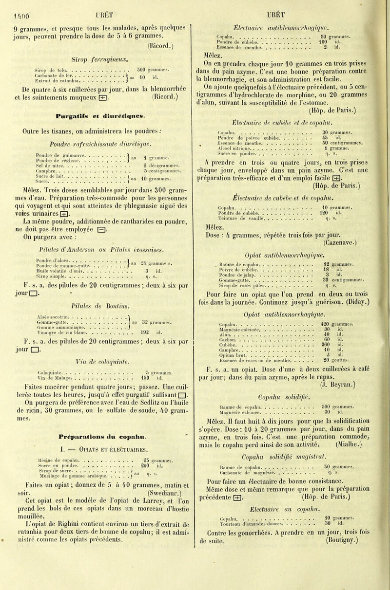 l.'iOO l'RÉT 9 grammes, et presque tous les malades, après quelques jours, peuvent prendre la dose de 5 à 6 grammes. (Ricord.) Sirop ferrugineux. sirop Je tolu 500 grammes. Carbonate de [er \ ^^.^ jQ Extrait, de ratanhia / De quatre à six cuillerées par jour, dans la blennorrhée el les suintements muqueux [+]. (Ricord.) Purgatifs et diiirétiqnes. Outre les tisanes, on administrera les poudres : Poudre rafraîchissante diurétique. Poudre de guimauve ) . Poudre de j'eglissc ) ^ Sel de nitre 2 déeigrammes. Camphre 5 centigrammes. Sucre de lait I .„ „ aa 10 grammes. Sucre ) ° Mêlez. Trois doses semblables par jour dans 300 gram- mes d'eau. Préparation très-commode pour les personnes qui voyagent et qui sont atteintes de phlegmasie aiguë des voies urinaires RH. La même poudre, additionnée de cantharides en poudre, ne doit pas être employée [3- On purgera avec : Pilules d'Atidersoii. ou Pilules écossaises. Poudre d'aloès 1 ,,, n I 1 > aa i'4 grammi' s. Poudre de gomme-gntte f ° Huile volatile d'aiiis 3 id. Pirop simple q. s. F. s. a. des pilules de 20 centigrammes; deux à six par jourQ. • Pilules de Bontius. Aloès socolrin ^ Gomme-gutte S aa 32 graniiiies. Gomme ammoniaque ) Vinaigre de vin blanc 192 id. F. s. a. des pilules de 20 centigrammes ; deux à six par jour □. Vin de coloquinte. Coloquinte 5 grammes. Via de Malaga 150 id. Faites macérer pendant quatre jours; passez. Une cuil- lerée toutes les heures, jusqu'à effet purgatif sufllsanti I. On purgera de préférence avec l'eau de Sedlitz ou l'huile de ricin, 30 grammes, ou le sulfate de soude, ^lO gram- mes. Préparations (la copahn. I. — Opiats et électuaires. Itésiiie de copahn 25 grammes. S\icre en pondre 2oO id. Sirop de sucre f ^ Mucilage de gomme arabique j ^^'^ Faites un opiat ; donnez de 5 à iO grammes, matin et soir. (Swediaur.) Cet opiat est le modèle de l'opiat de Larrey, et l'on prend les bols de ces opiats dans un morceau d'hostie mouillée. L'opiat de Righini contient environ un tiers d'extrait de ratanhia pour deux tiers de baume de copahu; il est admi- nistré comme les opiats précédents. URET Électuaire antiblennorrhagiquc. Copabu 50 grammes. Poudre de cubèbe 100 id. Essence de menthe 2 id. Mêlez. On en prendra chaque jour 10 grammes en trois prises dans du pain azyme. C'est une bonne préparation contre la blennorrhagie, et son administration est facile. On ajoute quelquefois àl'électuaire précédent, ou 5 cen- tigrammes d'hydrochlorate de morphine, ou 20 grammes d'alun, suivant la susceptibilité de l'estomac. (Hôp. de Paris.) Électuaire de cubèhe et de copahu. Copahu 30 grammes. Poudre de poivre cubèbe 45 id. Essence de menthe 50 centigrammes. Alcool citrique 1 gramme. Sucre en poudre q. s. A prendre en trois ou quatre jours, en trois prises chaque jour, enveloppé dans im pain azyme. C'est une préparation très-efficace et d'un emploi facile [+]• (Hôp. de Paris.) Électuaire de cubèbe et de copahu. Copahu 10 grammes. Poudre de cnbèbe 120 id. Teinture de vanille q. s. Mêlez. Dose : U grammes, répétée trois fois par jour. (Cazenave.) Opiat antiblennorrhagiquc. Baume de copahu 12 grammes. Poivre de cnbcbe 18 id. Poudre dejalap 3 id. Gomme-gutte 30 centigrammes. Sirop de roses pdles q, s. Pour faire un opiat que l'on prend en deux ou trois fois dans la journée. Continuez jusqu'à guérison. (Diday.) Opiat antiblennorrhagique. Copahu 420 grammes. Magnésie calcinée 30 id. Alun 40 id. Cachou 60 id. Cubèbe 360 id. Camphre 10 id. Opium brut 3 id. Essence de roses ou de menthe 20 gouttes. F. s. a. un opiat. Dose d'une à deux cuillerées à café par jour; dans du pain azyme, après le repas. (J. Beyran.) Copahu solidifié. Baume de copahn 500 grammes. Magnésie calcinée 30 id. Mêlez. Il faut huit à dix jours pour que la solidification s'opère. Dose : 10 à 20 grammes par jour, dans du pain azyme, en trois fois. C'est une préparation commode, mais le copahu perd ainsi de son activité. (Mialhe.) Copahu solidifié magistral. Baume de copahu 50 grammes. ■ Carbonate de magnésie q. s. Pour faire un électuaire de bonne consistance. Même dose et même remarque que pour la préparation précédente [+]. (Hôp. de Paris.) Électuaire au copahu. Cupalm 10 grammes. Tonrteau d'amandes douces 30 id. Contre les gonorrhées. A prendre en un jour, trois fois de suite. (Boutigny.)