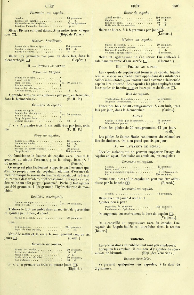 UBET Éleduaire au copahu. Copabu 50 grammes. Essence de menthe 1 id. Hydrochlorate de morpliine 5 rentigrammes. Tourteau d'amandes douces q. s. Mêlez. Divisez en neuf doses. A prendre trois chaque jour □. (Hôp. de Paris.) Mixture brésilienne. Baume de la Mecque épaissi 150 grammes. Copahu épaissi 400 id. Extrait de safran 1 id. Mêlez. 32 grammes par jour en deux fois, dans la blennorrhagie (Lepère.) II. — Potions au copahu. Potion de Chopart. Baume de copahu \ Alcool rectifié / Sirop de Tolu \ aa 60 grauinie^. Eau de menthe i Eau de fleur d'oranger / Alcool nitrique 8 id, A prendre trois ou six cuillerées par jour, en trois fois, dans la blennorrhagie. (F. H. P.) Émulsion de copahu. Baume de copahu \ Eau de fleur d'oranger f n,\ Eau de laitue. . . } 30 grammes. Sirop de pavot blanc ; Gomme arabique 10 id. F. s. a. A prendre trois à six cuillerées par jour, trois fois. (F. H. P.) i Sirop de copahu. Baume de copahu 80 grammes. Gomme en poudre 20 id. Eau 50 id. Essence de menthe poivrée 32 gouttes. Sirop de sucre 400 grammes. On émulsionne le baume de copahu avec l'eau et la gomme; on ajoute l'essence, puis le sirop. Dose : 8 à 60 grammes. (Puche.) Ce sirop est plus facilement supporté par l'estomac que d'autres préparations de copahu; l'addition d'essence de menthe masque la saveur du baume de copahu, et prévient les renvois désagréables qu'il occasionne. Lorsque ce sirop détermine un effet purgatif prononcé, Puche y fait ajouter par 500 grammes, 1 décigramme d'hydrochlorate de mor- phine. Émulsion astringente. <-lomme arabique 1 hVirop de Tolu ] grammes. Triturez le tout ensemble dans un mortier de porcelaine cl ajoutez peu à peu, d'abord : Résine de copahu 30 grammes. Puis : Eau de roses 200 grammes. Esprit de nitre dulcilié 4 id. Moitié le matin et le reste le soir, pendant cinq ou six jours (Cadet.) Émulsion au copahu. Baume de copahu 30 grammes. Extrait de ratauhia • 5 id. Jaune d'œuf ii* 1. Acide nitrique alcoolisé 10 grammes. I-'.au distillée 20 id F. s. a. A prendre en trois ou quatre jours □. (Righini.) URÉÏ 1401 Élixir de copahu. Alcool rectifié 120 grammes. Copahu ■ 40 id. Résine de gaiac 10 id. Huile volatile de sassafras 2 id. Mêlez et fdtrez. U k S grammes par jour I I. (Lemort.) Mixture au copahu. Baume de copahu 20 grammes, Essence de menthe poivrée 4 gouttes. Essence de girofie 1 id. Teinture d'opium simple 2 grammes. Mêlez et agitez avant de s'en servir. Une cuillerée à café dans un verre d'eau sucrée □. (Liseman.) III. — Pilules au copahu. Les capsules de copahu sont formées de copahu liquide seul ou associé au cubèbe, enveloppés dans des substances solides mais solubles, qui fondent dans l'estomac et laissent le copahu être absorbé. Les capsules les plus employées sont les capsules de Raquin i-t- +i et les capsules de Mothes□. Bols de copahu. Térébenthine de copahu 50 grammes. Magnésie décarbonatée q. s. Faites des bols de 30 centigrammes. Six ou huit, trois fois par jour, dans la blennorrhée. (Cadet.) Autres. Copahu solidifié par la magnésie 50 grammes. Rhubarbe en poudre 10 id. Faites des pilules de 20 centigrammes. 12 par jour. (Gall.) Les pilules de Sainte-Marie contiennent du calomel au lieu de rhubarbe. On n'en prend que six par jour. IV. — Lavements de copahu. Chez les malades qui ne peuvent supporter l'usage du copahu en opiat, électuaire ou émulsion, on emploie : Lavement au copahu. Copahu 25 grammes. Jaune d'o'Uf n° 1. Extrait gommeux d'opium 5 centigrammes. Eau 200 grammes. Donné dans le cas où le copahu ne peut pas être admi- nistré par la bouche [+]. (Ricord.) Lavement au copahu. Copahu 15 grammes. Mêlez avec un jaune d'œuf n 1. Ajoutez peu à peu : Décoction de guimauve 300 grammes. Laudanum de Sjdenham 1 id. On augmente successivement la dose de copahu f+1. (Velpeau.) On a conseillé un suppjositoire avec du copahu. Une capsule de Raquin huilée est introduite dans le rectum (Ralier.) Cnbèbe. Les préparations de cubèbe seul sont peu employées. Lorsqu'on les emploie, il est bon d'y ajouter du sous- nitrate de bismuth. (Hôp. des Vénériens.) Essence de cubèbe. Se prescrit quelquefois en capsules, â la dose de 2 grammes.