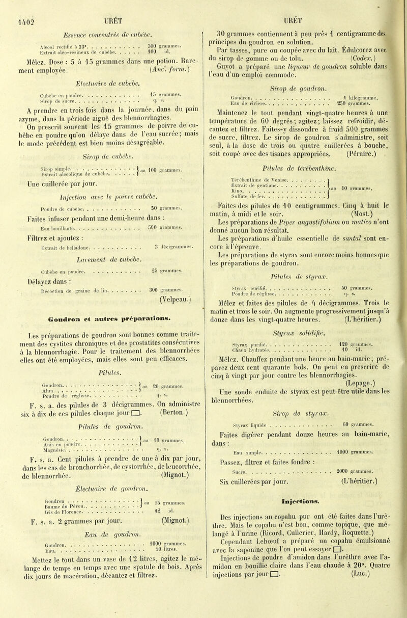 \im URET Essence concentrée de cubèbe. Alcool rectifié à.33° 300 grammes. Extrait oléo-résineux rie cnlièhe 100 id. Mêlez. Dose ; 5 à 15 grammes dans une potion. Rare- ment employée. (Ahc. form.) Électuaire de cubèhe. Cubèbe en poudre 15 grammes. Sirop de sucre q. s. A prendre en trois fois dans la jom-née, dans du pain azyme, dans la période aiguë des blennorrhagies. On prescrit souvent les 15 grammes de poivre de cu- bèbe en poudre qu'on délaye dans de l'eau sucrée ; mais le mode précédent est bien moins désagréable. Sirop de cubèhe. Sirnp simple - l aa 100 ^^rammes. Extrait alcoolique de cubèbe ) Une cuillerée par jour. Injection avec le poivre cubèbe. Poudre de cubèbe 50 grammes. Faites infuser pendant une demi-heure dans : Eau bouiUaote 500 grammes. Filtrez et ajoutez : Extrait de belladone 3 décigrammes. Lavement de cubèbe. Cubèbe en poudre 25 grammes. Délayez dans : Décoction de graine de lin 300 grammes. (Velpeau.) Gontlron et autres préparations. I.,es préparations de goudron sont bonnes comme traite- ment des cystites chroniques et des prostatites consécutives à la blennorrhagie. Pour le traitement des blennorrhées elles ont été employées, mais elles sont peu efficaces. Pihdes. Goudron ] aa oq çri.anuncs. Alun • ) Poudre de réglisse <\. s. F. s. a. des pilules de 3 décigrammes. On administre six k dix de ces pilules chaque jour □. (Berton.) Pilules de goudron. Goudron. . ] a„ grammes. Anis en pou.Ire ) Magnésie q. s. F. s. a. Cent pilules à prendre de une à dix par jour^ dans les cas de bronchorrhée, de cystorrhée, de leucorrhée, de blennorrhée. (Mignot.) Électuaire de goudron. Goudron • } aa 15 grammes. Baume du Pérou. J t Iris de Florence 12 id. F. s. a. 2 grammes par jour. (Mignot.) Eau de goudron, Goirdron WOO grammes. Eau 1 ''■''S- Mettez le tout dans un vase de 12 litres, agitez le mé- lange de temps en temps avec une spatule de bois. Après dix jours de macération, décantez et filtrez. URET 30 grammes contiennent à peu près 1 centigramme des principes du goudron en solution. Par tasses, pure ou coupée avec du lait. Edulcorez avec du sirop de gomme ou de tolu. [Codex.) Guyot a préparé une liqueur de goudron soluble dans l'eau d'un emploi commode. Sirop de goudron. Goudron 1 kilogramme. Eavi de rivière 250 grammes. Maintenez le tout pendant vingt-quatre heures à une température de 60 degrés; agitez; laissez refroidir, dé- cantez et filtrez. Faites-y dissoudre à froid 500 grammes de sucre, tiltrez. Le sirop de goudron s'administre, soit seul, à la dose de trois ou quatre cuillerées à bouche, soit coupé avec des tisanes appropriées. (Péraire.) Pilules de térébenthine. ïérébentliine de Venise J Extrait de gentiane f ° >aa lO grammes. Kino / Sulfate de fer j Faites des pilules de 10 centigrammes. Cinq à huit le matin, à midi et le soir. (Most.) Les préparations de Piper angustifolium ou matico n'ont donné aucun bon résultat. Les préparations d'huile essentielle de santal sont en- core à l'épreuve, Les préparations de styrax sont encore moins bonnes que les préparations de goudron. Pilules de styrax. styrax purlGé 50 grammes. Poudre de réglisse q. s. Mêlez et faites des pilules de k décigrammes. Trois le matin et trois le soir. On augmente progressivement jusqu'à douze dans les vingt-quatre heures. (L'héritier.) Styrax solidifié. styrax purifié 120 grammes. Chaux hydratée 10 id. Mêlez. Chauffez pendant une heure au bain-marie ; pré- parez deux cent quarante bols. On peut en prescrire de cinq à vingt par jour contre les blennorrhagies. (Lepage.) Une sonde enduite de styrax est peut-être utile dans les blennorrhées. Sirop de styrax. styrax liquide 60 grammes. Faites digérer pendant douze heures au bain-marie, dans : Eau simple 1000 grammes. Passez, filtrez et faites fondre : Sucre 2000 grammes. Six cuillerées par jour. (L'héritier.) Injections. Des injections au copahu pur ont été faites dansl'uré-^ thre. Mais le copahu n'est bon, comme topique, que mé- langé à l'urine (Ricord, CuUerier, Hardy, Roquette.) Cependant Lebœuf a préparé un copahu émulsionné avec la saponine que l'on peut essayer □. Injections de poudre d'amidon dans l'urèthre avec l'a- midon en bouillie claire dans l'eau chaude à 20. Quatre injections par jour (Luc.)