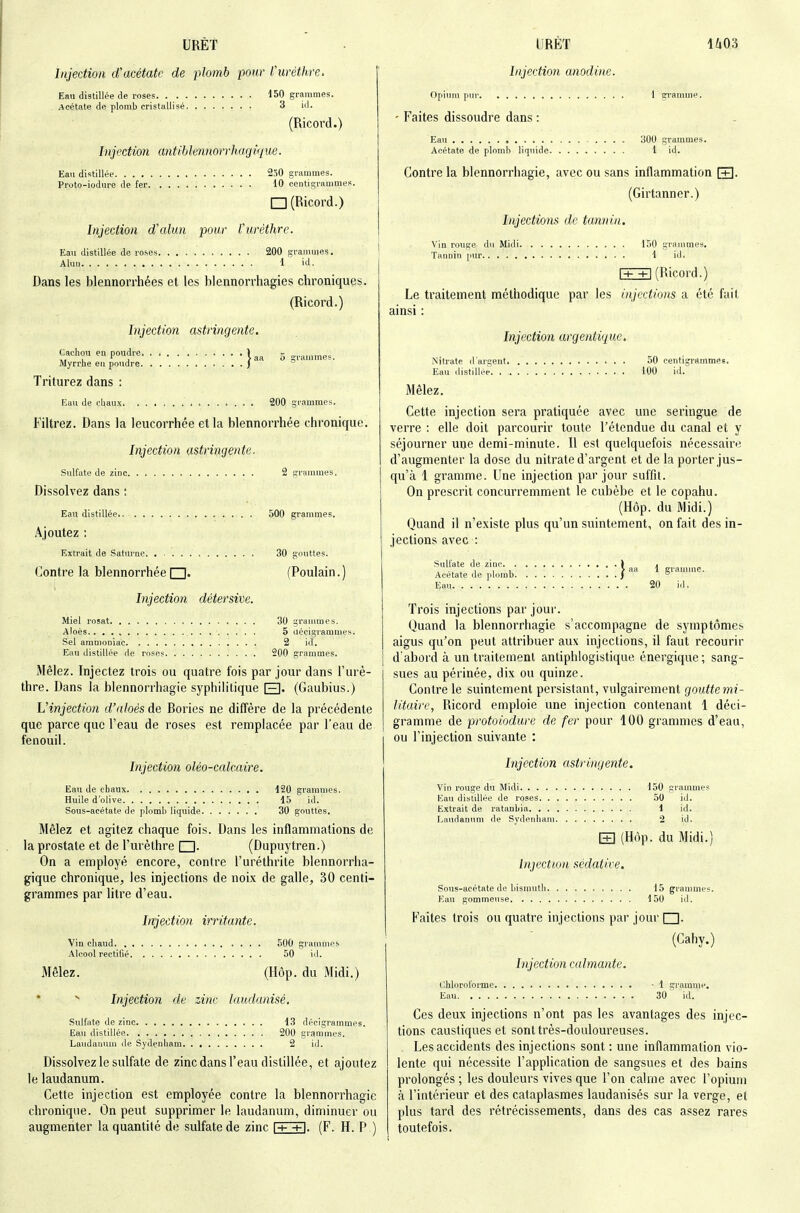 Injection d'acétate de plomb pour Curèthre. Eau distillée de roses 150 grammes. Acétate de plomb cristallisé 3 id. (Ricord.) Injection antib lennorrhagiq ue. Eau distillée 2ô0 grammes. Proto-iodiire de fer 10 centisrammes. I~l (Ricord.) Injection d'alun pour Vurèthrc. Eau distillée de roses 200 grammes. Alun 1 id. Dans les blennorrhées et les blennorrhagies chroniques. (Ricord.) Injection astringente. Cachon eu poudre 1 ^ g Myrrhe eu po\idre ) ° Triturez dans : Eau de cbau.t 200 grammes. Filtrez. Dans la leucorrhée et la blennorrhée chronique. Injection astringente- Sulfate de zinc 2 grammes. Dissolvez dans i Eau distillée.. 500 grammes. Ajoutez : Extrait de Saturae 30 gouttes. Contre la blennorrhée (Poulain. ) Injection détersive. Miel rosat 30 grauvuies. Aloès , 5 uécigramnies. Sel ammoniac , 2 id. Eau distillée de roses 200 grammes. Mêlez. Injectez trois ou quatre fois par jour dans l'urè- thre. Dans la blennorrhagie syphilitique E]- (Gaubius.) Vinjection d'nloés de Rories ne diffère de la précédente que parce que l'eau de roses est remplacée par l'eau de fenouil. Injection oléo-calcaire. Eau de chaux 120 grammes. Huile d'olive d5 id. Sous-acétate de plomb liquide 30 gouttes. Mêlez et agitez chaque fois. Dans les inflammations de la prostate et de l'urèthre □. (Dupuytren.) On a employé encore, contre l'uréthrite blennorrha- gique chronique, les injections de noix de galle, 30 centi- grammes par litre d'eau. Injection irritante. Vin chaud 500 grammes Alcool rectifié 50 id. Mêlez. (Hôp. du Midi.) * ^ Injection de zinc laudanisé. Siilfate de zinc 13 décigrammes. Eau distillée 200 grammes. Laudanum de Sydenham 2 id. Dissolvez le sulfate de zinc dans l'eau distillée, et ajoutez le laudanum. Cette injection est employée contre la blennorrhagie chronique. On peut supprimer le laudanum, diminuer ou augmenter la quantité de sulfate de zinc |+ +|. (F. H. P ) Injection anodine. opium pur 1 gramme. ' Faites dissoudre dans : Eau 300 grammes. Acétate de plomb liquide 1 id. Contre la blennorrhagie, avec ou sans inflammation [+]. (Girtanner.) Injections de tannin. vin rouge du Midi grammes. Tannin pur 1 id. rr+1 (Ricord.) Le traitement méthodique par les injections a été fait ainsi : Injection argentique. Nitrate d'argent 50 centigrammes. Eau distillée. 100 id. iMêlez. Cette injection sera pratiquée avec une seringue de verre : elle doit parcourir toute l'étendue du canal et y séjourner une demi-minute. R est quelquefois nécessaire d'augmenter la dose du nitrate d'argent et de la porter jus- qu'à 1 gramme. Une injection par jour suffit. On prescrit concurremment le cubèbe et le copahu. (Hôp. du Midi.) Quand il n'existe plus qu'un suintement, on fait des in- jections avec : Sulfate de zinc J j „. „ } aa 1 gramme. Acétate de plomb )  Eau 20 id. Trois injections par joui'. Quand la blennorrhagie s'accompagne de symptômes aigus qu'on peut attribuer aux injections, il faut recourir d'abord à un traitement antiphlogistique énergique; sang- sues au périnée, dix ou quinze. Contre le suintement persistant, vulgairement goutte mi- litaire, Ricord emploie une injection contenant 1 déci- gramme de protoiodure de fer pour 100 granuues d'eau, ou l'injection suivante : Injection astringente. vin rouge du Midi 150 grammes Eau distillée de roses .50 id. Extrait de ratanbia \ id. Laudanum de Syilenham 2 id. E] (Hôp. du Midi.) Injection sédative. Sous-acétate de bismuth 15 grammes. Eau gommense 150 id. Faites trois ou quatre injections par jour (Cahy.) Injection calmante. chloroforme -1 gramme. Eau 30 id. Ces deux injections n'ont pas les avantages des injec- tions caustiques et sont très-douloureuses. Les accidents des injections sont : une inflammation vio- lente qui nécessite l'application de sangsues et des bains prolongés ; les douleurs vives que l'on calme avec l'opium à l'intérieur et des cataplasmes laudanisés sur la verge, et plus tard des rétrécissements, dans des cas assez rares toutefois.