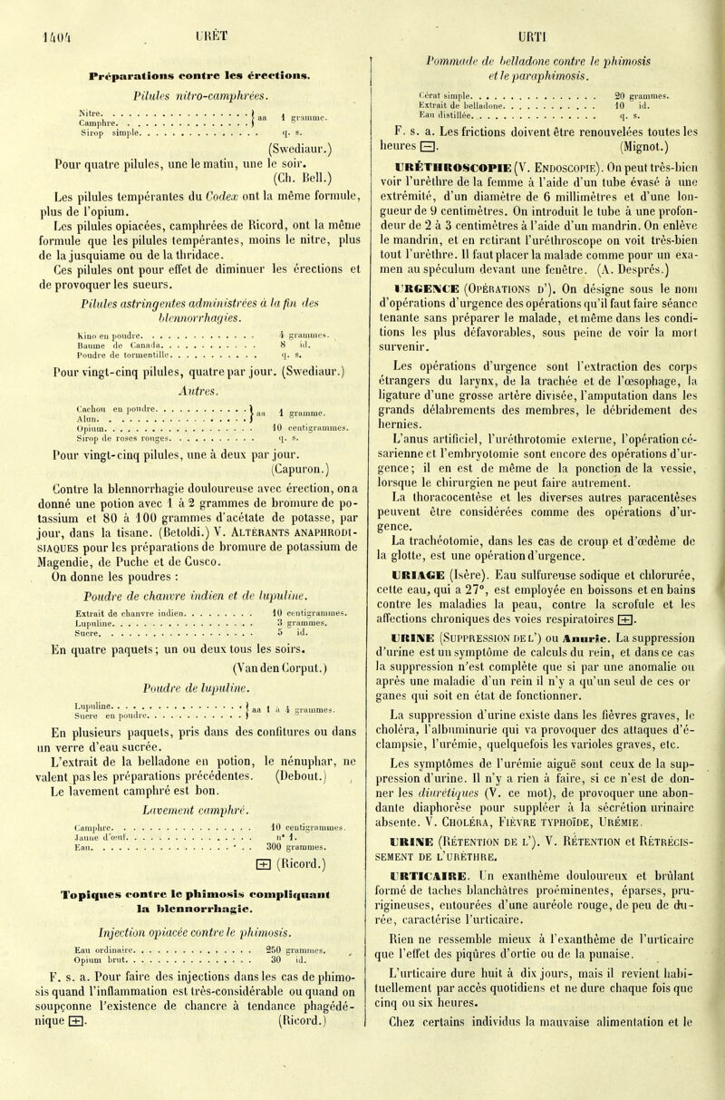 LHÈT URTI Préparations contre les érections. Pilules nitro-camphrées. î aa 1 grumme. Camphre ) ° Siiop simple q. s. (Swediaur.) Pour quatre pilules, une le matin, une le soir. (Ch. Bell.) Les pilules tempérantes du Codex ont la même formule, plus de l'opium. Les pilules opiacées, camphrées de Ricord, ont la même formule que les pilules tempérantes, moins le nitre, plus de lajusquiame ou de lathridace. Ces pilules ont pour effet de diminuer les érections et de provoquer les sueurs. Pilules astringentes administrées à la fin des blennorrhagies. Kiuo eu poudie -i grammes. Baume de Canaiia 8 id. Poudi'e de tormentiUo ij. s. Pour vingt-cinq pilules, quatre par jour, (Swediaur.) Autres. Cachou eu poudre 1 ^ gru.nme. Alun ) Opium iO centigrammes. Sirop lie roses rouges q. s. Pour vingt-cinq pilules, une à deux par jour. (Capuron.) Contre la blennorrhagie douloureuse avec érection, ona donné une potion avec 1 à 2 grammes de bromure de po- tassium et 80 à 100 grammes d'acétate de potasse, par jour, dans la tisane. (Betoldi.) V. Altérants anaphrodi- siAQUES pour les préparations de bromure de potassium de Magendie, de Puche et de Cusco. On donne les poudres : Poudre de chanvre indien et de lupuline. Extrait de chanvre indien 10 centigrammes. Lupuline 3 grammes. Sucre 5 id. En quatre paquets; un ou deux tous les soirs. (VandenCorput.) Poudre de lupuline. Lupuline. j aa 1 à 4 grammes. Sucre en poudre ) En plusieurs paquets, pris dans des confitures ou dans un verre d'eau sucrée. L'extrait de la belladone en potion, le nénuphar, ne valent pas les préparations précédentes. (Debout.) Le lavement camphré est bon. Lavement camphré. Camphre 10 centigrammes, .laune dœuf n 1. Eau ■ . . 300 grammes. [+] (Ricord.) Topiques contre le phimo-si» complî«inant la Itlcnnorrhaj^ie. Injection opiacée contre le phimosis. Eau ordinaire. Opium brut. . 250 grammes. 30 id. F. S. a. Pour faire des injections dans les cas de phimo- sis quand l'inflammation est très-considérable ou quand on soupçonne l'existence de chancre à tendance phagédé- nique Q- (Ricord.) Pommade de belladone contre le phimosis et le paraphimosis. Cérat simple 20 grammes. Extrait de belladone 10 id. Kan distillée q. s. F, s. a. Les frictions doivent être renouvelées toutes les heures Q. (Mignot.) VRËTIiro«$copie(V. Endoscopie). On peut très-bien voir l'urèlhre de la femme à l'aide d'un tube évasé à une extrémité, d'un diamètre de 6 millimètres et d'une lon- gueur de 9 centimètres. On introduit le tube à une profon- deur de 2 à 3 centimètres à l'aide d'un mandrin. On enlève le mandrin, et en retirant l'uréthioscope on voit très-bien tout l'urèthre. 11 faut placer la malade comme pour im exa- men au spéculum devant une fenêtre. (A. Després.) IJRGEI\CE (Opérations d'). On désigne sous le nom d'opérations d'urgence des opérations qu'il faut faire séance tenante sans préparer le malade, et même dans les condi- tions les plus défavorables, sous peine de voir la morl survenir. Les opérations d'urgence sont l'extraction des corps étrangers du larynx, de la trachée et de l'œsophage, la ligature d'une grosse artère divisée, l'amputation dans les grands délabrements des membres, le débridement des hernies. L'anus artificiel, l'uréthrotomie externe, l'opération cé- sarienne et l'embryotomie sont encore des opérations d'ur- gence; il en est de même de la ponction de la vessie, lorsque le chirurgien ne peut faire autrement. La thoracocentèse et les diverses autres paracentèses peuvent être considérées comme des opérations d'ur- gence. La trachéotomie, dans les cas de croup et d'œdènie de la glotte, est une opération d'urgence. URIACE (Isère). Eau sulfureuse sodique et chlorurée, cette eau, qui a 27°, est employée en boissons et en bains contre les maladies la peau, contre la scrofule et les affections chroniques des voies respiratoires URIKE (Suppression DE l') ou Amirie. La suppression d'urine est un symptôme de calculs du rein, et dans ce cas la suppression n'est complète que si par une anomalie ou après une maladie d'un rein il n'y a qu'un seul de ces or ganes qui soit en état de fonctionner. La suppression d'urine existe dans les fièvres graves, le choléra, l'albuminurie qui va provoquer des attaques d'é- clampsie, l'urémie, quelquefois les varioles graves, etc. Les symptômes de l'urémie aiguë sont ceux de la sup- pression d'urine. Il n'y a rien à faire, si ce n'est de don- ner les diurétiques (V. ce mot), de provoquer une abon- dante diaphorèse pour suppléer à la sécrétion urinairc absente. V. Choléra, Fièvre typhoïde, Urémie. URIKE (RÉTENTION DE L'). V. RÉTENTION et RÉTRÉCIS- SEMENT DE l'urèthre. URTICAIRE. Un exanthème douloureux et brûlant formé de taches blanchâtres proéminentes, éparses, pru- rigineuses, entourées d'une auréole rouge, de peu de di-i- rée, caractérise l'urticaire. Rien ne ressemble mieux à l'exanthème de l'urticaire que l'effet des piqûres d'ortie ou de la punaise. L'urticaire dure huit à dix jours, mais il revient habi- tuellement par accès quotidiens et ne dure chaque fois que cinq ou six heures. Chez certains individus la mauvaise alimentation et le