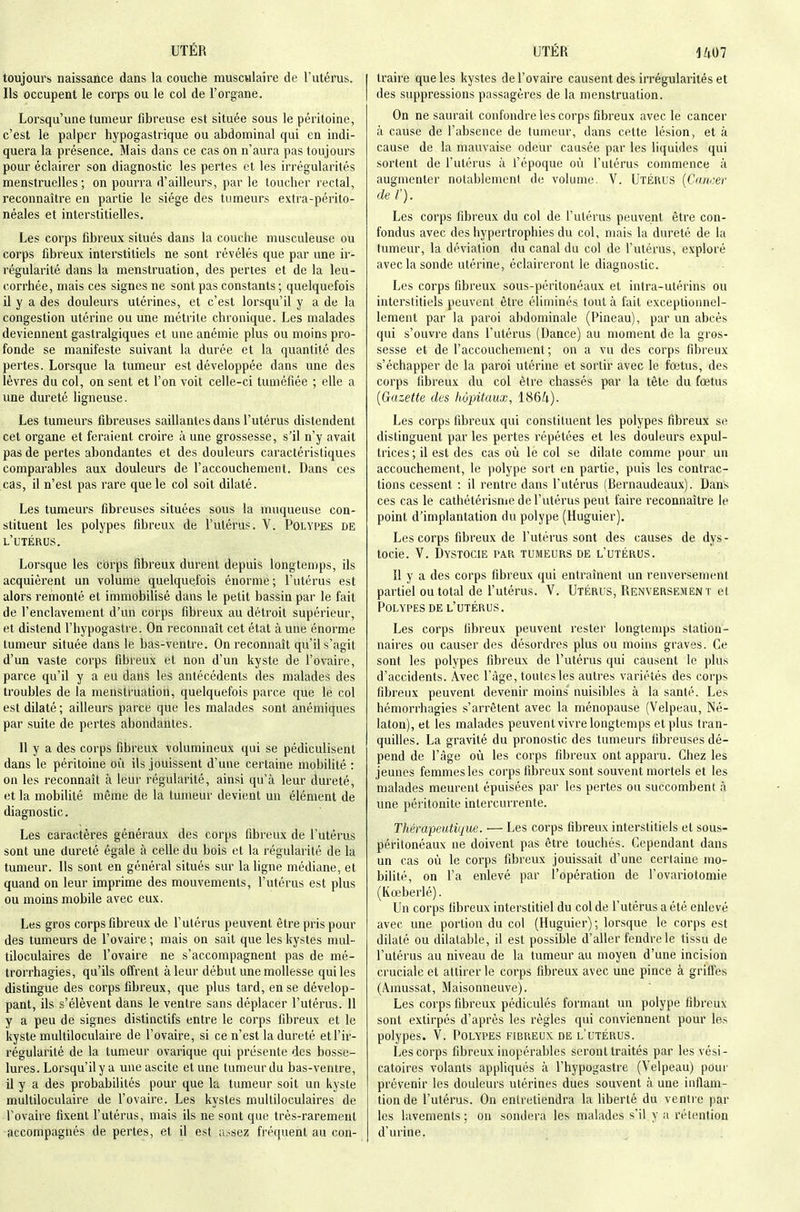 toujours naissance dans la couche musculaire de l'utérus. Ils occupent le corps ou le col de l'organe. Lorsqu'une tumeur fibreuse est située sous le péritoine, c'est le palper hypogastrique ou abdominal qui en indi- quera la présence. Mais dans ce cas on n'aura pas toujours pour éclairer son diagnostic les pertes et les irrégularités menstruelles; on pourra d'ailleurs, par le toucher rectal, reconnaître en partie le siège des tumeurs extra-périto- néales et interstitielles. Les corps fibreux situés dans la couche musculeuse ou corps fibreux interstitiels ne sont révélés que par une ir- régularité dans la menstruation, des pertes et de la leu- corrhée, mais ces signes ne sont pas constants ; quelquefois il y a des douleurs utérines, et c'est lorsqu'il y a de la congestion utérine ou une métrite chronique. Les malades deviennent gastralgiques et une anémie plus ou moins pro- fonde se manifeste suivant la durée et la quantité des pertes. Lorsque la tumeur est développée dans une des lèvres du col, on sent et l'on voit celle-ci tuméfiée ; elle a une dureté ligneuse. Les tumeurs fibreuses saillantes dans l'utérus distendent cet organe et feraient croire à une grossesse, s'il n'y avait pas de pertes abondantes et des douleurs caractéristiques comparables aux douleurs de l'accouchement. Dans ces cas, il n'est pas rare que le col soit dilaté. Les tumeurs fibreuses situées sous la muqueuse con- stituent les polypes fibreux de l'utérus. V. Polypes de l'utérus. Lorsque les cbrps fibreux durent depuis longtemps, ils acquièrent un volume quelquefois énorme; l'utérus est alors remonté et immobilisé dans le petit bassin par le fait de l'enclavement d'un corps fibreux au détroit supérieur, et distend l'hypogastre. On reconnaît cet état à une énorme tumeur située dans le bas-ventre. On reconnaît qu'il s'agit d'un vaste corps fibreux et non d'un kyste de l'ovaire, parce qu'il y a eu dans les antécédents des malades des troubles de la menstruation, quelquefois parce que le col est dilaté ; ailleurs parce que les malades sont anémiques par suite de pertes abondantes. Il y a des corps fibreux volumineux qui se pédiculisent dans le péritoine où ils jouissent d'une certaine mobihlé : on les reconnaît à leur régularité, ainsi qu'à leur dureté, et la mobilité même de la tumeur devient un élément de diagnostic. Les caractères généraux des corps fibreux de l'utérus sont une dureté égale à celle du bois et la régularité de la tumeur. Ils sont en général situés sur la ligne médiane, et quand on leur imprime des mouvements, l'utérus est plus ou moins mobile avec eux. Les gros corps fibreux de l'utérus peuvent être pris pour des tumeurs de l'ovaire; mais on sait que les kystes mul- tiloculaires de l'ovaire ne s'accompagnent pas de mé- trorrhagies, qu'ils offrent à leur début une mollesse qui les distingue des corps fibreux, que plus tard, en se dévelop- pant, ils s'élèvent dans le ventre sans déplacer l'utérus. 11 y a peu de signes distinctifs entre le corps fibreux et le kyste muUiloculaire de l'ovaire, si ce n'est la dureté etl'ir- régularilé de la tumeur ovarique qui présente des bosse- lures. Lorsqu'il y a uneascite et une tumeur du bas-ventre, il y a des probabilités pour que la tumeur soit un kyste muUiloculaire de l'ovaire. Les kystes multiloculaires de l'ovaire fixent l'utérus, mais ils ne sont que très-rarement accompagnés de pertes, et il est a,~sez fréquent au con- traire que les kystes de l'ovaire causent des irrégularités et des suppressions passagères de la menstruation. On ne saurait confondre les corps fibreux avec le cancer à cause de l'absence de tumeur, dans cette lésion, et à cause de la mauvaise odeur causée par les liquides qui sortent de l'utérus à l'époque où l'utérus commence à augmenter notablement de volume. V. Utérus {Cancer de ï). Les corps fibreux du col de l'utérus peuvent être con- fondus avec des hypertrophies du col, mais la dureté de la tumeur, la déviation du canal du col de l'utérus, exploré avec la sonde utérine, éclaireront le diagnostic. Les corps fibreux sous-péritonéaux et intra-utérins ou interstitiels peuvent être éliminés tout k fait exceptionnel- lement par la paroi abdominale (Pineau), par un abcès qui s'ouvre dans l'utérus (Dance) au moment de la gros- sesse et de l'accouchement; on a vu des corps fibreux s'échapper de la paroi utérine et sortir avec le fœtus, des corps fibreux du col être chassés par la tête du fœtus {Gazette des hôpitaux, 1864). Les corps fibreux qui constituent les polypes fibreux se distinguent par les pertes répétées et les douleurs expul- trices ; il est des cas où le col se dilate comme pour un accouchement, le polype sort en partie, puis les contrac- tions cessent : il rentre dans l'utérus (Bernaudeaux). Dans ces cas le cathétérisme de l'utérus peut faire reconnaître le point d'implantation du polype (Huguier). Les corps fibreux de l'utérus sont des causes de dys- tocie. V. Dystocie par tumeurs de l'utérus. Il y a des corps fibreux qui entraînent un renversement partiel ou total de l'utérus. V. Utérus, Renversement et Polypes DE l'utérus. Les corps (ibreux peuvent rester longtemps station- naires ou causer des désordres plus ou moins graves. Ce sont les polypes fibreux de l'utérus qui causent le plus d'accidents. Avec l'âge, toutes les autres variétés des corps fibreux peuvent devenir moins nuisibles à la santé. Les hémorrhagies s'arrêtent avec la ménopause (Velpeau, Né- laton), et les malades peuventvivrelongtemps et plus tran- quilles. La gravité du pronostic des tumeurs tibreuses dé- pend de l'âge où les corps fibreux ont apparu. Chez les jeunes femmes les corps fibreux sont souvent mortels et les malades meurent épuisées par les pertes ou succombent à une péritonite intercurrente. Thérapeutique. ■— Les corps fibreux interstitiels et sous- péritonéaux ne doivent pas être touchés. Cependant dans un cas où le corps fibreux jouissait d'une certaine mo- bilité, on l'a enlevé par l'opération de l'ovariotomie (Kœberlé). Un corps fibreux interstitiel du col de l'utérus a été enlevé avec une portion du col (Huguier) ; lorsque le corps est dilaté ou dilatable, il est possible d'aller fendre le tissu de l'utérus au niveau de la tumeur au moyen d'une incision cruciale et attirer le corps fibreux avec une pince à griffes (Âinussat, Maisonneuve). Les corps fibreux pédiculés formant un polype fibreux sont extirpés d'après les règles qui conviennent pour le.s polypes. V. Polypes fibreux de l'utérus. Les corps fibreux inopérables seront traités par les vési- catoires volants appliqués à l'hypogastre (Velpeau) pour prévenir les douleurs utérines dues souvent à une inflam- tion de l'utérus. On entretiendra la liberté du ventre par les lavements ; on sondera les malades s'il y a rétention d'urine.