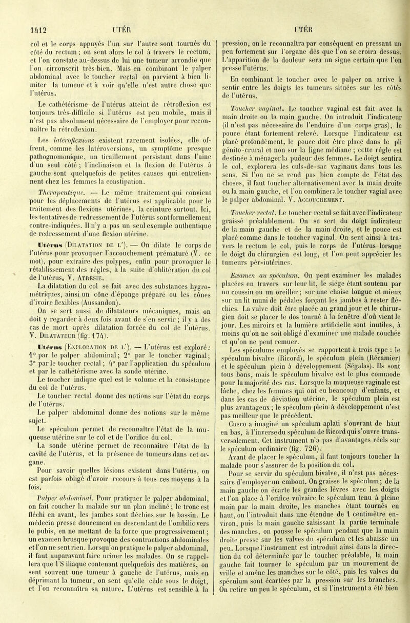 col et le corps appuyés l'un sur l'autre sont tournés du côté du rectum ; on sent alors le col à travers le rectum, et l'on constate au-dessus de lui une tumeur arrondie que l'on circonscrit très-bien. Mais en combinant le palper abdominal avec le touclier rectal on parvient à bien li- miter la tumeur et à voir qu'elle n'est autre chose que l'utérus. Le cathélérisme de l'utérus atteint de rétroflexion est toujours très-difficile si l'utérus est peu mobile, mais il n'est pas absolument nécessaire de l'employer pour recon- naître la rétroflexion. Les latéroflextuns existent rarement isolées, elle of- frent, comme les laléroversions, un symptôme presque patliognomonique, un tiraillement persistant dans l'aine d'un seul côté ; l'inclinaison et la flexion de l'utérus à gauche sont quelquefois de petites causes qui entretien- nent chez les femmes la constipation. Thérapeutique. ■— Le même traitement qui convient pour les déplacements de l'utérus est applicable pour le traitement des flexions utérines, la ceinture surtout. Ici, les tentatives de redressementde l'utérus sont formellement contre-indiquées. Il n'y a pas un seul exemple authentique de redressement d'une flexion utérine. Utérus (Dilatation de l'). — On dilate le corps de l'utérus pour provoquer l'accouchement prématuré (V. ce mot), pour extraire des polypes, enfin pour provoquer le rétablissement des règles, à la suite d'obhtération du col de l'utérus, V. Atresie. La dilatation du col se fait avec des substances hygro- métriques, ainsi un cône d'éponge préparé ou les cônes d'ivoire flexibles (Aussandon). On se sert aussi de dilatateurs mécaniques, mais on doit y regarder à deux fois avant de s'en servir ; il y a des cas de mort après dilatation forcée du col de l'utérus. V. Dilatateur (fig. ilk). Utérus (Exri-OP.ATION DE l'). — L'utérus est exploré; 1 par le palper abdominal; 2° par le toucher vaginal; 3° parle loucher rectal ; Zj° par l'application du spéculum et par le cathétérisme avec la sonde utérine. Le toucher indique quel est le volume et la consistance du col de l'utérus. Le toucher rectal donne des notions sur l'état du corps de l'utérus. Le palper abdominal donne des notions sur le même sujet. Le spéculum permet de reconnaître l'état de la mu- queuse utérine sur le col et de l'orifice du col. La sonde utérine permet de reconnaître l'état de la cavité de l'utérus, et la présence de tumeurs dans cet or- gane. Pour savoir quelles lésions existent dans l'utérus, on est parfois obligé d'avoir recours à tous ces moyens à la fois. Vaîper abdominal. Pour pratiquer le palper abdominal, on fait coucher la malade sur un plan incliné ; le tronc est fléchi en avant, les jambes sont fléchies sur le bassin. Le médecin presse doucement en descendant de l'ombilic vers le pubis, en ne mettant de la force que progressivement ; un examen brusque provoque des contractions abdominales et l'on ne sent rien. Lorsqu'on pratique le palper abdominal, il faut auparavant faire uriner les malades. On se rappel- lera que 1 S iliaque contenant quelquefois des matières, on sent souvent une tumeur à gauche de l'utérus, mais en déprimant la tumeur, on sent qu'elle cède sous le doigt, et l'on reconnaîtra sa nature. L'utérus est sensible à la pression, on le reconnaîtra par conséquent en pressant un peu fortement sur l'organe dès que l'on se croira dessus. L'apparition de la douleur sera un signe certain que l'on presse l'utérus. En combinant le toucher avec le palper on arrive à sentir entre les doigts les tumeurs situées sur les côtés de l'utérus. Touclier vaginal. Le toucher vaginal est fait avec la main droite ou la main gauche. On introduit l'indicateur (il n'est pas nécessaire de l'enduire d'un corps gras), le pouce étant fortement relevé. Lorsque l'indicaleiu' est placé profondément, le pouce doit être placé dans le pli génito-crural et non sur la ligne médiane ; cette règle est destinée à ménager la pudeur des femmes. Le doigt sentira le col, explorera les culs-de-sac vaginaux dans tous les sens. Si l'on ne se rend pas bien compte de l'état des choses, il faut toucher alternativement avec la main droite ou la main gauche, et l'on combinera le toucher vagial avec le palper abdominal. V. Accouchement. Touclier rectal. Le toucher rectal se fait avec l'indicateur graissé préalablement. On se sert du doigt indicateur de la main gauche et de la main droite, et le pouce est placé comme dans le toucher vaginal. On sent ainsi à tra- vers le rectum le col, puis le corps de l'utérus lorsque le doigt du chirurgien est long, et l'on peut apprécier les tumeurs pér-iutérines. Examen au spéculum. On peut examiner les malades placées en travers sur leur lit, le siège étant soutenu par un coussin ou un oreiller ; sur une chaise longue et mieux sur un lit muni de pédales forçant les jambes à rester flé- chies. La vulve doit être placée au grand jour et le chirur- gien doit se placer le dos tourné à la fenêtre d'où vient le jour. Les miroirs et la lumière artificielle sont inutiles, à moins qu'on ne soit obligé d'examiner une malade couchée et qu'on ne peut remuer. Les spéculums employés se rapportent à trois type : le spéculum bivalve (Ricord), le spéculum plein (Récamier) et le spéculum plein à développement (Ségalas). Ils sont tous bons, mais le spéculum bivalve est le plus commode pour la majorité des cas. Lorsque la muqueuse vaginale est lâche, chez les femmes qui ont eu beaucoup d'enfants, et dans les cas de déviation utérine, le spéculum plein est plus avantageux ; le spéculum plein k développement n'est pas meilleur que le précédent. Cusco a imaginé un spéculum aplati s'ouvrant de haut en bas, à l'inverse du spéculum de Ricord qui s'ouvre trans- versalement. Cet instrument n'a pas d'avantages réels sur le spéculum ordinaire (fig. 726). Avant de placer le spéculum, il faut toujours toucher la malade pour s'assurer de la position du col. Pour se servir du spéculum bivalve, il n'est pas néces- saire d'employer un embout. On graisse le spéculum; delà main gauche on écarte les grandes lèvres avec les doigts et l'on place à l'orifice vulvaire le spéculum tenu à pleine main par la main droite, les manches étant tournés en haut, on l'introduit dans une étendue de 1 centimètre en- viron, puis la main gauche saisissant la partie terminale des manches, on pousse le spéculum pendant que la main droite presse sur les valves du spéculum et les abaisse un peu. Lorsque l'instrument est introduit ainsi dans la direc- tion du col déterminée par le toucher préalable, la main gauche fait tourner le spéculum par un mouvement de vrille et amène les manches sur le côté, puis les valves du spéculum sont écartées par la pression sur les branches. On retire un peu le spéculum, et si l'instrumenta été bien