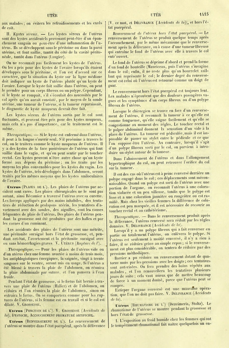 aux malades ; on évitera les refroidissements et les excès de coït. II. Kystes séreux. — Les kystes séreux de l'utérus sont des kystes accidentels provenant peut-être d'un épan- chement sanguin ou peui-être d'une inflammation de l'u- térus. Ils se développent sous le péritoine ou dans la paroi utérine, et font saillie, tantôt du côté de la cavité périto- néale, tantôt dans l'utérus (l.augier). On ne reconnaît pas facilement les kystes de l'utérus. On les a pris pour des kystes de l'ovaire lorsqu'ils étaient développés sous le péritoine, et l'on est d'accord sur ce caractère, que la situation du kyste sur la ligne médiane doit indiquer un kyste de l'utérus plutôt qu'un kyste de l'ovaire. Lorsque le kyste fait saillie dans l'utérus, on peut le prendre pour un corps fibreux ou un polype. Cependant, si le kyste se rompait, s'il s'écoulait des mucosités par le col après qu'on aurait constaté, par le moyen de la sonde utérine, une tumeur de l'utérus, si la tumeur reparaissait, le diagnostic de kyste muqueux devrait être fait. Les kystes séreux de l'utérus sortis par le col sont fluctuants, et peuvent être pris pour des kystes muqueux, mais cela n'a pas d'importance, car le traitement est le même. Thérapeutique. — Si le kyste est enfermé dans l'utérus, il peut à la longue s'ouvrir seul. S'il proémine à travers le col, on le traitera comme le kyste muqueux de l'utérus. Il y a des kystes de la face postérieure de l'utérus qui font saillie dans le vagin, et qu'on peut sentir par le toucher rectal. Ces kystes peuvent n'être autre chose qu'un kyste formé aux dépens du péritoine ; on les traite par les moyens, les plus convenables pour les kystes du vagin. Les kystes de l'utérus, très-développés dans l'abdomen, seront traités par les mêmes moyens que les kystes uniloculaires de l'ovaire. Htèi'us (Plaies de l'). Les plaies de l'utérus par ac- cident sont rares. Les plaies chirurgicales ne le sont pas autant, ainsi Récamier a traversé l'utérus avec sa curette. Les forceps appliqués par des mains inhabiles, des tenta- tives de réduction de prolapsus utérin, les tentatives d'a- vorlement avec des sondes, des aiguilles, sont les causes fréquentes de plaie de l'utérus. Des plaies de l'utérus pen- dant la grossesse ont été produites par des balles et par les cornes d'un ruminant. Les accidents des plaies de l'utérus sont une métrite, une péritonite suraiguë hors l'état de grossesse, et, pen- dant cet état, l'avortement et la péritonite suraiguë avec ou sans hémorrhagies graves. V. Utérus {Rupture de V). Thérapeutique. — Pour les plaies de l'utérus vide ou d'un utérus chez une femme avortée à moins de trois mois, les antiphlogistiques énergiques, la saignée, vingt à trente sangsues sur le ventre, seront mis en usage. Si l'utérus a été blessé à travers la plaie de l'abdomen, on réunira la plaie abdominale par suture, et l'on pansera à l'eau froide. Pendant l'état de grossesse, si le fœtus fait hernie à tra- vers une plaie de l'utérus (Haller) et de l'abdomen, on réduira et l'on réunira la plaie de l'abdomen, sinon on extraira le fœtus. On se comportera comme pour les rup- tures de l'utérus, si la femme est en travail et si le col est dilaté. V. Grossesse. Utérus (Ponction de l'). 'V. Grossesse {Accidents de la), Dystocie, Accouchement prématuré artificiel. Utérus (Renversement de l'). Le renversement de l'utérus se montre dans l'état puerpéral, après la délivrance [V. ce mot, et Délivrance {Accidents de la)\, et hors l'é- tat puerpéral. Renversement de l'utérus hors Vétat puerpéral. — Le renversement de l'utérus se produit quelque temps après l'accouchement, par le même mécanisme que le renverse- ment après la délivrance, ou à cause d'une tumeurfibreuse qui entraîne le fond de l'utérus avec elle à travers le col entr'ouvert. Le fond de l'utérus se déprime d'abord et prend la forme d'un fond de bouteille (Mauriceau, puis l'utérus s'invagine dans le col; enfin, il ne reste plus qu'un bourrelet sail- lant qui représente le col; le dernier degré du renverse- ment est celui où l'utérus est retourné comme un doigt de gant. Le renversement hors l'état puerpéral est toujours lent. Les malades n'éprouvent que des douleurs passagères va- gues et les symptômes d'un corps fibreux ou d'un polype fibreux de l'utérus. Lorsque le chirurgien se trouve en face d'un renverse- ment de l'utérus, il reconnaît la tumeur à ce qu'elle est comme fongueuse, qu'elle saigne facilement et qu'elle se cono-estionne au moment des règles. Le toucher rectal et le palper abdominal donnent la sensation d'un vide à la place de l'utérus. La tumeur est pédiculée,mais il est im- possible de passer un stylet entre le pédicule et ce que l'on suppose être l'utérus. Au contraire, lorsqu'il s'agit d'un polype fibreux sorti par le col, on parvient à intro- duire un stylet autour de la tumeur. Dans l'abaissement de l'utérus et dans l'allongement hypertrophique du col, on peut retrouver l'orifice du col sur la tumeur. 11 est des cas où l'utérus est à peine renversé derrière un polype engagé dans le col ; ces déplacements sont mécon- naissables. Quand un polype est sorti de l'utérus avec une portion de l'organe, on reconnaît l'utérus à une colora- tion violacée et un peu villeuse, tandis que le polype est lisse et a une coloration jaunâtre ou rougeâtre ou est ra- mifié. Mais chez les vieilles femmes la différence de colo- ration est peu marquée, et il est nécessaire de recourir au toucher rectal et au calhétérisme. Thérapeutique. — Dans le renversement produit après la délivrance, l'utérus renversé sera réduit par les règles données. V. Délivrance {Accidents de la]. Lorsqu'il y a un polype fibreux qui a fait renverser en partie ou totalement l'utérus, on enlèvera le polype. Si l'utérus est seulement à moitié renversé, il n'y a rien à faire il se réduira grâce au simple repos ; si le renverse- ment est plus consid'^érable, on tentera de réduire par des pressions méthodiques. Barrier a pu réduire un renversement datant de qua- torze mois par les pressions avec les doigts ; ces tentatives sont autorisées. On fera prendre des bains répétés aux malades , et l'on renouvellera les tentatives plusieurs jours de suite ; cela vaut mieux que de mettre beaucoup de force à un moment donné, parce que l'utérus peut se rompre. , Extirper l'organe renversé est une mauvaise opéra- tion, que l'on ne doit pas faire. V. Délivrance {Accidents de la). Utérus (Rhumatisme de l') (Dezeimeris, Stoltz). Le rhumatisme de l'utérus se montre pendant la grossesse et hors l'état de grossesse. I L'exposition au froid humide chez les femmes qui ont le tempérament rhumatismal fait naître quelquefois un en-