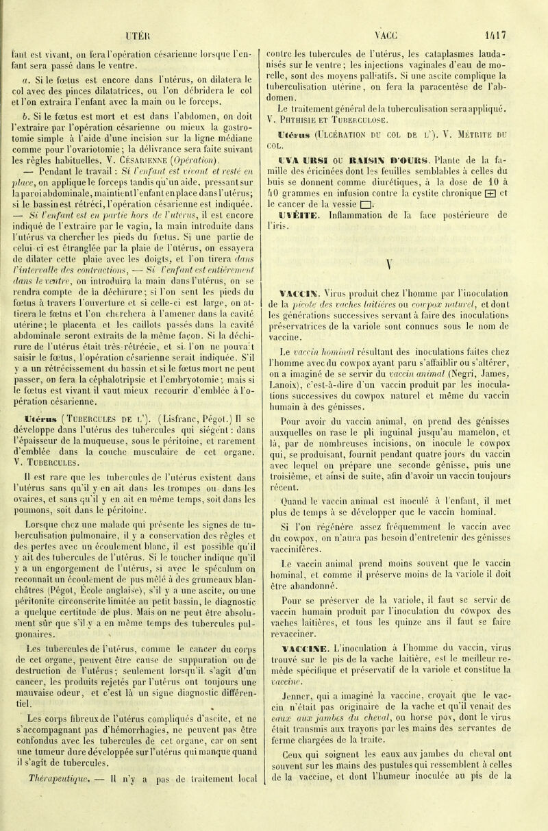 ITÉH VACC U17 fanl est vivunl, ou l'eraropération césaiieiiiio loi s(iiie Teii- fant sera passé dans le ventre. a. Si le fœtus est encore dans l'utérus, on dilatera le col avec des pinces dilatatrices, ou l'on débridera le col et l'on extraira l'enfant avec la main ou le forceps. b. Si le fœtus est mort et est dans l'abdomen, on doit l'extraire par l'opération césarienne ou mieux la gastro- tomie simple à l'aide d'une incision sur la ligne médiane comme pour l'ovariotomie ; la délivrance sera faite suivant les règles babituelles. V. Césauienne [Opération). — Pendant le travail : Si Ccnfant est vivant et resté en pbivc, on applique le forceps tandis qu'un aide, pressant sur laparoi abdominale, maintientrenfant en place dans l'utérus; si le bassin est rétréci, l'opération césarienne est indiquée. — Si l'enfant est en partie hors de Vutérus, il est encore indiqué de l'extraire par le vagin, la main introduite dans l'utérus va cherclier les pieds du fœtus. Si une partie de celui-ci est étranglée par la plaie de l'utérus, on essayera de dilater cette plaie avec les doigts, et l'on tirera dans Vintervalle des contractions, ■—• Si Cenfant est entièrement dans Je ventre, on introduira la main dans l'utérus, on se rendra compte de la déchirure ; si l'on sent les pieds du fœtus à travers l'ouverture et si celle-ci est large, on at- tirera le fœtus et l'on cherchera à l'amener dans la cavité utérine; le placenta et les caillots passés dans la cavité abdominale seront extraits de la même façon. Si la déchi- rure de l'utérus était très rétrécie, et si- l'on ne pouva't saisir le fœtus, l'opération césarienne serait indiquée. S'il y a un rétrécissement du bassin et si le fœtus mort ne peut passer, on fera la céphalotripsie et l'embryotomie ; mais si le fœtus est vivant il vaut mieux recourir d'emblée à l'o- pération césarienne. IJtériis (Tubercules de l'). (Lisfranc, Pégoi.) Il se développe dans l'utérus des tubercules qui siègent : dans l'épaisseur de la muqueuse, sous le péritoine, et rarement d'emblée dans la couche musculaire de cet organe. V. Tubercules. Il est rare que les tubo cules de l'utérus existent dans l'utérus sans qu'il y en ait dans les trompes ou dans les ovaires, et sans qu'il y en ait en même temps, soit dans les poumons, soit dans le péritoine. Lorsque chez une malade qui présente les signes de tu- berculisation pulmonaire, il y a conservation des règles et des pertes avec un écoulement blanc, il est possible qu'il y ait des tubercules de l'utérus. Si le toucher indique qu'il y a un engorgement de l'utérus, si avec le spéculum on reconnaît un écoulement de pus mêlé à des grumeaux blan- châtres (Pégot, École anglaise), s'il y a une ascite, ou une péritonite circonscrite limitée au petit bassin, le diagnostic a quelque certitude de plus. Mais on ne peut être absolu- ment sûr que s'il y a en même temps des tubercules pul- çionaires. Les tubercules de l'utérus, comme le cancer du corps de cet organe, peuvent être cause de suppuration ou de destruction de l'utérus ; seulement lorsqu'il, s'agit d'un cancer, les produits rejetés par l'utérus ont toujours une mauvaise odeur, et c'est là un signe diagnostic différen- tiel. Les corps fibreux de l'utérus compliqués d'ascite, et ne s'accompagnant pas d'hémorrhagies, ne peuvent pas être confondus avec les tubercules de cet organe, car on sent une tumeur dure développée sur l'utérus qui manque quand il s'agit de tubercules. Thérapeutique. — Il n'y a pas de traitement local contre les tubercules de l'utérus, les cataplasmes lauda- nisés sur le ventre; les injections vaginales d'eau de mo- relle, sont des moyens palhalifs. Si une ascite complique la tuberculisation utérine, on fera la paracentèse de l'ab- domen. Le traitement général delà tuberculisation sera appliqué, V. Phthisie et Tuberculose. sjtéiiis (Ulcération nu col de l'). V. Métrite du COL. rVA ÏJRSB OU ttAI^l\ O'OURy. Plante de la fa- mille des éricinées dont les feuilles semblables à celles du buis se donnent comme diurétiques, à la dose de 10 à ^lO grammes en infusion contre la cystite chronique [±] et le cancer de la vessie I I. U*ÉITE. Inflammation de la face postérieure de l'iris. V VAl't'l^'. Virus produit chez l'homme par l'inoculation de la picote des vaches laitières ou cowpox naturel, et dont les générations successives servant à faire des inoculations préservatrices de la variole sont connues sous le nom de vaccine. Le vaccin homincd résultant des inoculations faites chez l'homme avec du cowpox ayant paru s'affaiblir ou s'altérer, on a imaginé de se servir du vaccin animal (Negri, James, Lanoix), c'est-à-dire d'un vaccin produit par les inocula- tions successives du cowpox naturel et même du vaccin humain à des génisses. Pour avoir du vaccin animal, on prend des génisses auxquelles on rase le pli inguinal jusqu'au mamelon, et là, par de nombreuses incisions, on inocule le cowpox qui, se produisant, fournit pendant quatre jours du vaccin avec lequel on prépare une seconde génisse, puis une troisième, et ainsi de suite, afin d'avoir un vaccin toujours récent. Quand le vaccin animal est inoculé à Tcnfant, il met plus de lemps à se développer que le vaccin hominal. Si l'on régénère assez fréquemment le vaccin avec du cowpox, on n'aui'a pas besoin d'entretenir des génisses vaccinifères. Le vaccin animal prend moins souvent que le vaccin hominal, et comme il préserve moins de la variole il doit être abandonné. Pour se préserver de la variole, il faut se servir de vaccin humain produit par l'inoculation du cowpox des vaches laitières, et fous les quinze ans il faut se faire revacciner. VACtlME. L'inoculation à l'homme du vaccin, virus trouvé sur le pis de la vache laitière, est le meilleur re- mède spécifique et préservatif de la variole et constitue la vaccine. Jenncr, qui a imaginé la vaccine, croyait que le vac- cin n'était pas originaire de la vache et qu'il venait des eaux aux jambes du cheval, ou horse pox, dont le virus était transmis aux trayons par les mains des servantes de ferme chargées de la traite. Ceux qui soignent les eaux aux jambes du cheval ont souvent sur les mains des pustules qui ressemblent à celles de la vaccine, et dont l'humeur inoculée au pis de la