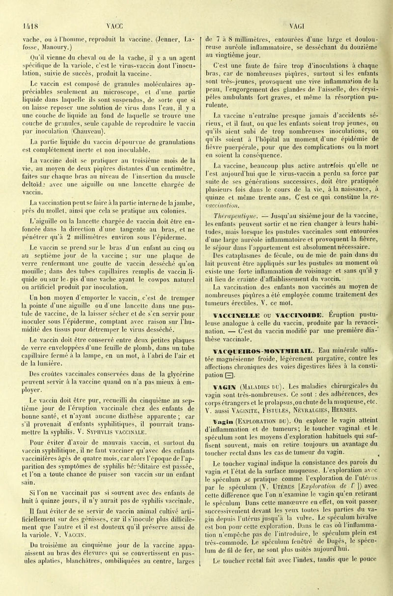 vache, ou à rhoninie, repcoduil la vaccine. (Jenner, La- fosse, Manoury.) Oa'ii vienne du cheval ou de la vache, il y a un agent spécifique de la variole, c'est le virus-vaccin dont l'inocu- lation, suivie de succès, produit la vaccine. Le vaccin est composé de granules moléculaires ap- préciables seulement au microscope, et d'une partie liquide dans laquelle ils sont suspendus, de sorte que si on laisse reposer une solution de virus dans l'eau, il y a une couche de liquide au fond de laquelle se trouve une couche de granules, seule capable de reproduire le vaccin par inoculation (Chauvcau). La partie liquide du vaccin dépourvue de granulations est complètement inerte et non inoculable. La vaccine doit se pratiquer au troisième mois de la vie, au moyen de deux piqûres distantes d'un centimètre, faites sur chaque bras au niveau de l'insertion du muscle deltoïdj avec une aiguille ou une lancette chargée' de vaccin. La vaccination peut se faire à la partie interne de la jambe, prés du mollet, ainsi que cela se pratique aux colonies. L'aiguille ou la lancette chargée de vaccin doit être en- foncée dans la direction d'une tangente au bras, et ne pénétrer qu'à 2 millimètres environ sous l'épiderme. Le vaccin se prend sur le bras d'un enfant au cinq ou au septième jour de la vaccine ; sur une plaque de verre renfermant une goutte de vaccin desséché qu'on mouille; dans des tubes capillaires remplis de vaccin li- quide ou sur le ■ pis d'une vache ayant le cowpox naturel ou artificiel produit par inoculation. Un bon moyen d'emporter le vaccin, c'est de tremper la pointe d'une aiguille ou d'une lancette dans une pus- tule de vaccine, de la laisser sécher et de s'en servir pour inoculer sous l'épiderme, comptant avec raison sur l'hu- midité des tissus pour détremper le virus desséché. Le vaccin doit être conservé entre deux petites plaques de vei're enveloppées d'une feuille de plomb, dans un tube capillaire fermé à la lampe, en un mot, à l'abri de l'air et de la lumière. Des croûtes vaccinales conservées dans de la glycérine peuvent servir à la vaccine quand on n'a pas mieux à em- ployer. Le vaccin doit être pur, recueilli du cinquième au sep- tième jour de l'éruption vaccinale chez des enfants de bonne santé, et n'ayant aucune dialhèse apparente ; car s'il provenait d'enfants syphilitiques, il pourrait trans- mettre la syphilis. V. Syi'Hylis vaccinale. Pour éviter d'avoir de mauvais vaccin, et surtout du vaccin syphilitique, il ne faut vacciner qu'avec des enfants vaccinifères âgés de quatre mois, car alors l'époque de l'ap- parition des symptômes de syphilis héréditaire est passée, et l'on a toute chance de puiser son vaccin sur un enfant sain. Si l'on ne vaccinait pas si souvent avec des enfants de huit à quinze jours, il n'y aurait pas de syphilis vaccinale. Il faut éviter de se servir de vaccin animal cultivé arti- ficiellement sur des génisses, car il s'inocule plus difficile- ment que l'autre et il est douteux qu'il préserve aussi de la variole. V. ■\'accin. Du troisième au cinquième jour de la vaccine appa- aissent au bras des élevures qui se convertissent en pus- ules aplaties, blanchâtres, ombiliquées au centre, larges de 7 à 8 millimètres, entourées d'une large et doulou- reuse auréole inflammatoire, se desséchant du douzième au vingtième jour. C'est une faute de faire trop d'inoculations à chaque bras, car de nombreuses piqûres, surtout si les enfants sont très-jeunes, provoquent une vive inflammation de la peau, l'engorgement des glandes de l'aisselle, des érysi- pèles ambulants fort graves, et même la résorption pu- rulente. La vaccine n'entraîne presque jamais d'accidents sé- rieux, et il faut, ou que les enfants soient trop jeunes, ou qu'ils aient subi de trop nombreuses inoculations, ou qu'ils soient à l'hôpital au moment d'une épidémie de fièvre puerpérale, pour que des complications ou la mort en soient la conséquence. La vaccine, beaucoup plus active autrefois qu'elle ne l'est aujourd'hui que le virus-vaccin a perdu sa force par suite de ses générations successives, doit être pratiquée plusieurs fois dans le cours de la vie, à la naissance, à quinze et même trente ans. C'est ce qui constitue la re- vaccination. Thérapeutique. — Jusqu'au sixième jour de la vaccine, les enfants peuvent sortir et ne rien changer à leurs habi- tudes, mais lorsque les pustules vaccinales sont entourées d'une large auréole inflammatoire et provoquent la fièvre, le séjour dans l'appartement est absolument nécessaire. Des cataplasmes de fécule, ou de mie de pain dans du lait peuvent être appliqués sur les pustules au moment où existe une forte inflammation de voisinage et sans qu'il y ait lieu de crainte d'affaiblissen)ent du vaccin. La vaccination des enfants non vaccinés au moyen de nombreuses piqûres a été employée comme traitement des tumeurs érectiles. V. ce mot. \MCCI1VEL,l,E OU fACCIXOIDE. Éruption pustu- leuse analogue à celle du vaccin, produite par la revacci- nation. — C'est du vaccin modifié par une première dia- thèse vaccinale. VACQtJEIROS-MOlVTMIRAIL. Eau minérale sulfa- tée magnésienne froide, légèrement purgative, contre les affections chroniques des voies digestives liées à la consti- pation El- VAGIIV (Maladies du). Les maladies chirurgicales du vagin sont très-nombreuses. Ce sont : des adhérences, des corps étrangers et le prolapsus,ou chute delà muqueuse, etc. V. aussi Vaginite, Fistules, Névralgies, Hernies. Vagin (Exploration du). On explore le vagin atteint d'inflammation et de tumeurs ; le toucher vaginal et le spéculum sont les moyens d'exploration habituels qui suf- fisent souvent, mais on retire toujours un avantage du toucher rectal dans les cas de tumeur du vagin. Le toucher vaginal indique la consistance des parois du vagin et l'état delà surface muqueuse. L'exploration avec le spéculum ,se pratique comme l'exploration de l'utérus par le spéculum (V. Utérus [Exploration de l' ]) avec cette difl'érence que l'on n'examine le vagin qu'en retirant le spéculum Dans cette manœuvre eneflet, on voit passer successivement devant les yeux toutes les parties du va- gin depuis l'utérus jusqu'à la vulve. Le spéculum bivalve est bon pour cette exploration. Dans le cas où l'inflamma- tion n'empêche pas de l'introduire, le spéculum plein est très-commode. Le spéculum fenêtré de Dugès, le spécu- lum de fil de fer, ne sont plus usités aujourd'hui. Le toucher rectal fait avec l'index, tandis que le pouce