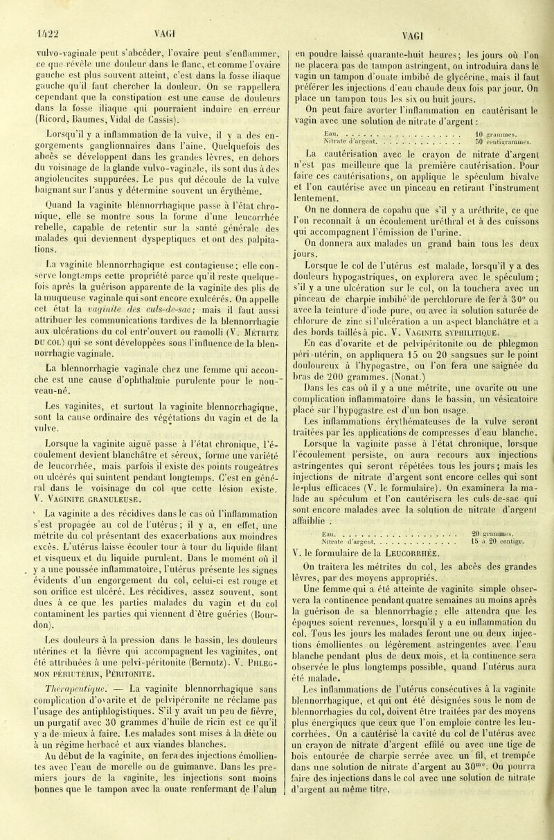 VA(il vulvo-vaginale peut s'abcéder, l'ovaire peut s'enflaiiuner, ce que révèle une douleur dans le tlanc, et comme l'ovaire gauche est plus souvent atteint, c'est dans la fosse iliaque gauche qu'il faut chercher la douleur. On se rappellera cependant que la constipation est une cause de douleurs dans la fosse iliaque qui pourraient induire en erreur (Ricord^ Baumes, Vidal de Cassis). Lorsqu'il y a inflammation de la vulve, il y a des en- gorgements ganglionnaires dans l'aine. Quelquefois des abcès se développent dans les grandes lèvres, en dehors du voisinage de laglande vulvo-vaginfle, ils sont dus à des angioleucites suppurées. Le pus qui découle de la vulve baignant sur l'anus y détermine souvent un érythème. Quand la vaginite blenuorrhagique passe à l'état chro- nique, elle se montre sous la forme d'une leucorrhée rebelle, capable de retentir sur la santé générale des malades qui deviennent dyspeptiques et ont des palpita- lions. La vaginite blennorrhagique est contagieuse; elle con- sen-e longtemps cette propriété parce qu'il reste quelque- fois après la guérison apparente de la vaginite des plis de la muqueuse vaginale qui sont encore exulcérés. On appelle cet état la vaginite des cids-df-snr, ; mais il faut aussi attribuer les communications tardives de la blennorrhagie aux ulcérations du col entr'ouvert ou ramolli (V. Métrite DU col) qui se sont développées sous l'influence de la blen- norrhagie vaginale. La blennorrhagie vaginale chez une femme qui accou- che est une cause d'ophthalmie purulente pour le nou- veau-né. Les vaginites, et surtout la vaginite blennorrhagique, sont la cause ordinaire des végétations du vagin et de la vulve. Lorsque la vaginite aiguë passe à l'état chronique, l'é- coulement devient blanchâtre et séreux, forme une variété de leucorrhée, mais parfois il existe des points rougeàtres ou ulcérés qui suintent pendant longtemps. C'est en géné- ral dans le voisinage du col que cette lésion existe. V. Vaginite granuleuse. ' La vaginite a des récidives dans le cas où l'inflammation s'est propagée au col de l'utérus ; il y a, en effet, une métrite du col présentant des exacerbations aux moindres excès. L'utérus laisse écouler tour à tour du liquide filant et visqueux et du liquide purulent. Dans le moment où il y aune poussée inflammatoire, l'utérus présente les signes évidents d'un engorgement du col, celui-ci est rouge et son orifice est ulcéré. Les récidives, assez souvent, sont dues à ce que les parties malades du vagin et du col contaminent les parties qui viennent d'être guéries (Bour- don). Les douleurs à la pression dans le bassin, les douleurs utérines et la fièvre qui accompagnent les vaginites, ont été attribuées à une pelvi-péritonite (Bernutz). V. Phleg- mon PÉRIUTERIN, PÉRITONITE. Thérapeutique. — La vaginite blennorrhagique sans complication d'ovarite et de pelvipéronite ne réclame pas l'usage dus antiphlogistiques. S'il y avait un peu de fièvre, un purgatif avec 30 grammes d'huile de ricin est ce qu'il y a de mieux à faire. Les malades sont mises à la diète ou à un régime herbacé et aux viandes blanches. Au début de la vaginite, on fera des injections émoUien- tes avec l'eau de morelle ou de guiraanve. Dans les pre- miers jours de la vaginite, les injections sont moins jjonnes que le tampon avec la ouate renfermant de l'alun ; en poudre laissé quarante-huit heures; les jours où l'on ne placera pas de tampon asiringent, on introduira dans le vagin un tampon d'ouate imbibé de glycérine, mais il faut préférer les injections d'eau chaude deux fois par jour. On place un tampon tous les six ou huit jours. On peut faire avorter l'inflammation en cautérisant le vagin avec une solution de nitrate d'argent : Jî^aii , 10 grammes. Nitrate d'argent 50 centigrammes. La cautérisation avec le crayon de nitrate d'argent n'est pas meilleure que la première cautérisation. Pour faire ces cautérisations, on applique le spéculum bivalve et l'on cautérise avec un pinceau en retirant l'instrument lentement. On ne donnera de copahu que s'il y a uréthrite, ce que l'on reconnaît à un écoulement urélhral et à des cuissons qui accompagnent l'émission de l'urine. On donnera aux malades un grand bain tous les deux jours. Lorsque le col de l'utérus est malade, lorsqu'il y a des douleurs hypogastriques, on explorera avec le spéculum; s'il y a une ulcération sur le col, on la touchera avec un pinceau de charpie imbibé'de perchlorure de fer à 30 ou avec la teinture d'iode pure, ou avec la solution saturée de chlorure de zinc si l'ulcération a un aspect blanchâtre et a des bords taillés à pic. V. Vaginite syphilitique. En cas d'ovarite et de pelvipéritonile ou de phlegmon péri-utérin, on appliquera 15 ou 20 sangsues sur le point douloureux à l'hypogastre, ou l'on fera une saignée du bras de 200 grammes. (Nonat.) Dans les cas où il y a une métrite, une ovarite ou une complication inflammatoire dans le bassin, un vésicatoire placé sur l'hypogastre est d'un bon usage. Les inflammations érylhémateuses de la vulve seront traitées par les applications de compresses d'eau blanche. Lorsque la vaginite passe à l'état chronique, lorsque l'écoulement persiste, on aura recours aux injections astringentes qui seront répétées tous les jours ; mais les injections de nitrate d'argent sont encore celles qui sont le«plus efficaces (V. le formulaire). On examinera la ma- lade au spéculum et l'on cautérisera les culs-de-sac qui sont encore malades avec la solution de nitrate d'argeni affaiblie . Eau '. 20 grammes. Nitrate d'argent 1.5 à 20 centigr. V. le formulaire delà Leucorp.hée. On traitera les métriles du col, les abcès des grandes lèvres, par des moyens appropriés. Une femme qui a été atteinte de vaginite simple obser- vera la continence pendant quatre semaines au moins après la guérison de sa blennorrhagie ; elle attendra que les époques soient revenues, lorsqu'il y a eu inflammation du col. Tous les jours les malades feront une ou deux injec- tions émollientes ou légèrement astringentes avec l'eau blanche pendant plus de deux mois, et la continence sera observée le plus longtemps possible, quand l'utérus aura été malade. Les inflammations de l'utérus consécutives à la vaginite blennorihagique, et qui ont été désignées sous le nom de blennorrhagies du col, doivent être traitées par des moyens plus énergiques que ceux que l'on emploie contre les leu- corrhées. On a cautérisé la cavité du col de l'utérus avec un crayon de nitrate d'argent effilé ou avec une tige de bois entourée de charpie serrée avec un fil, et trempée dans une solution de nitrate d'argent au 30'^ On pourra faire des injections dans le col avec une solution de nitrate d'argent au même titre.