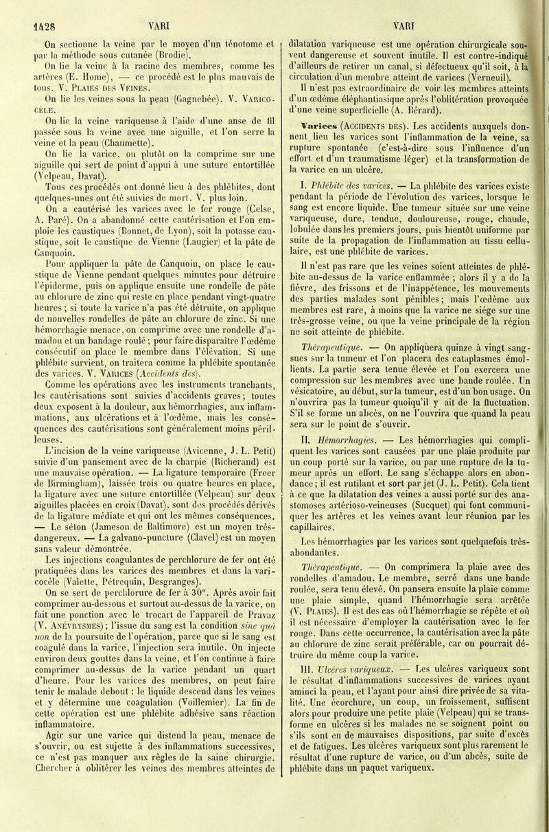On sectionne la veine par le moyen d'un ténotome et par la méthode sous cutanée (Brodie). On lie la veine à la racine des membres, comme les arlères (E. Home), — ce procédé est le plus mauvais de tous. V. Plaies des Veines. On lie les veines sous la peau (Gagnebée). V. Varico- CÈLE. On lie la veine variqueuse à l'aide d'une anse de fil passée sous la veine avec une aiguille, et l'on serre la veine et la peau (Ghaumelte). On lie la varice, ou plutôt on la comprime sur une aiguille qui sert de point d'appui à une suture entortillée (Velpeau, Davat). Tous ces procédés ont donné lieu à des phlébites, dont quelques-unes ont été suivies de mort. V. plus loin. On a cautérisé les varices avec le fer rouge (Celse, A. Paré). On a abandonné cette cautérisation et l'on em- ploie les caustiques (Bonnet, de Lyon), soit la potasse cau- stique, soit le caustique de Vienne (Laugier) et la pâte de Canquoin. Pour appliquer la pâte de Canquoin, on place le cau- stique de Vienne pendant quelques minutes pour détruire l'épiderme, puis on applique ensuite une rondelle de pâte au chlorure de zinc qui reste en place pendant vingt-quatre heures ; si toute la varice n'a pas été détruite, on applique de nouvelles rondelles de pâte au chlorure de zinc. Si une hémorrhagie menace, on comprime avec une rondelle d'a- madou et un bandage roulé ; pour faire disparaître l'œdème consécutif on place le membre dans l'élévation. Si une phlébite survient, on traitera comme la phlébite spontanée des varices. V. Varices [Accidents des). Gomme les opérations avec les instruments tranchants, les cautérisations sont suivies d'accidents graves ; toutes deux exposent à la douleur, aux hémorrbagies, aux inflam- mations, aux ulcérations et à l'œdème, mais les consé- quences des cautérisations sont généralement moins péril- leuses. L'incision de la veine variqueuse (Avicenne, J. L. Petit) suivie d'un pansement avec de la charpie (Riciierand) est une mauvaise opération. — La ligature temporaire (Freer de Birmingliam), laissée trois ou quatre heures en place, la ligature avec une suture entortillée (Velpeau) sur deux aiguilles placées en croix (Davat). sont des procédés dérivés de la ligature médiate et qui ont les mêmes conséquences. — Le séton (Jamesou de Baltimore) est un moyen très- dangereux. — La galvano-puncture (Glavel) est un moyen sans valeur démontrée. Les injections coagulantes de perchlorure de fer ont été pratiquées dans les varices des membres et dans la vari- cocèle (Valette, Pétrequin, Desgranges). On se sert de perchlorure de fer à 30°. Après avoir fait comprimer au-dessous et surtout au-dessus de la varice, on fait une ponction avec le trocart de l'appareil de Pravaz (V. Anévrysmes); l'issue du sang est la condition sine quà non de la poursuite de l'opération, parce que si le sang est coagulé dans la varice, l'injection sera inutile. On injecte environ deux gouttes dans la veine, et l'on continue à faire comprimer au-dessus de la varice pendant un quart d'heure. Pour les varices des membres, on peut faire tenir le malade debout : le liquide descend dans les veines et y détermine une coagulation (Voillemier). La fin de cette opération est une phlébite adhésive sans réaction inflammatoire. Agir sur une varice qui distend la peau, menace de s'ouvrir, ou est sujette à des inflammations successives, ce n'est pas manquer aux règles de la saine chirurgie. Chercher à oblitérer les veines des membres atteintes de dilatation variqueuse est une opération chirurgicale sou- vent dangereuse et souvent inutile. Il est contre-indiqué d'ailleurs de retirer un canal, si défectueux qu'il soit, à la circulation d'un membre atteint de varices (Verneuil). 11 n'est pas extraordinaire de voir les membres atteints d'un œdème éléphantiasique après l'oblitération provoquée d'une veine superficielle (A. Bérard). Varices (ACCIDENTS DES). Les accidents auxquels don- nent lieu les varices sont l'inflammation de la veine, sa rupture spontanée (c'est-à-dire sous l'influence d'un effort et d'un traumatisme léger) et la transformation de la varice en un ulcère. I. Plilébitc des varices. — La phlébite des varices existe pendant la période de l'évolution des varices, lorsque le sang est encore hquide. Une tumeur située sur une veine variqueuse, dure, tendue, douloureuse, rouge, chaude, lobulée dans les premiers jours, puis bientôt uniforme par suite de la propagation de l'inflammation au tissu cellu- laire, est une phlébite de varices. 11 n'est pas rare que les veines soient atteintes de phlé- bite au-dessus de la varice enflammée ; alors il y a de la fièvre, des frissons et de l'inappétence, les mouvements des parties malades sont pénibles; mais l'œdème aux membres est rare, à moins que la varice ne siège sur une très-grosse veine, ou que la veine principale de la région ne soit atteinte de phlébite. Thérapeutique. — On appliquera quinze à vingt sang- sues sur la tumeur et l'on placera des cataplasmes émol- lients. La partie sera tenue élevée et l'on exercera une compression sur les membres avec une bande roulée. Un vésicatoire, au début, sur la tumeur, est d'un bon usage. On n'ouvrira pas la tumeur quoiqu'il y ait de la fluctuation. S'il se forme un abcès, on ne l'ouvrira que quand la peau sera sur le point de s'ouvrir. IL Hémorrhagies. — Les hémorrbagies qui compli- quent les varices sont causées par une plaie produite par un coup porté sur la varice, ou par une rupture de la tu- meur après un effort. Le sang s'échappe alors en abon- dance; il est rutdant et sort par jet (J. L. Petit). Cela tient à ce que la dilatation des veines a aussi porté sur des ana- stomoses artérioso-veineuses (Sucquet) qui font communi- quer les arlères et les veines avant leur réunion par les capillaires. Les hémorrhagies par les varices sont quelquefois très- abondantes. Tliérapeutique. —• On comprimera la plaie avec des rondelles d'amadou. Le membre, serré dans une bande roulée, sera tenu élevé. On pansera ensuite la plaie comme une plaie simple, quand l'hémorrhagie sera arrêtée (V. Plaies). Il est des cas oùl'hémorrbagie se répète et où il est nécessaire d'employer la cautérisation avec le fer rouge. Dans celte occurrence, la cautérisation avec la pâte au chlorure de zinc serait préférable, car on pourrait dé- truire du même coup la varice. 111. Ulcères varir^ueux. — Les ulcères variqueux sont le résultat d'inflammations successives de varices ayant aminci la peau, et l'ayant pour ainsi dire privée de sa vita- lité. Une écorchure, un coup, un froissement, suffisent alors pour produire une petite plaie (Velpeau) qui se trans- forme en ulcères si les malades ne se soignent point ou s'ils sont en de mauvaises dispositions, par suite d'excès et de fatigues. Les ulcères variqueux sont plus rarement le résultat d'une rupture de varice, ou d'un abcès, suite de phlébite dans un paquet variqueux.