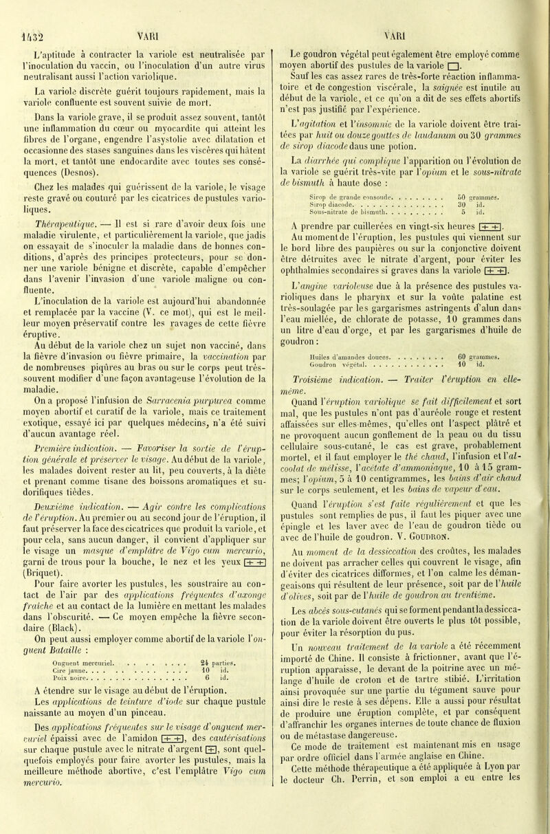 U32 VAUI L'aptitude à contracter la variole est neutralisée par l'inoculation du vaccin, ou l'inoculation d'un autre virus neutralisant aussi Faction variolique. La variole discrète guérit toujours rapidement, mais la variole confluente est souvent suivie de mort. Dans la variole grave, il se produit assez souvent, tantôt une inflammation du cœur ou myocardite qui atteint les fibres de l'organe, engendre l'asystolie avec dilatation et occasionne des stases sanguines dans les viscères qui hâtent la mort, et tantôt une endocardite avec toutes ses consé- quences (Desnos). Chez les malades qui guérissent de la variole, le visage reste gravé ou couturé par les cicatrices de pustules vario- liques, ThévapeiUique. — 11 est si rare d'avoir deux fois une maladie virulente, et particulièrement la variole, que jadis on essayait de s'inoculer la maladie dans de bonnes con- ditions, d'après des principes protecteurs, pour se don- ner une variole bénigne et discrète, capable d'empêcher dans l'avenir l'invasion d'une variole maligne ou con- fluente. L'inoculation de la variole est aujourd'hui abandonnée et remplacée par la vaccine (V. ce mot), qui est le meil- leur moyen préservatif contre les ravages de celte fièvre éruptive. Au début de la variole chez un sujet non vacciné, dans la fièvre d'invasion ou fièvre primaire, la vaccination par de nombreuses piqûres au bras ou sur le corps peut très- souvent modifier d'une façon avantageuse l'évolution de la maladie. On a proposé l'infusion de Sarracenia purpurea comme moyen abortif et curatif de la variole, mais ce traitement exotique, essayé ici par quelques médecins, n'a été suivi d'aucun avantage réel. Première indication. — Favoriser la sortie de l'érup- tion générale et préserver le visage. Au début de la variole, les malades doivent rester au lit, peu couverts, à la diète et prenant comme tisane des boissons aromatiques et su- dorifiques tièdes. Deuxième indication. — Agir contre les complications de rcrap^tûJi. Au premier ou au second jour de l'éruption, il faut prései'ver la face des cicatrices que produit la variole, et pour cela, sans aucun danger, il convient d'appliquer sur le visage un masque d'emplâtre de Yigo cum rnei'curio, garni de trous pour la bouche, le nez et les yeux \+ +\ (Briquet). Pour faire avorter les pustules, les soustraire au con- tact de l'air par des applications fréquentes d'axongc fraîche et au contact de la lumière en mettant les malades dans l'obscurité. — Ce moyen empêche la fièvre secon- daire (Black). On peut aussi employer comme abortif de la variole l'on- guent Bataille : Onguent mereuriel 24 parties. Cire jaune 10 id. Poix noire 6 id. A étendre sur le visage au début de l'éruption. Les applications de teinture d'iode sur chaque pustule naissante au moyen d'un pinceau. Des applications fréquentes sur le visage d'onguent mer- euriel épaissi avec de l'amidon |+ -n, des cautérisations sur chaque pustule avec le nitrate d'argent |3, sont quel- quefois employés pour faire avorter les pustules, mais la meilleure méthode abortive, c'est l'emplâtre Vigo cum mercurio. VÀRi ' Le goudron végétal peut également être employé comme moyen abortif des pustules de la variole □. Sauf les cas assez rares de très-forte réaction inflamma- toire et de congestion viscérale, la saignée est inutile au début de la variole, et ce qu'on a dit de ses effets aJ)orlifs n'est pas justifié par l'expérience. Vagitation et Vinsomnic de la variole doivent être trai- tées par huit ou douze gouttes de laudanum ou 30 grammes de sirop diacodedaus une potion. La diarrhée qui complique l'apparition ou l'évolution de la variole se guérit très-vile par ïopium et le sous-nitrate de bismuth à haute dose : sirop de grande consonde .50 grammes. Sirop diacode 30 iil. Sous-nitrate de Ijismnth 5 id. A prendre par cuillerées en vingt-six heures \+ +\. Au momentde l'éruption, les pustules qui viennent sur le bord libre des paupières ou sur la conjonctive doivent être détruites avec le nitrate d'argent, pour éviter les ophthalmies secondaires si graves dans la variole \+ +\. L'angine varioleuse due à la présence des pustules va- rioliqnes dans le pharynx et sur la voûte palatine est très-soulagée par les gargarismes astringents d'alun dans l'eau miellée, de chlorate de potasse, 10 grammes dans un litre d'eau d'orge, et par les gargarismes d'huile de goudron : Huiles d'amandes douces > . . . 60 grammes. Goudron végétai 40 id. Troisième indication. — Traiter l'éruption en elle- même. Quand Y éruption variolique se fait difficilement et sort mal, que les pustules n'ont pas d'auréole rouge et restent aflaissées sur elles-mêmes, qu'elles ont l'aspect plâtré et ne provoquent aucun gonflement de la peau ou du tissu cellulaire sous-cutané, le cas est grave, probablement mortel, et il faut employer le thé chaud, l'infusion et Val- coolat de mélisse, l'acétate d'ammoniaque, 10 à 15 gram- mes; l'opium, 5 à 10 centigrammes, les bains d'air chaud sur le corps seulement, et les bains de vapeur d'eau. Quand l'éruption s'est faite régulièrement et que les pustules sont remplies de pus, il faut les piquer avec une épingle et les laver avec de l'eau de goudron tiède ou avec de l'huile de goudron. V. Goudron. Au moment de la dessiccation des croûtes, les malades ne doivent pas arracher celles qui couvrent le visage, afin d'éviter des cicatrices difformes, et l'on calme les déman- geaisons qui résultent de leur présence, soit par de l'huile d'olives, soit par de l'huile de goudron au trentième. Les abcès sous-cutanés qui se forment pendantladessicca- lion de la variole doivent être ouverts le plus tôt possible, pour éviter la résorption du pus. Un nouveau traitement de la variole a été récemment importé de Chine. Il consiste à frictionner, avant que l'é- ruption apparaisse, le devant de la poitrine avec un mé- lange d'huile de croton et de tartre stibié. L'irritation ainsi provoquée sur une partie du tégument sauve pour ainsi dire le reste à ses dépens. Elle a aussi pour résultat de produire une éruption complète, et par conséquent d'aftVanchir les organes internes de toute chance de fluxion ou de métastase dangereuse. Ce mode de traitement est maintenant mis en usage par ordre officiel dans l'armée anglaise en Chine. Cette méthode thérapeutique a été appliquée à Lyon par le docteur Ch. Perrin, et son emploi a eu entre les