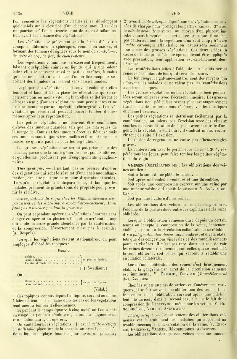 l'on rencontre les végélalions ; celles-ci se développent quelquefois sur la cicatrice d'un chancre mou. Il est des cas pourtant où l'on >ie trouve point de traces d'inflamma- tion avant la naissance des végétations. Les végétations se présentent sous la forme d'élevures coniques, fdiformes ou sphériques, réunies en masses, et formant des tumeurs désignées sous le nom de condylomc, de crête de coq, de fies, de choux-fleurs. Les végétations volumineuses s'excorient fréquemment, laissent quelquefois suinter un liquide qui a une odeur fade ; elles se couvrent aussi de petites croûtes, à moins qu'elles ne soient au voisinage d'un orifice muqueux sé- crétant des liquides qui les tient sans cesse humides. La plupart des végétations sont souvent caduques ; elles tombent et laissent à leur place des ulcérations qui se ci- catrisent plus ou moins vite, ou bien elles se flétrissent et disparaissent ; d'autres végétations sont persistantes et ne disparaissent que par une opération chirurgicale. Les vé- gétations qui récidivent peuvent encore tomber d'elles- mêmes après leur reproduction. Les petites végétations ne peuvent être confondues qu'avec des tumeurs cutanées, tels que les marisques de la marge de l'anus et Mes tumeurs érectiles flétries ; mais ces tumeurs sont toujours très-molles et forment une seule masse, ce qui n'a pas lieu pour les végétations. Les grosses végétations ne seront pas prises pour des cancers, parce que la santé générale n'est jamais altérée, et qu'elles ne produisent pas d'engorgements ganglion- naires. Thérapeutique. — Il ne faut pas se presser d'opérer des végétations qui sont le résultat d'une ancienne inflam- mation, car il se peutqueles tumeurs disparaissent seules. Lorsqu'une végétation a disparu seule, il faut que les malades prennent de grands soins de propreté pour préve- nir la récidive. Les végétations du vayin chez les femmes enceintes dis- paraissent seules d'ordinaire après Vaccouchement. Il ne faut pas y toucher pendant la grossesse. On peut cependant opérer ces végétations énormes sans danger en opérant en plusieurs fois, et en arrêtant le sang qui coule en assez grande abondance par la cautérisation et la compression. L'avortement n'est pas à craindre (A. Després). Lorsque les végétations restent stationnaires, on peut employer d'abord les topiques : Poudre. Sabine \ Alan calciné > aa parties cigales. Poudre d'oxytle de Ici'. ) I I (Swédiaur.) Ou: ^aWne- ; • laa parties é£;ales. Alun calcine J (Vida).) Ces topiques, connus depuis l'antiquité, servent au moins à faire patienter les malades dans les cas où les végétations tendraient à tomber d'elles-mêmes. Si pendant le temps (quatre à cinq mois) où l'on a mis en usage les poudres résolutives, la tumeur augmente ou reste stationnaire, on opérera. On cautérisera les végétations : 1° nvecVacide acétique cristallisaUe placé sur de la charpie ou avec l'acide acé- tique liquide employé tous les jours avec un pinceau ; 2'^ avec Vaeide nitrique déposé sur les végétations entou- rées de charpie pour protéger les parties saines ; 3° avec le nitrate acide de mercure, au moyen d'un pinceau im- bibé ; mais lorsqu'on se sert de ce caustique, il ne faut pas cautériser toute la végétation d'un seul coup ; k avec Vacide chromiqué (Marchai) ; on cautérisera seulement une partie des grosses végétations. Ces deux acides, à cause de leurs propriétés toxiques, doivent être appliqués avec précaution, leur application est extrêmement dou- IcTiireuse. Les cautérisations faites à l'aide de ces agents seront renouvelées autant de fois qu'il sera nécessaire. Le fer rouge, le galvano-cautère, sont des moyens qui efl'rayent les malades et ne valent pas les cautérisations avec les caustiques. Les grosses végétations ouïes végétations bien pédicu- lées seront enlevées avec l'écraseur linéaire. Les grosses végétations non pédiculées seront plus avantageusement traitées par des cautérisations répétées avec les caustiques et même l'excision. Les petites végétations se détruisent facilement par la cautérisation, ou mieux par l'excision avec des ciseaux courbes et la cautérisation de la plaie avec le nitrate d'ar- gent. Si la végétation était dure, il vaudrait mieux recou- rir tout de suite à l'excision. L'excision de végétations ne cause pas d'hémorrhagies graves. La cautérisation avec le perchlorure de fer à 30 °, ré- pétée tous les jours, peut faire tomber les petites végéta- tions du vagin. YEIMES (Oblitération deS). Les oblitérations des vei- nes ont lieu : Soit à la suite d'une phlébite adhésive ; Soit après une embolie veineuse et une thrombose; Soit après une compression exercée sur une veine par une tumeur voisine qui aplatit le vaisseau. V. ânévrysme, Cancer ; Soit par une ligature d'une veine. Les oblitérations des veines causent la congestion et l'œdème de la partie située entre les capillaires et la veine oblitérée. Lorsque l'oblitération veineuse dure depuis un certain temps ou lorsque la compression de la veine, lentement établie, a permis à la circulation collatérale de se rétablir, il y diphlegmatia alba dolens aux membres, et divers états, tels que des congestions viscérales et des ramollissements pour les viscères. Il n'est pas rare, dans ces cas, de voir les veines devenir variqueuses, soit celles qui se rendent à la veine oblitérée, soit celles qui servent à rétablir une circulation collatérale. Lorsqu'une oblitération des veines s'est brusquement établie, la gangrène par arrêt de la circulation veineuse est imminente. V. Embolie, Cerveau {Ramollissement du), Gangrène. Chez les sujets atteints de varices et d'anévrysmes vari- queux, il se fait souvent une oblitération des veines. Dans le premier cas, l'oblitération survient aprr' une phlébife lente de varices; dans le second cas, elle i\A le fait de l:i compression de l'ânévrysme même sur les veines. V. Hé- MORRHOÏDES, VARICES, ÀnÉVRYSMES. Thérapeutique. — Le traitement des oblitérations vei- neuses est le traitement des maladies qui apportent un trouble mécanique à la circulation de la veine. V. Embo- lie, Gangrène, Varices, Hémorrhoïdes, Anévrysme. Les obhtérations des grosses veines par une tumeur